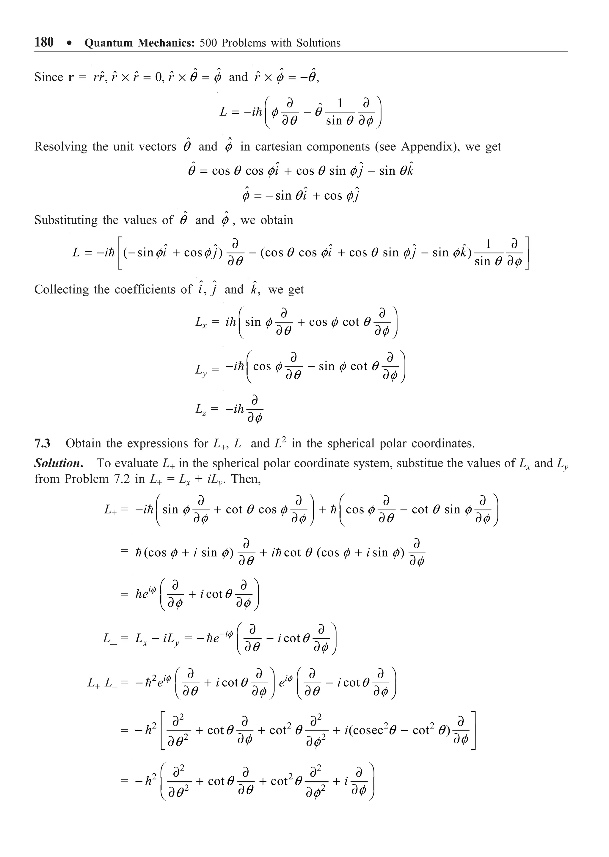 180 ∑ Quantum Mechanics: 500 Problems with Solutions
Since r = ˆ ˆ
ˆ ˆ ˆ ˆ
, 0,
rr r r r q f
¥ = ¥ = and ˆ
ˆ
ˆ ,
r f q
¥ = -
1
ˆ
sin
L i f q
q q f
∂ ∂
Ê ˆ
= - -
Á ˜
∂ ∂
Ë ¯

Resolving the unit vectors ˆ
q and ˆ
f in cartesian components (see Appendix), we get
ˆ ˆ
ˆ ˆ
cos cos cos sin sin
i j k
q q f q f q
= + -
ˆ ˆ ˆ
sin cos
i j
f q f
= - +
Substituting the values of ˆ
q and ˆ
f , we obtain
1
ˆ
ˆ ˆ ˆ ˆ
( sin cos ) (cos cos cos sin sin )
sin
L i i j i j k
f f q f q f f
q q f
∂ ∂
È ˘
= - - + - + -
Í ˙
∂ ∂
Î ˚

Collecting the coefficients of ˆ ˆ
,
i j and ˆ,
k we get
Lx = sin cos cot
i f f q
q f
∂ ∂
Ê ˆ
+
Á ˜
∂ ∂
Ë ¯

Ly = cos sin cot
i f f q
q f
∂ ∂
Ê ˆ
- -
Á ˜
∂ ∂
Ë ¯

Lz = i
f
∂
-
∂

7.3 Obtain the expressions for L+, L– and L2
in the spherical polar coordinates.
Solution. To evaluate L+ in the spherical polar coordinate system, substitue the values of Lx and Ly
from Problem 7.2 in L+ = Lx + iLy. Then,
L+ = sin cot cos cos cot sin
i f q f f q f
f f q f
∂ ∂ ∂ ∂
Ê ˆ Ê ˆ
- + + -
Á ˜ Á ˜
∂ ∂ ∂ ∂
Ë ¯ Ë ¯
 
= (cos sin ) cot (cos sin )
i i i
f f q f f
q f
∂ ∂
+ + +
∂ ∂
 
= cot
i
e i
f
q
f f
∂ ∂
Ê ˆ
+
Á ˜
∂ ∂
Ë ¯

L_ = cot
i
x y
L iL = e i
f
q
q f
- ∂ ∂
Ê ˆ
- - -
Á ˜
∂ ∂
Ë ¯

L+ L– = 2
cot cot
i i
e i e i
f f
q q
q f q f
∂ ∂ ∂ ∂
Ê ˆ Ê ˆ
- + -
Á ˜ Á ˜
∂ ∂ ∂ ∂
Ë ¯ Ë ¯

=
2 2
2 2 2 2
2 2
cot cot (cosec cot )
i
q q q q
f f
q f
È ˘
∂ ∂ ∂ ∂
- + + + -
Í ˙
∂ ∂
∂ ∂
Í ˙
Î ˚

=
2 2
2 2
2 2
cot cot i
q q
q f
q f
Ê ˆ
∂ ∂ ∂ ∂
- + + +
Á ˜
∂ ∂
∂ ∂
Ë ¯

 