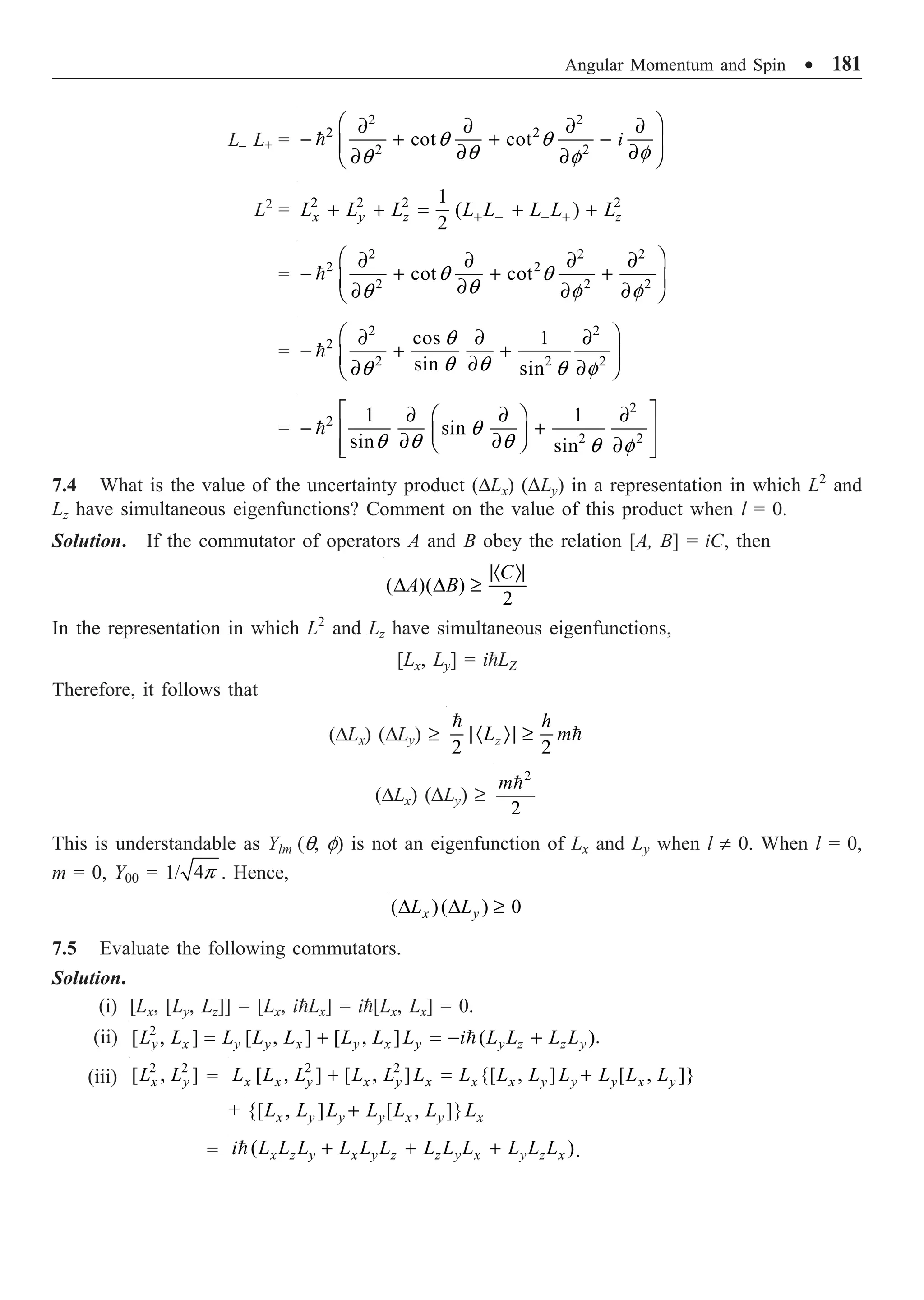Angular Momentum and Spin ∑ 181
L– L+ =
2 2
2 2
2 2
cot cot i
q q
q f
q f
Ê ˆ
∂ ∂ ∂ ∂
- + + -
Á ˜
∂ ∂
∂ ∂
Ë ¯

L2
= 2 2 2 2
1
( )
2
x y z z
L L L L L L L L
+ - - +
+ + = + +
=
2 2 2
2 2
2 2 2
cot cot
q q
q
q f f
Ê ˆ
∂ ∂ ∂ ∂
- + + +
Á ˜
∂
∂ ∂ ∂
Ë ¯

=
2 2
2
2 2 2
cos 1
sin sin
q
q q
q q f
Ê ˆ
∂ ∂ ∂
- + +
Á ˜
∂
∂ ∂
Ë ¯

=
2
2
2 2
1 1
sin
sin sin
q
q q q q f
È ˘
∂ ∂ ∂
Ê ˆ
- +
Í ˙
Á ˜
∂ ∂
Ë ¯ ∂
Í ˙
Î ˚

7.4 What is the value of the uncertainty product (DLx) (DLy) in a representation in which L2
and
Lz have simultaneous eigenfunctions? Comment on the value of this product when l = 0.
Solution. If the commutator of operators A and B obey the relation [A, B] = iC, then
( )( )
2
C
A B
|· Ò|
D D ≥
In the representation in which L2
and Lz have simultaneous eigenfunctions,
[Lx, Ly] = iLZ
Therefore, it follows that
(DLx) (DLy) ≥
2 2
z
h
L m
|· Ò| ≥


(DLx) (DLy) ≥
2
2
m
This is understandable as Ylm (q, f) is not an eigenfunction of Lx and Ly when l π 0. When l = 0,
m = 0, Y00 = 1/ 4p . Hence,
( )( ) 0
x y
L L
D D ≥
7.5 Evaluate the following commutators.
Solution.
(i) [Lx, [Ly, Lz]] = [Lx, iLx] = i[Lx, Lx] = 0.
(ii) 2
[ , ] [ , ] [ , ] ( )
y x y y x y x y y z z y
L L L L L L L L i L L L L
= + = - +
 .
(iii)
2 2
[ , ]
x y
L L =
2 2
[ , ] [ , ] {[ , ] [ , ]}
x x y x y x x x y y y x y
L L L L L L L L L L L L L
+ = +
+ {[ , ] [ , ]}
x y y y x y x
L L L L L L L
+
= ( )
x z y x y z z y x y z x
i L L L L L L L L L L L L
+ + +
 .
 