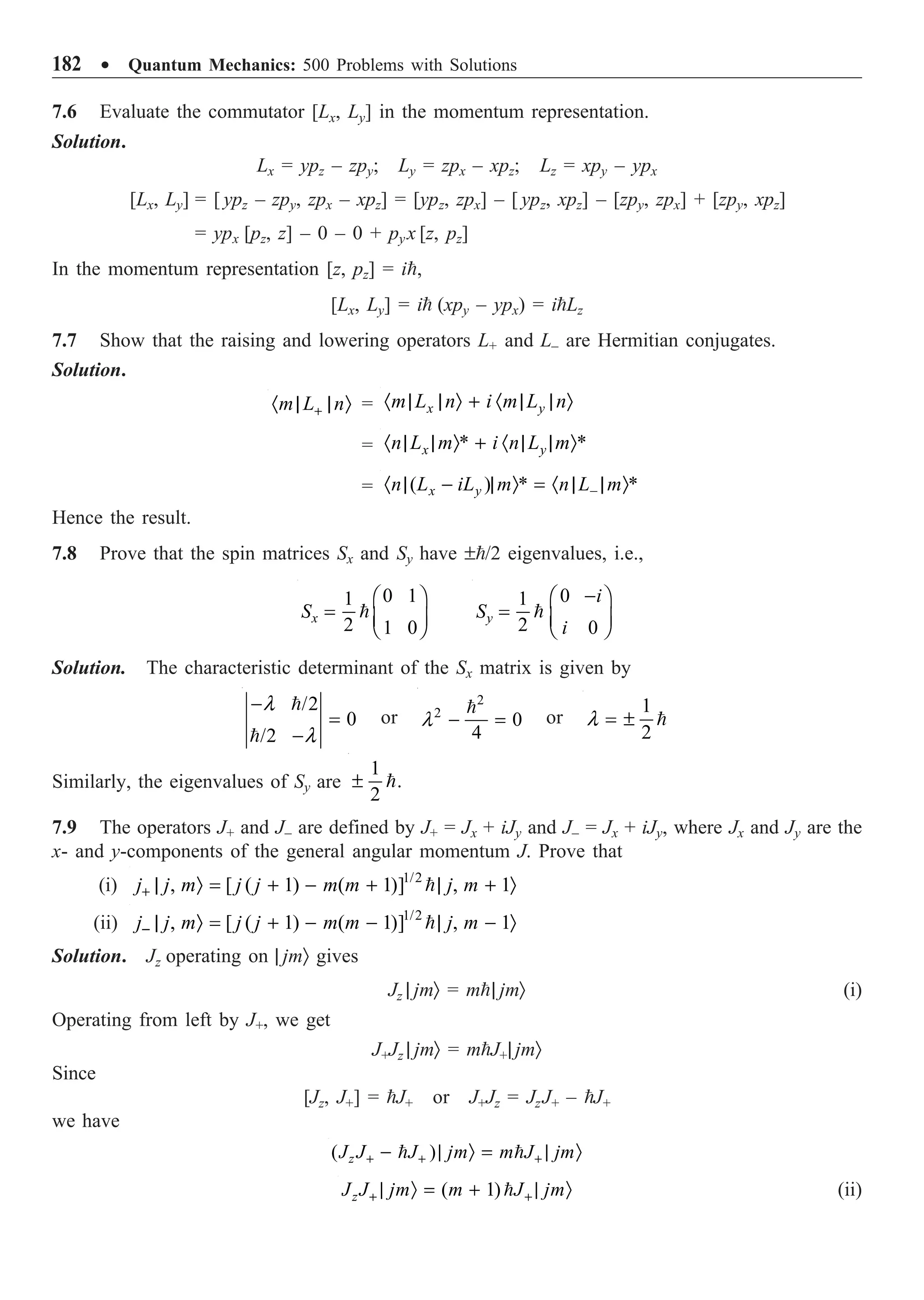 182 ∑ Quantum Mechanics: 500 Problems with Solutions
7.6 Evaluate the commutator [Lx, Ly] in the momentum representation.
Solution.
Lx = ypz – zpy; Ly = zpx – xpz; Lz = xpy – ypx
[Lx, Ly] = [ ypz – zpy, zpx – xpz] = [ypz, zpx] – [ ypz, xpz] – [zpy, zpx] + [zpy, xpz]
= ypx [pz, z] – 0 – 0 + pyx [z, pz]
In the momentum representation [z, pz] = i,
[Lx, Ly] = i (xpy – ypx) = iLz
7.7 Show that the raising and lowering operators L+ and L– are Hermitian conjugates.
Solution.
m L n
+
· | | Ò = x y
m L n i m L n
· | | Ò + · | | Ò
= * *
x y
n L m i n L m
· | | Ò + · | | Ò
= ( ) * *
x y
n L iL m n L m
-
· | - | Ò = · | | Ò
Hence the result.
7.8 Prove that the spin matrices Sx and Sy have ±/2 eigenvalues, i.e.,
0 1
1
2 1 0
x
S
Ê ˆ
= Á ˜
Ë ¯

0
1
2 0
y
i
S
i
-
Ê ˆ
= Á ˜
Ë ¯

Solution. The characteristic determinant of the Sx matrix is given by
/2
0
/2
l
l
-
=
-


or
2
2
0
4
l - =

or
1
2
l = ± 
Similarly, the eigenvalues of Sy are
1
.
2
± 
7.9 The operators J+ and J– are defined by J+ = Jx + iJy and J– = Jx + iJy, where Jx and Jy are the
x- and y-components of the general angular momentum J. Prove that
(i) 1/2
, [ ( 1) ( 1)] , 1
j j m j j m m j m
+ | Ò = + - + | + Ò

(ii) 1/2
, [ ( 1) ( 1)] , 1
j j m j j m m j m
- | Ò = + - - | - Ò

Solution. Jz operating on | jmÒ gives
Jz | jmÒ = m| jmÒ (i)
Operating from left by J+, we get
J+Jz | jmÒ = mJ+| jmÒ
Since
[Jz, J+] = J+ or J+Jz = JzJ+ – J+
we have
( )
z
J J J jm m J jm
+ + +
- | Ò = | Ò
 
( 1)
z
J J jm m J jm
+ +
| Ò = + | Ò
 (ii)
 