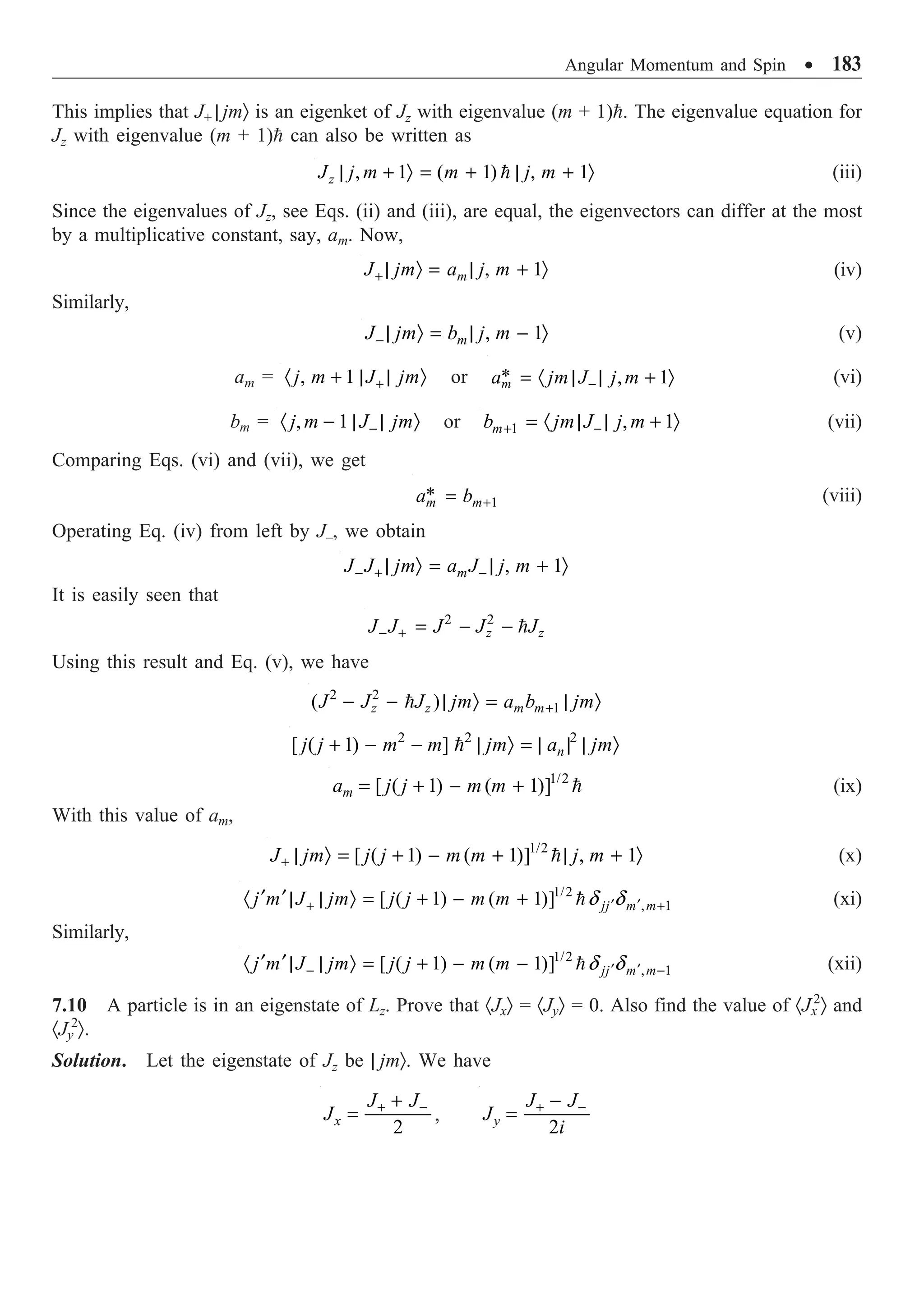 Angular Momentum and Spin ∑ 183
This implies that J+ | jmÒ is an eigenket of Jz with eigenvalue (m + 1)=. The eigenvalue equation for
Jz with eigenvalue (m + 1)= can also be written as
, 1 ( 1) , 1
| + Ò = + | + Ò
=
z
J j m m j m (iii)
Since the eigenvalues of Jz, see Eqs. (ii) and (iii), are equal, the eigenvectors can differ at the most
by a multiplicative constant, say, am. Now,
, 1
m
J jm a j m
+ | Ò = | + Ò (iv)
Similarly,
, 1
m
J jm b j m
- | Ò = | - Ò (v)
am = , 1
j m J jm
+
· + | | Ò or * , 1
m
a jm J j m
-
= · | | + Ò (vi)
bm = , 1
j m J jm
-
· - | | Ò or 1 , 1
m
b jm J j m
+ -
= · | | + Ò (vii)
Comparing Eqs. (vi) and (vii), we get
1
*
m m
a b +
= (viii)
Operating Eq. (iv) from left by J–, we obtain
, 1
m
J J jm a J j m
- + -
| Ò = | + Ò
It is easily seen that
2 2
z z
J J J J J
- + = - - =
Using this result and Eq. (v), we have
2 2
1
( )
z z m m
J J J jm a b jm
+
- - | Ò = | Ò
=
2 2 2
[ ( 1) ] n
j j m m jm a jm
+ - - | Ò = | | | Ò
=
1/2
[ ( 1) ( 1)]
m
a j j m m
= + - + = (ix)
With this value of am,
1/2
[ ( 1) ( 1)] , 1
J jm j j m m j m
+ | Ò = + - + | + Ò
= (x)
1/2
, 1
[ ( 1) ( 1)] jj m m
j m J jm j j m m d d
¢ ¢
+ +
¢ ¢
· | | Ò = + - + = (xi)
Similarly,
1/2
, 1
[ ( 1) ( 1)] jj m m
j m J jm j j m m d d
¢ ¢
- -
¢ ¢
· | | Ò = + - - = (xii)
7.10 A particle is in an eigenstate of Lz. Prove that ·JxÒ = ·JyÒ = 0. Also find the value of ·Jx
2
Ò and
·Jy
2
Ò.
Solution. Let the eigenstate of Jz be | jmÒ. We have
2
x
J J
J + -
+
= ,
2
y
J J
J
i
+ -
-
=
 