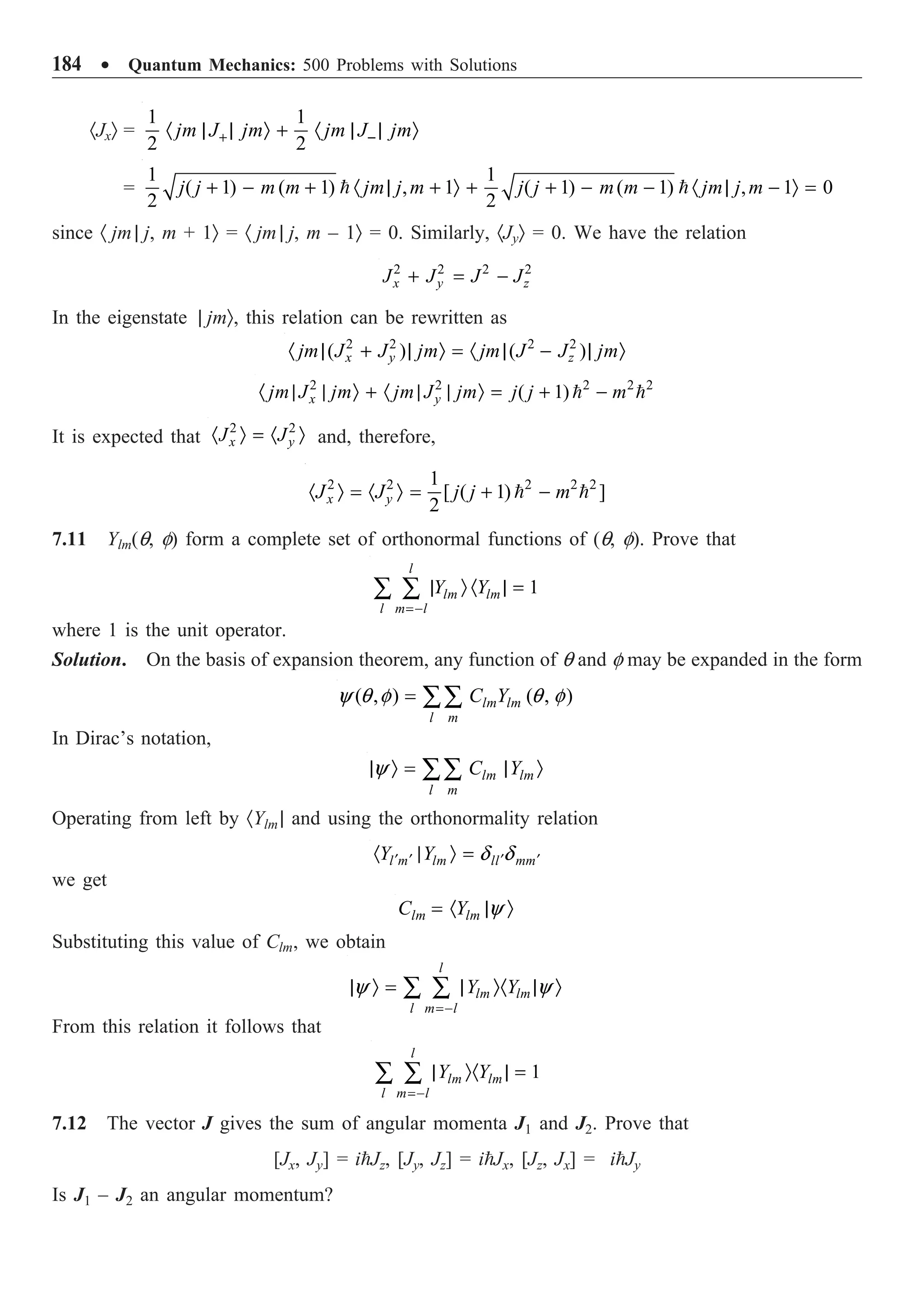 184 ∑ Quantum Mechanics: 500 Problems with Solutions
·JxÒ =
1 1
2 2
jm J jm jm J jm
+ -
· | | Ò + · | | Ò
=
1 1
( 1) ( 1) , 1 ( 1) ( 1) , 1 0
2 2
j j m m jm j m j j m m jm j m
+ - + · | + Ò + + - - · | - Ò =
 
since · jm | j, m + 1Ò = · jm | j, m – 1Ò = 0. Similarly, ·JyÒ = 0. We have the relation
2 2 2 2
x y z
J J J J
+ = -
In the eigenstate | jmÒ, this relation can be rewritten as
2 2 2 2
( ) ( )
x y z
jm J J jm jm J J jm
· | + | Ò = · | - | Ò
2 2 2 2 2
( 1)
x y
jm J jm jm J jm j j m
· | | Ò + · | | Ò = + -
 
It is expected that
2 2
x y
J J
· Ò = · Ò and, therefore,
2 2 2 2 2
1
[ ( 1) ]
2
x y
J J j j m
· Ò = · Ò = + -
 
7.11 Ylm(q, f) form a complete set of orthonormal functions of (q, f). Prove that
1
l
lm lm
l m l
Y Y
=-
| Ò · | =
Â Â
where 1 is the unit operator.
Solution. On the basis of expansion theorem, any function of q and f may be expanded in the form
( , ) ( , )
lm lm
l m
C Y
y q f q f
= ÂÂ
In Dirac’s notation,
lm lm
l m
C Y
y
| Ò = | Ò
ÂÂ
Operating from left by ·Ylm | and using the orthonormality relation
l m lm ll mm
Y Y d d
¢ ¢ ¢ ¢
· | Ò =
we get
lm lm
C Y y
= · | Ò
Substituting this value of Clm, we obtain
l
lm lm
l m l
Y Y
y y
=-
| Ò = | Ò· | Ò
Â Â
From this relation it follows that
1
l
lm lm
l m l
Y Y
=-
| Ò· | =
Â Â
7.12 The vector J gives the sum of angular momenta J1 and J2. Prove that
[Jx, Jy] = iJz, [Jy, Jz] = iJx, [Jz, Jx] = iJy
Is J1 – J2 an angular momentum?
 
