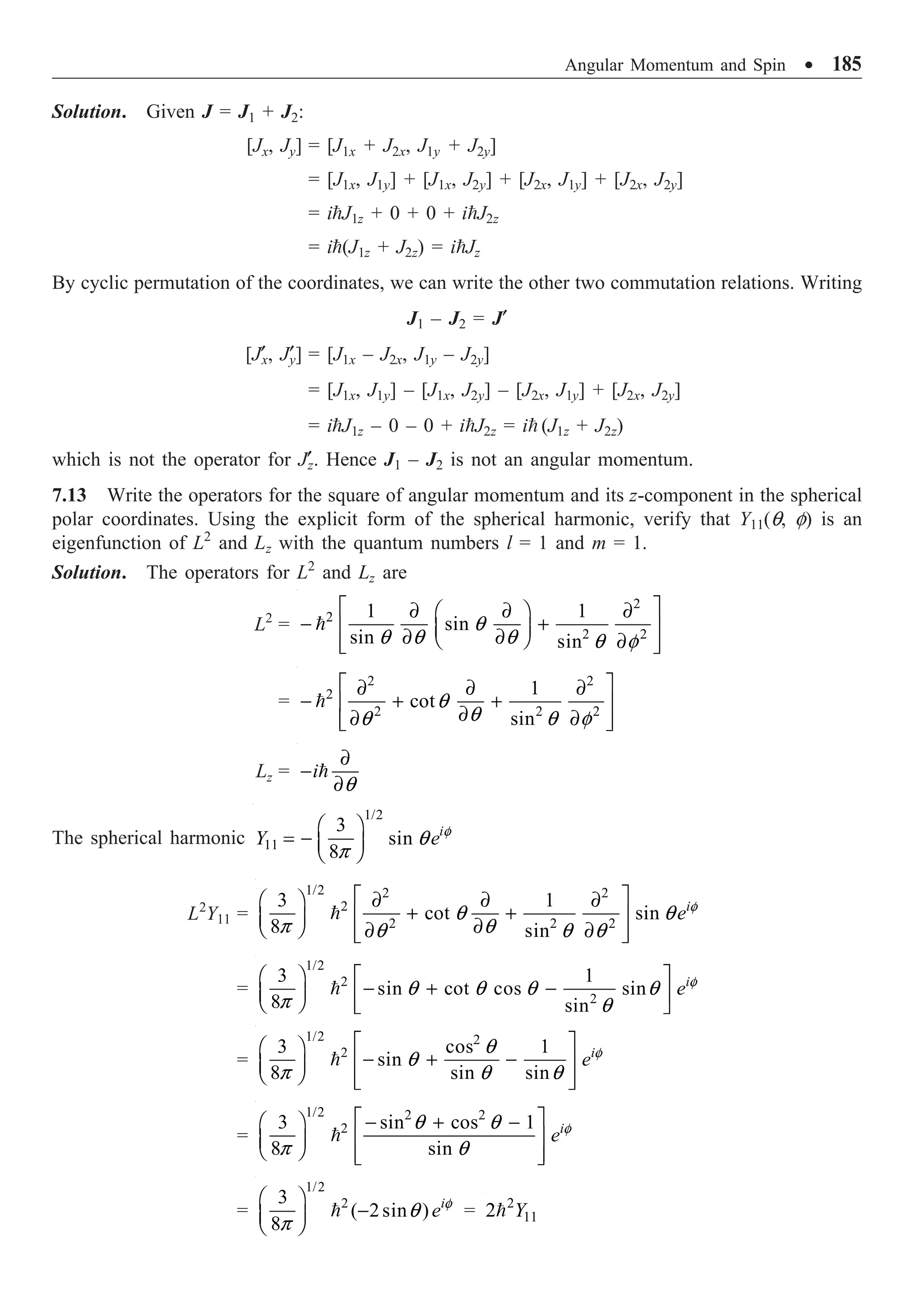 Angular Momentum and Spin ∑ 185
Solution. Given J = J1 + J2:
[Jx, Jy] = [J1x + J2x, J1y + J2y]
= [J1x, J1y] + [J1x, J2y] + [J2x, J1y] + [J2x, J2y]
= iJ1z + 0 + 0 + iJ2z
= i(J1z + J2z) = iJz
By cyclic permutation of the coordinates, we can write the other two commutation relations. Writing
J1 – J2 = J¢
[J¢x, J¢
y] = [J1x – J2x, J1y – J2y]
= [J1x, J1y] – [J1x, J2y] – [J2x, J1y] + [J2x, J2y]
= iJ1z – 0 – 0 + iJ2z = i (J1z + J2z)
which is not the operator for J¢z. Hence J1 – J2 is not an angular momentum.
7.13 Write the operators for the square of angular momentum and its z-component in the spherical
polar coordinates. Using the explicit form of the spherical harmonic, verify that Y11(q, f) is an
eigenfunction of L2
and Lz with the quantum numbers l = 1 and m = 1.
Solution. The operators for L2
and Lz are
L2
=
2
2
2 2
1 1
sin
sin sin
q
q q q q f
È ˘
∂ ∂ ∂
Ê ˆ
- +
Í ˙
Á ˜
∂ ∂
Ë ¯ ∂
Í ˙
Î ˚

=
2 2
2
2 2 2
1
cot
sin
q
q
q q f
È ˘
∂ ∂ ∂
- + +
Í ˙
∂
∂ ∂
Í ˙
Î ˚

Lz = i
q
∂
-
∂

The spherical harmonic
1/2
11
3
sin
8
i
Y e f
q
p
Ê ˆ
= - Á ˜
Ë ¯
L2
Y11 =
1/2 2 2
2
2 2 2
3 1
cot sin
8 sin
i
e f
q q
p q
q q q
È ˘
∂ ∂ ∂
Ê ˆ
+ +
Í ˙
Á ˜ ∂
Ë ¯ ∂ ∂
Í ˙
Î ˚

=
1/2
2
2
3 1
sin cot cos sin
8 sin
i
e f
q q q q
p q
Ê ˆ È ˘
- + -
Á ˜ Í ˙
Ë ¯ Î ˚

=
1/2 2
2
3 cos 1
sin
8 sin sin
i
e f
q
q
p q q
È ˘
Ê ˆ
- + -
Í ˙
Á ˜
Ë ¯ Í ˙
Î ˚

=
1/2 2 2
2
3 sin cos 1
8 sin
i
e f
q q
p q
È ˘
- + -
Ê ˆ
Í ˙
Á ˜
Ë ¯ Í ˙
Î ˚

=
1/2
2
3
( 2sin )
8
i
e f
q
p
Ê ˆ
-
Á ˜
Ë ¯
 = 2
11
2 Y

 