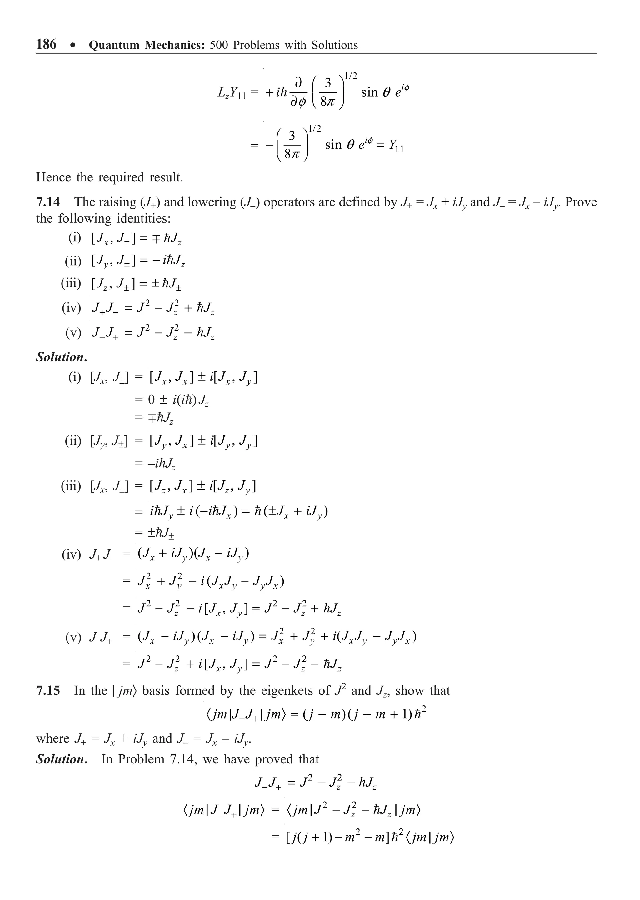186 ∑ Quantum Mechanics: 500 Problems with Solutions
LzY11 =
1/2
3
sin
8
i
i e f
q
f p
∂ Ê ˆ
+ Á ˜
∂ Ë ¯

=
1/2
11
3
sin
8
i
e Y
f
q
p
Ê ˆ
- =
Á ˜
Ë ¯
Hence the required result.
7.14 The raising (J+) and lowering (J–) operators are defined by J+ = Jx + iJy and J– = Jx – iJy. Prove
the following identities:
(i) [ , ]
x z
J J J
± = ∓ 
(ii) [ , ]
y z
J J i J
± = - 
(iii) [ , ]
z
J J J
± ±
= ± 
(iv) 2 2
z z
J J J J J
+ - = - + 
(v) 2 2
z z
J J J J J
- + = - - 
Solution.
(i) [Jx, J±] = [ , ] [ , ]
x x x y
J J i J J
±
= 0 ± i(i) Jz
= ∓Jz
(ii) [Jy, J±] = [ , ] [ , ]
y x y y
J J i J J
±
= –iJz
(iii) [Jx, J±] = [ , ] [ , ]
z x z y
J J i J J
±
= ( ) ( )
y x x y
i J i i J J iJ
± - = ± +
  
= ±J±
(iv) J+ J– = ( )( )
x y x y
J iJ J iJ
+ -
= 2 2
( )
x y x y y x
J J i J J J J
+ - -
= 2 2 2 2
[ , ]
z x y z z
J J i J J J J J
- - = - + 
(v) J–J+ =
2 2
( )( ) ( )
x y x y x y x y y x
J iJ J iJ J J i J J J J
- - = + + -
= 2 2 2 2
[ , ]
z x y z z
J J i J J J J J
- + = - - 
7.15 In the | jmÒ basis formed by the eigenkets of J2
and Jz, show that
2
( )( 1)
jm J J jm j m j m
- +
· | | Ò = - + + 
where J+ = Jx + iJy and J– = Jx – iJy.
Solution. In Problem 7.14, we have proved that
2 2
z z
J J J J J
- + = - - 
jm J J jm
- +
· | | Ò = 2 2
z z
jm J J J jm
· | - - | Ò

= 2 2
[ ( 1) ]
j j m m jm jm
+ - - · | Ò

 