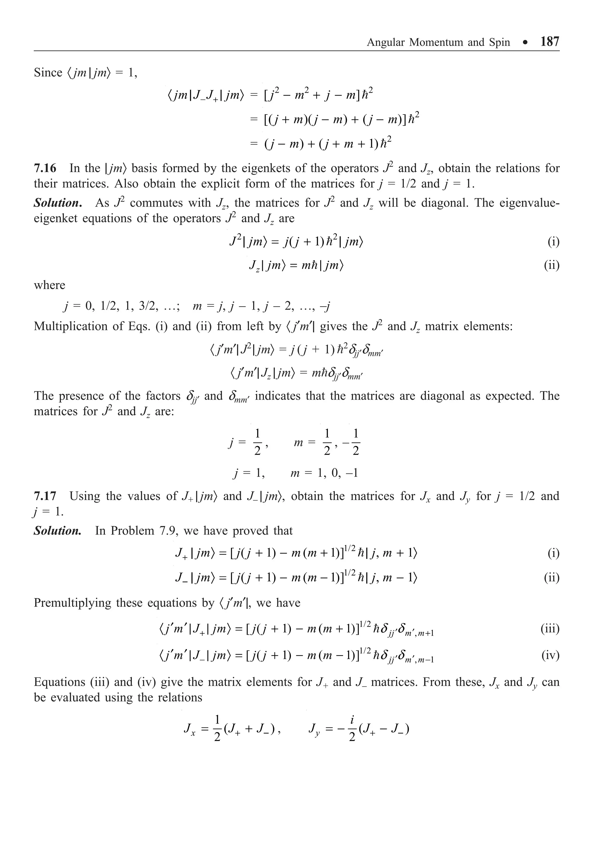 Angular Momentum and Spin ∑ 187
Since · jm | jmÒ = 1,
jm J J jm
- +
· | | Ò = 2 2 2
[ ]
j m j m
- + - 
= 2
[( )( ) ( )]
j m j m j m
+ - + - 
= 2
( ) ( 1)
j m j m
- + + + 
7.16 In the | jmÒ basis formed by the eigenkets of the operators J2
and Jz, obtain the relations for
their matrices. Also obtain the explicit form of the matrices for j = 1/2 and j = 1.
Solution. As J2
commutes with Jz, the matrices for J2
and Jz will be diagonal. The eigenvalue-
eigenket equations of the operators J2
and Jz are
2 2
( 1)
J jm j j jm
| Ò = + | Ò
 (i)
z
J jm m jm
| Ò = | Ò
 (ii)
where
j = 0, 1/2, 1, 3/2, º; m = j, j – 1, j – 2, º, –j
Multiplication of Eqs. (i) and (ii) from left by · j¢m¢| gives the J2
and Jz matrix elements:
· j¢m¢| J2
| jmÒ = j ( j + 1) 2
djj¢dmm¢
· j¢m¢|Jz | jmÒ = mdjj¢dmm¢
The presence of the factors djj¢ and dmm¢ indicates that the matrices are diagonal as expected. The
matrices for J2
and Jz are:
j =
1
2
, m =
1
2
, –
1
2
j = 1, m = 1, 0, –1
7.17 Using the values of J+ | jmÒ and J– | jmÒ, obtain the matrices for Jx and Jy for j = 1/2 and
j = 1.
Solution. In Problem 7.9, we have proved that
1/2
[ ( 1) ( 1)] , 1
J jm j j m m j m
+ | Ò = + - + | + Ò
 (i)
1/2
[ ( 1) ( 1)] , 1
J jm j j m m j m
- | Ò = + - - | - Ò
 (ii)
Premultiplying these equations by · j¢m¢|, we have
1/2
, 1
[ ( 1) ( 1)] jj m m
j m J jm j j m m d d
¢ ¢
+ +
¢ ¢
· | | Ò = + - +  (iii)
1/2
, 1
[ ( 1) ( 1)] jj m m
j m J jm j j m m d d
¢ ¢
- -
¢ ¢
· | | Ò = + - -  (iv)
Equations (iii) and (iv) give the matrix elements for J+ and J– matrices. From these, Jx and Jy can
be evaluated using the relations
1
( )
2
x
J J J
+ -
= + , ( )
2
y
i
J J J
+ -
= - -
 