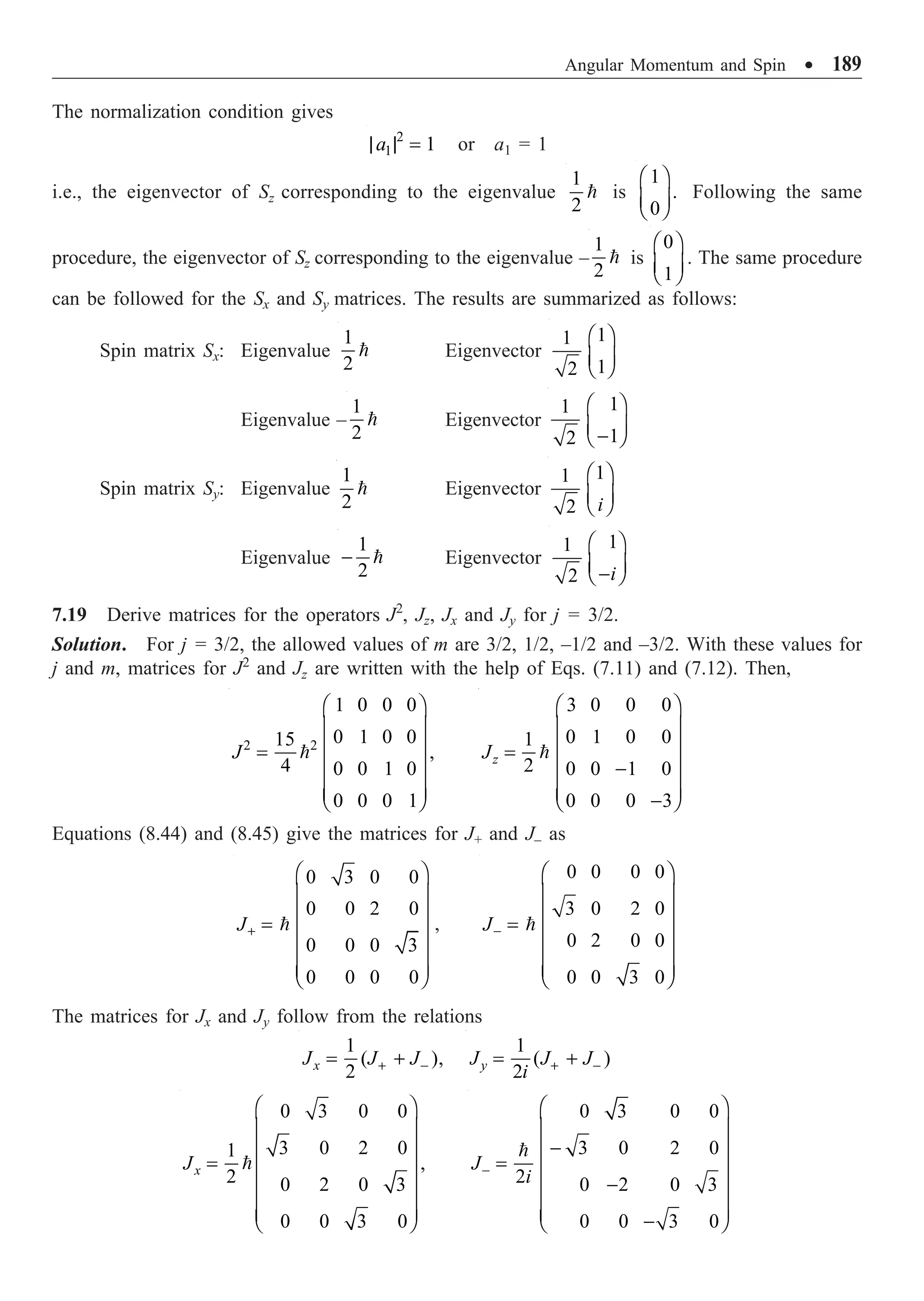 Angular Momentum and Spin ∑ 189
The normalization condition gives
2
1 1
a
| | = or a1 = 1
i.e., the eigenvector of Sz corresponding to the eigenvalue
1
2
 is
1
.
0
Ê ˆ
Á ˜
Ë ¯
Following the same
procedure, the eigenvector of Sz corresponding to the eigenvalue –
1
2
 is
0
1
Ê ˆ
Á ˜
Ë ¯
. The same procedure
can be followed for the Sx and Sy matrices. The results are summarized as follows:
Spin matrix Sx: Eigenvalue
1
2
 Eigenvector
1
1
1
2
Ê ˆ
Á ˜
Ë ¯
Eigenvalue –
1
2
 Eigenvector
1
1
1
2
Ê ˆ
Á ˜
-
Ë ¯
Spin matrix Sy: Eigenvalue
1
2
 Eigenvector
1
1
2 i
Ê ˆ
Á ˜
Ë ¯
Eigenvalue
1
2
-  Eigenvector
1
1
2 i
Ê ˆ
Á ˜
-
Ë ¯
7.19 Derive matrices for the operators J2
, Jz, Jx and Jy for j = 3/2.
Solution. For j = 3/2, the allowed values of m are 3/2, 1/2, –1/2 and –3/2. With these values for
j and m, matrices for J2
and Jz are written with the help of Eqs. (7.11) and (7.12). Then,
2 2
1 0 0 0
0 1 0 0
15
,
4 0 0 1 0
0 0 0 1
J
Ê ˆ
Á ˜
Á ˜
=
Á ˜
Á ˜
Á ˜
Ë ¯

3 0 0 0
0 1 0 0
1
2 0 0 1 0
0 0 0 3
z
J
Ê ˆ
Á ˜
Á ˜
=
Á ˜
-
Á ˜
Á ˜
-
Ë ¯

Equations (8.44) and (8.45) give the matrices for J+ and J– as
0 3 0 0
0 0 2 0
0 0 0 3
0 0 0 0
J+
Ê ˆ
Á ˜
Á ˜
= Á ˜
Á ˜
Á ˜
Ë ¯
 ,
0 0 0 0
3 0 2 0
0 2 0 0
0 0 3 0
J-
Ê ˆ
Á ˜
Á ˜
= Á ˜
Á ˜
Á ˜
Ë ¯

The matrices for Jx and Jy follow from the relations
1
( ),
2
x
J J J
+ -
= +
1
( )
2
y
J J J
i + -
= +
0 3 0 0
3 0 2 0
1
,
2 0 2 0 3
0 0 3 0
x
J
Ê ˆ
Á ˜
Á ˜
= Á ˜
Á ˜
Á ˜
Á ˜
Ë ¯

0 3 0 0
3 0 2 0
2 0 2 0 3
0 0 3 0
J
i
-
Ê ˆ
Á ˜
-
Á ˜
= Á ˜
-
Á ˜
Á ˜
Á ˜
-
Ë ¯

 