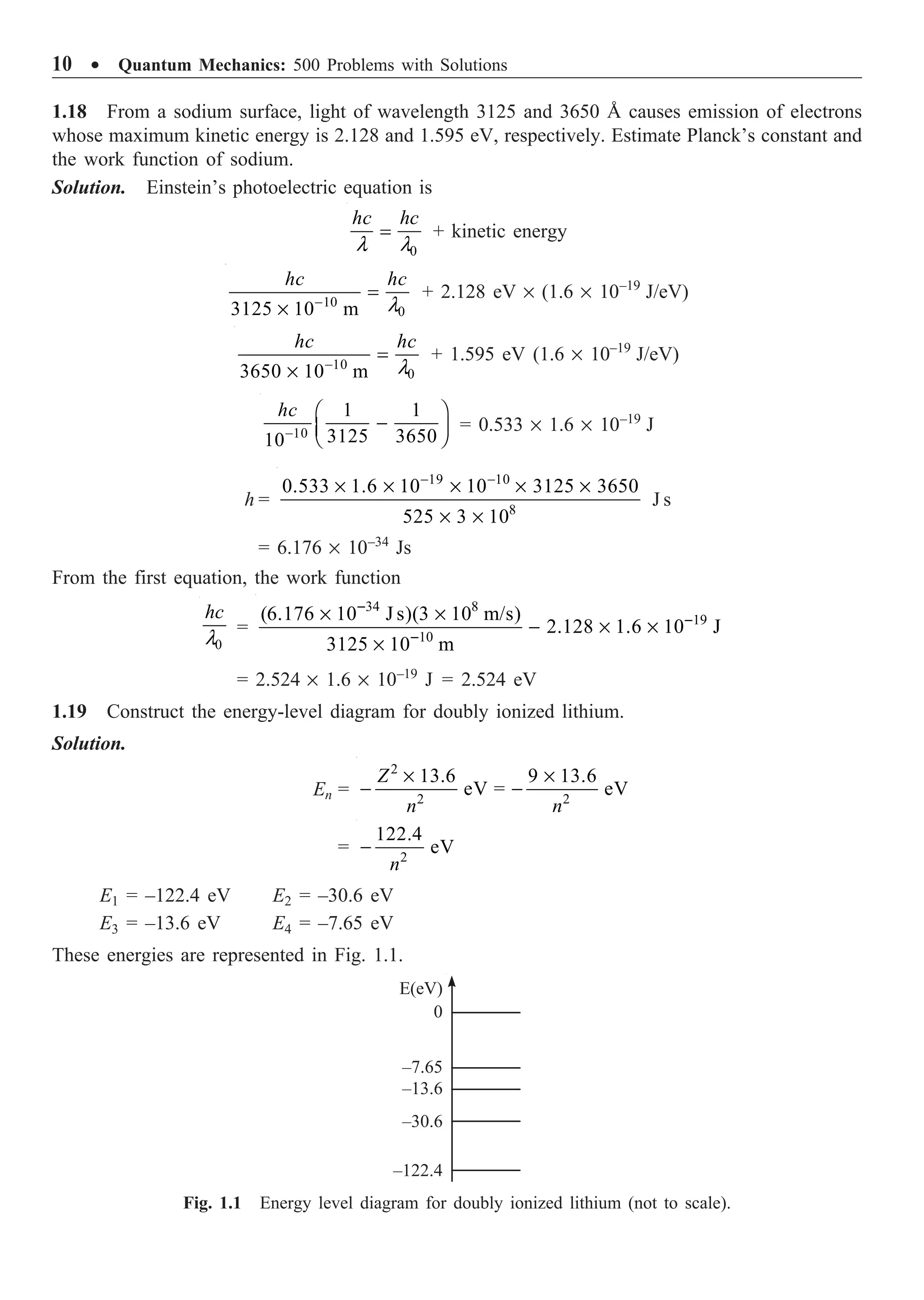 10 ∑ Quantum Mechanics: 500 Problems with Solutions
1.18 From a sodium surface, light of wavelength 3125 and 3650 Å causes emission of electrons
whose maximum kinetic energy is 2.128 and 1.595 eV, respectively. Estimate Planck’s constant and
the work function of sodium.
Solution. Einstein’s photoelectric equation is
0
hc hc
l l
= + kinetic energy
10
0
3125 10 m
hc hc
l
-
=
¥
+ 2.128 eV ¥ (1.6 ¥ 10–19
J/eV)
10
0
3650 10 m
hc hc
l
-
=
¥
+ 1.595 eV (1.6 ¥ 10–19
J/eV)
10
1 1
3125 3650
10
hc
-
Ê ˆ
-
Á ˜
Ë ¯
= 0.533 ¥ 1.6 ¥ 10–19
J
h =
19 10
8
0.533 1.6 10 10 3125 3650
525 3 10
- -
¥ ¥ ¥ ¥ ¥
¥ ¥
J s
= 6.176 ¥ 10–34
Js
From the first equation, the work function
0
hc
l
=
34 8
19
10
(6.176 10 J s)(3 10 m/s)
2.128 1.6 10 J
3125 10 m
-
-
-
¥ ¥
- ¥ ¥
¥
= 2.524 ¥ 1.6 ¥ 10–19
J = 2.524 eV
1.19 Construct the energy-level diagram for doubly ionized lithium.
Solution.
En =
2
2 2
13.6 9 13.6
eV = eV
Z
n n
¥ ¥
- -
= 2
122.4
eV
n
-
E1 = –122.4 eV E2 = –30.6 eV
E3 = –13.6 eV E4 = –7.65 eV
These energies are represented in Fig. 1.1.
Fig. 1.1 Energy level diagram for doubly ionized lithium (not to scale).
E(eV)
0
–7.65
–13.6
–30.6
–122.4
 