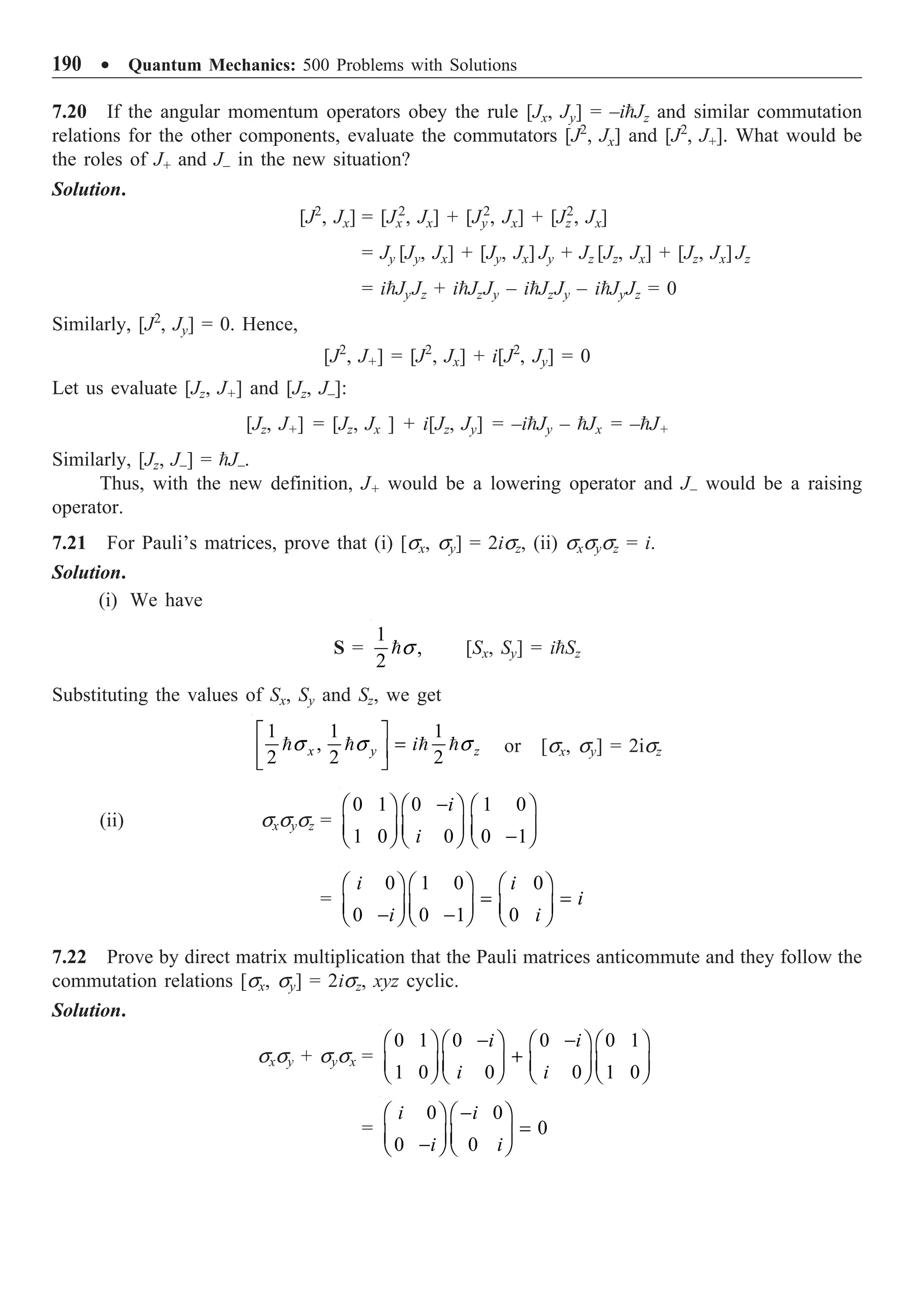 190 ∑ Quantum Mechanics: 500 Problems with Solutions
7.20 If the angular momentum operators obey the rule [Jx, Jy] = –iJz and similar commutation
relations for the other components, evaluate the commutators [J2
, Jx] and [J2
, J+]. What would be
the roles of J+ and J– in the new situation?
Solution.
[J2
, Jx] = [Jx
2
, Jx] + [Jy
2
, Jx] + [Jz
2
, Jx]
= Jy [Jy, Jx] + [Jy, Jx] Jy + Jz [Jz, Jx] + [Jz, Jx] Jz
= iJyJz + iJzJy – iJzJy – iJyJz = 0
Similarly, [J2
, Jy] = 0. Hence,
[J2
, J+] = [J2
, Jx] + i[J2
, Jy] = 0
Let us evaluate [Jz, J+] and [Jz, J–]:
[Jz, J+] = [Jz, Jx ] + i[Jz, Jy] = –iJy – Jx = –J+
Similarly, [Jz, J–] = J–.
Thus, with the new definition, J+ would be a lowering operator and J– would be a raising
operator.
7.21 For Pauli’s matrices, prove that (i) [sx, sy] = 2isz, (ii) sxsysz = i.
Solution.
(i) We have
S =
1
,
2
s
 [Sx, Sy] = iSz
Substituting the values of Sx, Sy and Sz, we get
1 1 1
,
2 2 2
x y z
i
s s s
È ˘
=
Í ˙
Î ˚
    or [sx, sy] = 2isz
(ii) sxsysz =
0 1 0 1 0
1 0 0 0 1
i
i
-
Ê ˆ Ê ˆ Ê ˆ
Á ˜ Á ˜ Á ˜
-
Ë ¯ Ë ¯ Ë ¯
=
0 1 0 0
0 0 1 0
i i
i
i i
Ê ˆ Ê ˆ Ê ˆ
= =
Á ˜ Á ˜ Á ˜
- -
Ë ¯ Ë ¯ Ë ¯
7.22 Prove by direct matrix multiplication that the Pauli matrices anticommute and they follow the
commutation relations [sx, sy] = 2isz, xyz cyclic.
Solution.
sxsy + sysx =
0 1 0 0 0 1
1 0 0 0 1 0
i i
i i
- -
Ê ˆ Ê ˆ Ê ˆ Ê ˆ
+
Á ˜ Á ˜ Á ˜ Á ˜
Ë ¯ Ë ¯ Ë ¯ Ë ¯
=
0 0
0
0 0
i i
i i
-
Ê ˆ Ê ˆ
=
Á ˜ Á ˜
-
Ë ¯ Ë ¯
 