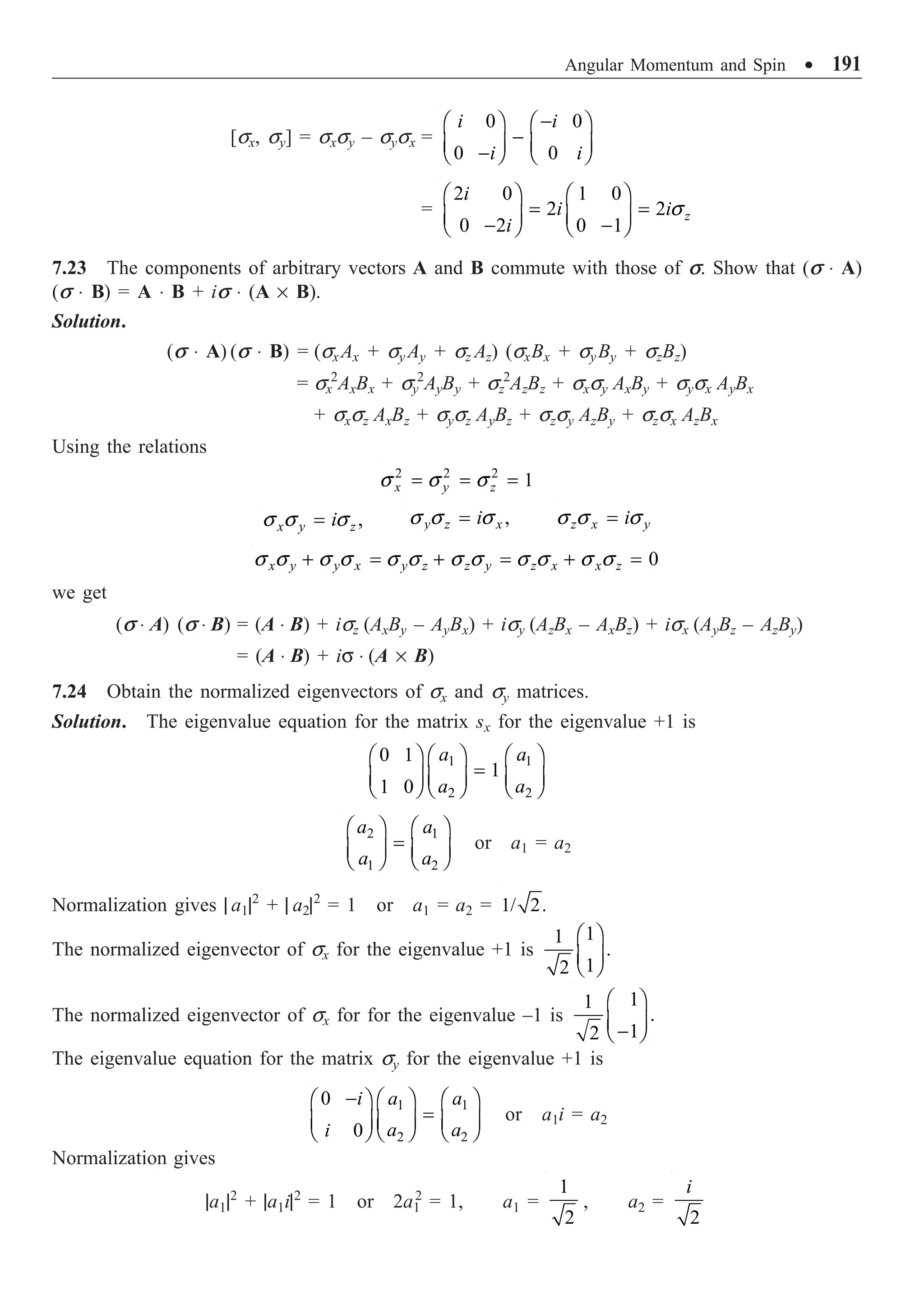 Angular Momentum and Spin ∑ 191
[sx, sy] = sxsy – sysx =
0 0
0 0
i i
i i
-
Ê ˆ Ê ˆ
-
Á ˜ Á ˜
-
Ë ¯ Ë ¯
=
2 0 1 0
2 2
0 2 0 1
z
i
i i
i
s
Ê ˆ Ê ˆ
= =
Á ˜ Á ˜
- -
Ë ¯ Ë ¯
7.23 The components of arbitrary vectors A and B commute with those of s. Show that (s ◊ A)
(s ◊ B) = A ◊ B + is ◊ (A ¥ B).
Solution.
(s ◊ A) (s ◊ B) = (sxAx + sy Ay + sz Az) (sxBx + syBy + szBz)
= sx
2
AxBx + sy
2
AyBy + sz
2
AzBz + sxsy AxBy + sysx AyBx
+ sxsz AxBz + sysz AyBz + szsy AzBy + szsx AzBx
Using the relations
2 2 2
1
x y z
s s s
= = =
,
x y z
i
s s s
= ,
y z x
i
s s s
= z x y
i
s s s
=
0
x y y x y z z y z x x z
s s s s s s s s s s s s
+ = + = + =
we get
(s ◊ A) (s ◊ B) = (A ◊ B) + isz (AxBy – AyBx) + isy (AzBx – AxBz) + isx (AyBz – AzBy)
= (A ◊ B) + is ◊ (A ¥ B)
7.24 Obtain the normalized eigenvectors of sx and sy matrices.
Solution. The eigenvalue equation for the matrix sx for the eigenvalue +1 is
1 1
2 2
0 1
1
1 0
a a
a a
Ê ˆ Ê ˆ
Ê ˆ
=
Á ˜ Á ˜
Á ˜
Ë ¯ Ë ¯ Ë ¯
2 1
1 2
a a
a a
Ê ˆ Ê ˆ
=
Á ˜ Á ˜
Ë ¯ Ë ¯
or a1 = a2
Normalization gives | a1|2
+ | a2|2
= 1 or a1 = a2 = 1/ 2.
The normalized eigenvector of sx for the eigenvalue +1 is
1
1
.
1
2
Ê ˆ
Á ˜
Ë ¯
The normalized eigenvector of sx for for the eigenvalue –1 is
1
1
.
1
2
Ê ˆ
Á ˜
-
Ë ¯
The eigenvalue equation for the matrix sy for the eigenvalue +1 is
1 1
2 2
0
0
a a
i
a a
i
- Ê ˆ Ê ˆ
Ê ˆ
=
Á ˜ Á ˜
Á ˜
Ë ¯ Ë ¯ Ë ¯
or a1i = a2
Normalization gives
|a1|2
+ |a1i|2
= 1 or 2a1
2
= 1, a1 =
1
2
, a2 =
2
i
 