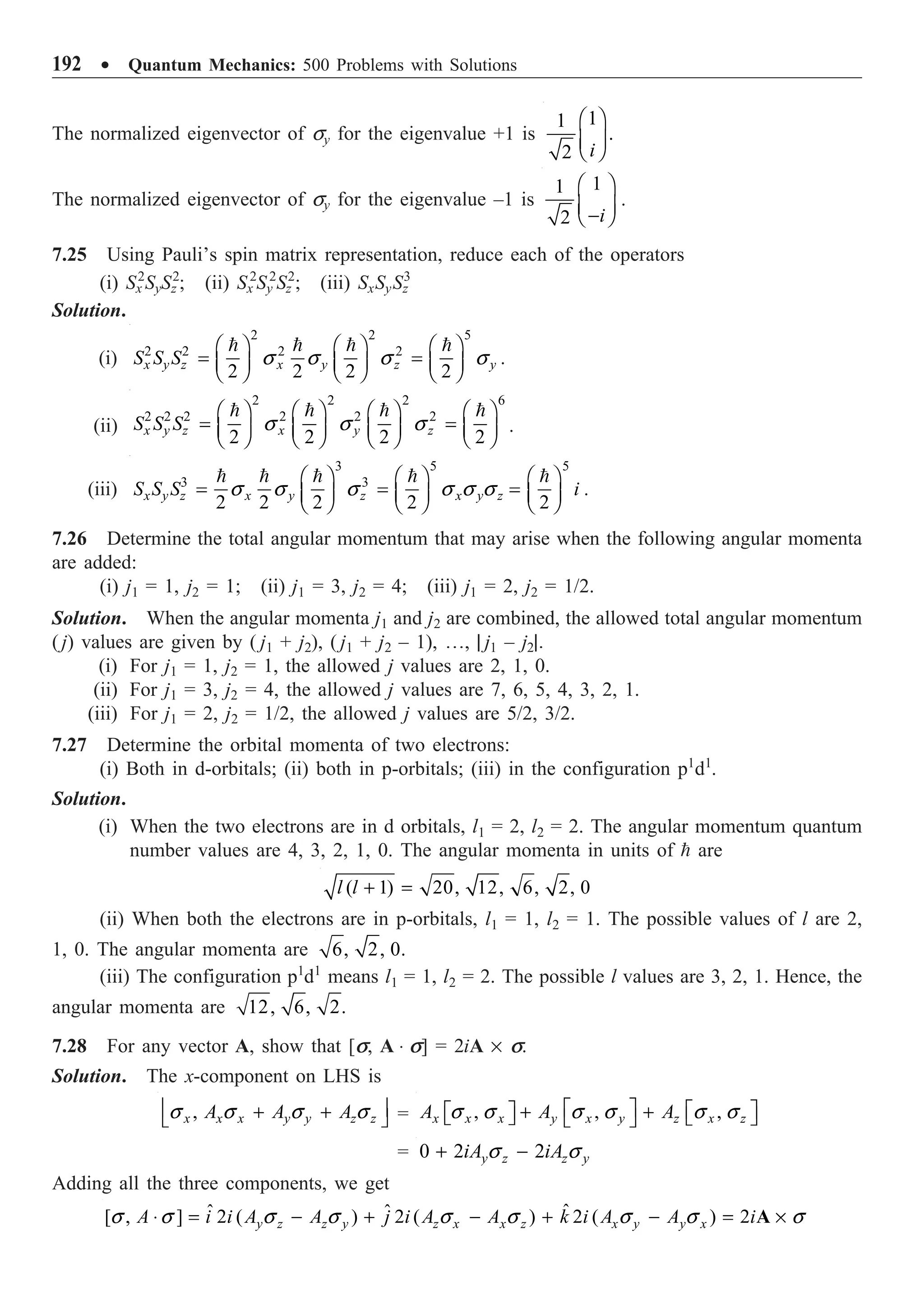 192 ∑ Quantum Mechanics: 500 Problems with Solutions
The normalized eigenvector of sy for the eigenvalue +1 is
1
1
.
2 i
Ê ˆ
Á ˜
Ë ¯
The normalized eigenvector of sy for the eigenvalue –1 is
1
1
2 i
Ê ˆ
Á ˜
-
Ë ¯
.
7.25 Using Pauli’s spin matrix representation, reduce each of the operators
(i) Sx
2
SySz
2
; (ii) Sx
2
Sy
2
Sz
2
; (iii) SxSySz
3
Solution.
(i)
2 2 5
2 2 2 2
2 2 2 2
x y z x y z y
S S S s s s s
Ê ˆ Ê ˆ Ê ˆ
= =
Á ˜ Á ˜ Á ˜
Ë ¯ Ë ¯ Ë ¯
   
.
(ii)
2 2 2 6
2 2 2 2 2 2
2 2 2 2
x y z x y z
S S S s s s
Ê ˆ Ê ˆ Ê ˆ Ê ˆ
= =
Á ˜ Á ˜ Á ˜ Á ˜
Ë ¯ Ë ¯ Ë ¯ Ë ¯
   
.
(iii)
3 5 5
3 3
2 2 2 2 2
x y z x y z x y z
S S S i
s s s s s s
Ê ˆ Ê ˆ Ê ˆ
= = =
Á ˜ Á ˜ Á ˜
Ë ¯ Ë ¯ Ë ¯
    
.
7.26 Determine the total angular momentum that may arise when the following angular momenta
are added:
(i) j1 = 1, j2 = 1; (ii) j1 = 3, j2 = 4; (iii) j1 = 2, j2 = 1/2.
Solution. When the angular momenta j1 and j2 are combined, the allowed total angular momentum
(j) values are given by ( j1 + j2), ( j1 + j2 – 1), º, | j1 – j2|.
(i) For j1 = 1, j2 = 1, the allowed j values are 2, 1, 0.
(ii) For j1 = 3, j2 = 4, the allowed j values are 7, 6, 5, 4, 3, 2, 1.
(iii) For j1 = 2, j2 = 1/2, the allowed j values are 5/2, 3/2.
7.27 Determine the orbital momenta of two electrons:
(i) Both in d-orbitals; (ii) both in p-orbitals; (iii) in the configuration p1
d1
.
Solution.
(i) When the two electrons are in d orbitals, l1 = 2, l2 = 2. The angular momentum quantum
number values are 4, 3, 2, 1, 0. The angular momenta in units of  are
( 1) 20, 12, 6, 2, 0
l l + =
(ii) When both the electrons are in p-orbitals, l1 = 1, l2 = 1. The possible values of l are 2,
1, 0. The angular momenta are 6, 2, 0.
(iii) The configuration p1
d1
means l1 = 1, l2 = 2. The possible l values are 3, 2, 1. Hence, the
angular momenta are 12, 6, 2.
7.28 For any vector A, show that [s, A ◊ s] = 2iA ¥ s.
Solution. The x-component on LHS is
,
x x x y y z z
A A A
s s s s
Í ˙
+ +
Î ˚ = , , ,
x x x y x y z x z
A A A
s s s s s s
È ˘ È ˘
+ +
È ˘
Î ˚ Î ˚
Î ˚
= 0 2 2
y z z y
iA iA
s s
+ -
Adding all the three components, we get
ˆ
ˆ ˆ
[ , ] 2 ( ) 2 ( ) 2 ( ) 2
y z z y z x x z x y y x
A i i A A j i A A k i A A i
s s s s s s s s s
◊ = - + - + - = ¥
A
 