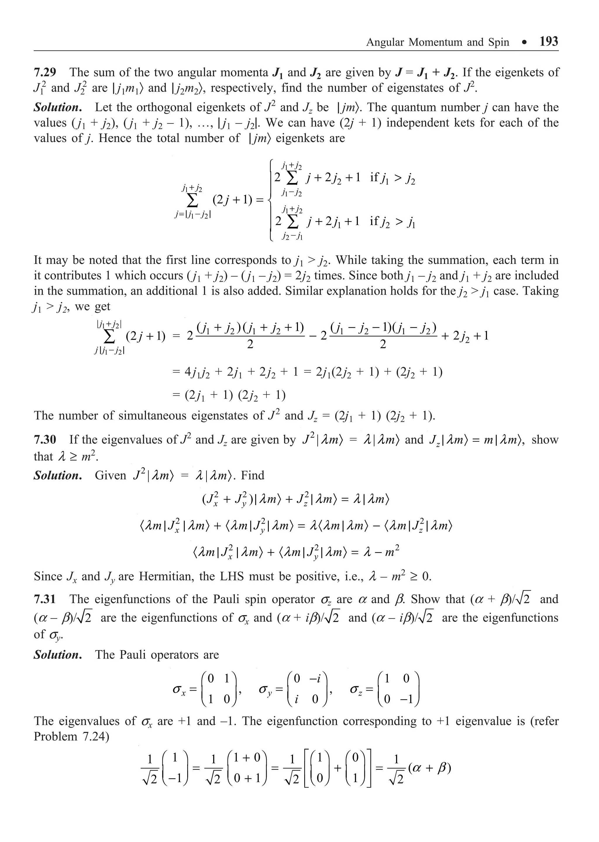 Angular Momentum and Spin ∑ 193
7.29 The sum of the two angular momenta J1 and J2 are given by J = J1 + J2. If the eigenkets of
J1
2
and J2
2
are | j1m1Ò and | j2m2Ò, respectively, find the number of eigenstates of J2
.
Solution. Let the orthogonal eigenkets of J2
and Jz be | jmÒ. The quantum number j can have the
values ( j1 + j2), ( j1 + j2 – 1), º, | j1 – j2|. We can have (2j + 1) independent kets for each of the
values of j. Hence the total number of | jmÒ eigenkets are
1 2
1 2
1 2
1 2
1 2
2 1
2 1 2
1 2 1
2 2 1 if
(2 1)
2 2 1 if
j j
j j j j
j j
j j j
j j
j j j j
j
j j j j
+
+ -
+
=| - |
-
Ï
+ + 
Ô
Ô
+ = Ì
Ô
+ + 
Ô
Ó
Â
Â
Â
It may be noted that the first line corresponds to j1  j2. While taking the summation, each term in
it contributes 1 which occurs ( j1 + j2) – ( j1 – j2) = 2j2 times. Since both j1 – j2 and j1 + j2 are included
in the summation, an additional 1 is also added. Similar explanation holds for the j2  j1 case. Taking
j1  j2, we get
+
| - |
+
Â
1 2
1 2
| |
(2 1)
j j
j j j
j = 1 2 1 2 1 2 1 2
2
( )( 1) ( 1)( )
2 2 2 1
2 2
j j j j j j j j
j
+ + + - - -
- + +
= 4j1j2 + 2j1 + 2j2 + 1 = 2j1(2j2 + 1) + (2j2 + 1)
= (2j1 + 1) (2j2 + 1)
The number of simultaneous eigenstates of J2
and Jz = (2j1 + 1) (2j2 + 1).
7.30 If the eigenvalues of J2
and Jz are given by 2
|
J m
l Ò = | m
l l Ò and ,
z
J m m m
l l
| Ò = | Ò show
that l ≥ m2
.
Solution. Given 2
|
J m
l Ò = | m
l l Ò. Find
2 2 2
( )
x y z
J J m J m m
l l l l
+ | Ò + | Ò = | Ò
2 2 2
x y z
m J m m J m m m m J m
l l l l l l l l l
· | | Ò + · | | Ò = · | Ò - · | | Ò
2 2 2
x y
m J m m J m m
l l l l l
· | | Ò + · | | Ò = -
Since Jx and Jy are Hermitian, the LHS must be positive, i.e., l – m2
≥ 0.
7.31 The eigenfunctions of the Pauli spin operator sz are a and b. Show that (a + b)/ 2 and
(a – b)/ 2 are the eigenfunctions of sx and (a + ib)/ 2 and (a – ib)/ 2 are the eigenfunctions
of sy.
Solution. The Pauli operators are
0 1
,
1 0
x
s
Ê ˆ
= Á ˜
Ë ¯
0
,
0
y
i
i
s
-
Ê ˆ
= Á ˜
Ë ¯
1 0
0 1
z
s
Ê ˆ
= Á ˜
-
Ë ¯
The eigenvalues of sx are +1 and –1. The eigenfunction corresponding to +1 eigenvalue is (refer
Problem 7.24)
1 1 0 1 0
1 1 1 1
( )
1 0 1 0 1
2 2 2 2
a b
È ˘
+
Ê ˆ Ê ˆ Ê ˆ Ê ˆ
= = + = +
Í ˙
Á ˜ Á ˜ Á ˜ Á ˜
- +
Ë ¯ Ë ¯ Ë ¯ Ë ¯
Í ˙
Î ˚
 