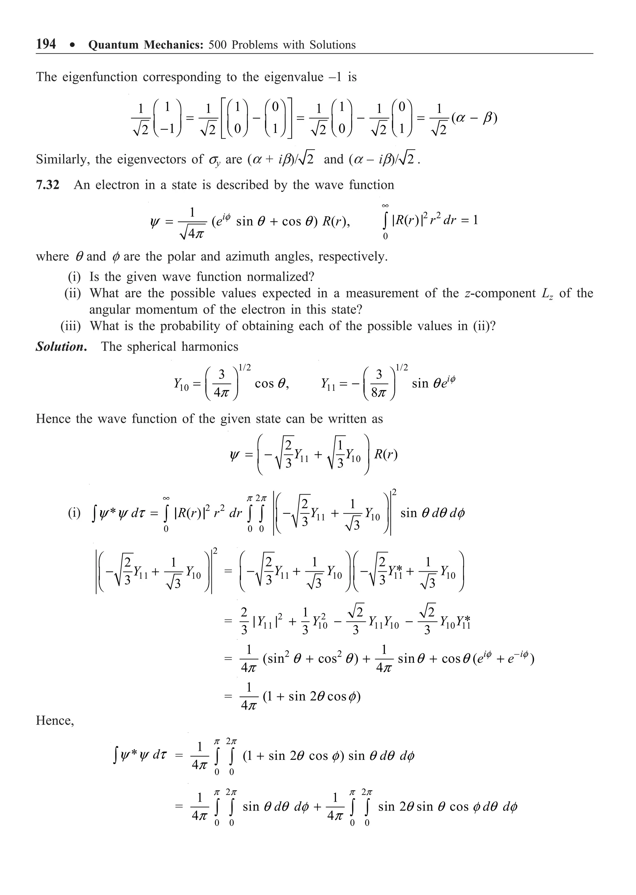 194 ∑ Quantum Mechanics: 500 Problems with Solutions
The eigenfunction corresponding to the eigenvalue –1 is
1 1 0 1 0
1 1 1 1 1
( )
1 0 1 0 1
2 2 2 2 2
a b
È ˘
Ê ˆ Ê ˆ Ê ˆ Ê ˆ Ê ˆ
= - = - = -
Í ˙
Á ˜ Á ˜ Á ˜ Á ˜ Á ˜
-
Ë ¯ Ë ¯ Ë ¯ Ë ¯ Ë ¯
Í ˙
Î ˚
Similarly, the eigenvectors of sy are (a + ib)/ 2 and (a – ib)/ 2 .
7.32 An electron in a state is described by the wave function
1
( sin cos ) ( ),
4
i
e R r
f
y q q
p
= +
2 2
0
( ) 1
R r r dr
•
| | =
Ú
where q and f are the polar and azimuth angles, respectively.
(i) Is the given wave function normalized?
(ii) What are the possible values expected in a measurement of the z-component Lz of the
angular momentum of the electron in this state?
(iii) What is the probability of obtaining each of the possible values in (ii)?
Solution. The spherical harmonics
1/2
10
3
cos ,
4
Y q
p
Ê ˆ
= Á ˜
Ë ¯
1/2
11
3
sin
8
i
Y e f
q
p
Ê ˆ
= - Á ˜
Ë ¯
Hence the wave function of the given state can be written as
11 10
2 1
( )
3 3
Y Y R r
y
Ê ˆ
= - +
Á ˜
Ë ¯
(i)
2
2
2 2
11 10
0 0 0
2 1
* ( ) sin
3 3
d R r r dr Y Y d d
p p
y y t q q f
• Ê ˆ
= | | - +
Á ˜
Ë ¯
Ú Ú Ú Ú
2
11 10
2 1
3 3
Y Y
Ê ˆ
- +
Á ˜
Ë ¯
= 11 10 11 10
2 1 2 1
*
3 3
3 3
Y Y Y Y
Ê ˆ Ê ˆ
- + - +
Á ˜ Á ˜
Ë ¯ Ë ¯
= 2 2
11 10 11 10 10 11
2 1 2 2
*
3 3 3 3
Y Y Y Y Y Y
| | + - -
= 2 2
1 1
(sin cos ) sin cos ( )
4 4
i i
e e
f f
q q q q
p p
-
+ + + +
=
1
(1 sin 2 cos )
4
q f
p
+
Hence,
* d
y y t
Ú =
2
0 0
1
(1 sin 2 cos ) sin
4
d d
p p
q f q q f
p
+
Ú Ú
=
2 2
0 0 0 0
1 1
sin sin 2 sin cos
4 4
d d d d
p p p p
q q f q q f q f
p p
+
Ú Ú Ú Ú
 