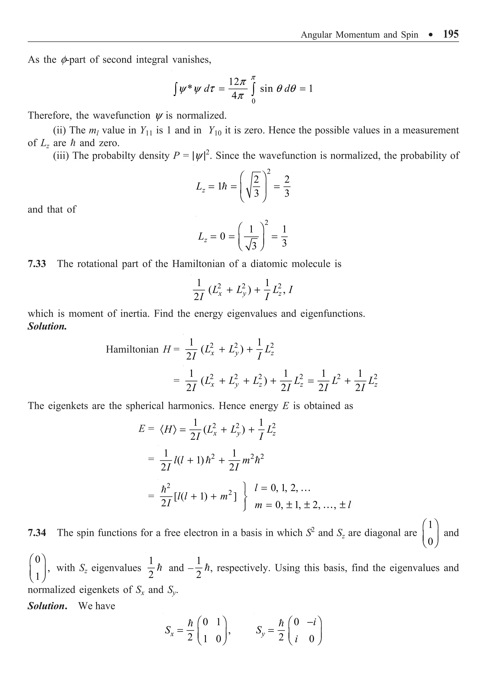Angular Momentum and Spin ∑ 195
As the f-part of second integral vanishes,
0
12
* sin 1
4
d d
p
p
y y t q q
p
= =
Ú Ú
Therefore, the wavefunction y is normalized.
(ii) The ml value in Y11 is 1 and in Y10 it is zero. Hence the possible values in a measurement
of Lz are  and zero.
(iii) The probabilty density P = |y |2
. Since the wavefunction is normalized, the probability of
2
2 2
1
3 3
z
L
Ê ˆ
= = =
Á ˜
Ë ¯

and that of
2
1 1
0
3
3
z
L
Ê ˆ
= = =
Á ˜
Ë ¯
7.33 The rotational part of the Hamiltonian of a diatomic molecule is
2 2 2
1 1
( ) ,
2 x y z
L L L I
I I
+ +
which is moment of inertia. Find the energy eigenvalues and eigenfunctions.
Solution.
Hamiltonian H = 2 2 2
1 1
( )
2 x y z
L L L
I I
+ +
= 2 2 2 2 2 2
1 1 1 1
( )
2 2 2 2
x y z z z
L L L L L L
I I I I
+ + + = +
The eigenkets are the spherical harmonics. Hence energy E is obtained as
E = 2 2 2
1 1
( )
2 x y z
H L L L
I I
· Ò = + +
= 2 2 2
1 1
( 1)
2 2
l l m
I I
+ +
 
=
2
2
[ ( 1) ]
2
l l m
I
+ +
 0, 1, 2,
0, 1, 2, ,
l
m l
=
¸
˝
= ± ± ±
Ô
˛
…
…
7.34 The spin functions for a free electron in a basis in which S2
and Sz are diagonal are
1
0
Ê ˆ
Á ˜
Ë ¯
and
0
,
1
Ê ˆ
Á ˜
Ë ¯
with Sz eigenvalues
1
2
 and –
1
2
, respectively. Using this basis, find the eigenvalues and
normalized eigenkets of Sx and Sy.
Solution. We have
0 1
,
2 1 0
x
S
Ê ˆ
= Á ˜
Ë ¯
 0
2 0
y
i
S
i
-
Ê ˆ
= Á ˜
Ë ¯

 