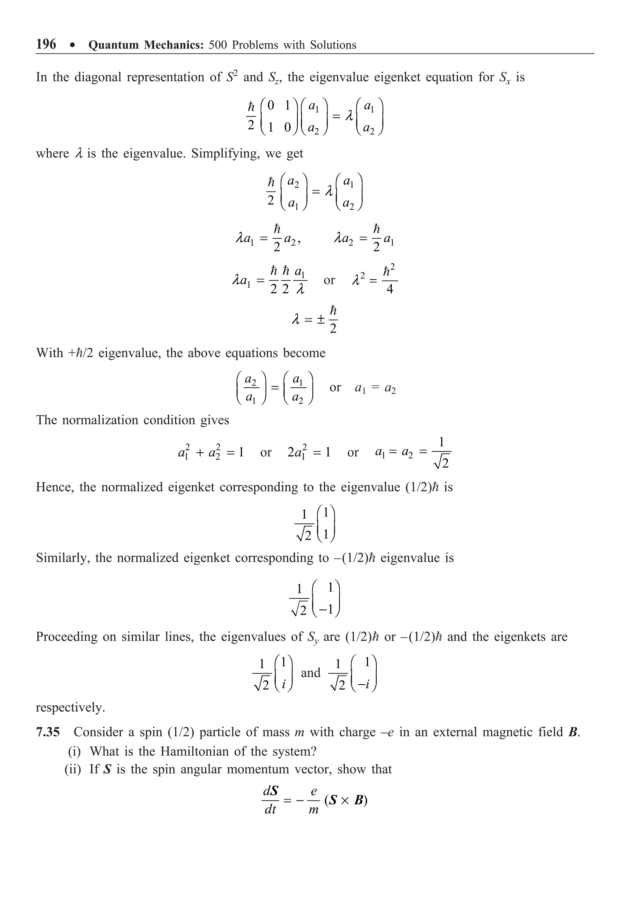 196 ∑ Quantum Mechanics: 500 Problems with Solutions
In the diagonal representation of S2
and Sz, the eigenvalue eigenket equation for Sx is
1 1
2 2
0 1
2 1 0
a a
a a
l
Ê ˆ Ê ˆ
Ê ˆ
=
Á ˜ Á ˜
Á ˜
Ë ¯ Ë ¯ Ë ¯

where l is the eigenvalue. Simplifying, we get
2 1
1 2
2
a a
a a
l
Ê ˆ Ê ˆ
=
Á ˜ Á ˜
Ë ¯ Ë ¯

1 2,
2
a a
l =

2 1
2
a a
l =

1
1
2 2
a
a
l
l
=
 
or
2
2
4
l =

2
l = ±

With +/2 eigenvalue, the above equations become
2 1
1 2
a a
a a
Ê ˆ Ê ˆ
=
Á ˜ Á ˜
Ë ¯ Ë ¯
or a1 = a2
The normalization condition gives
2 2
1 2 1
a a
+ = or 2
1
2 1
a = or 1 2
1
2
a a
= =
Hence, the normalized eigenket corresponding to the eigenvalue (1/2) is
1
1
1
2
Ê ˆ
Á ˜
Ë ¯
Similarly, the normalized eigenket corresponding to –(1/2) eigenvalue is
1
1
1
2
Ê ˆ
Á ˜
-
Ë ¯
Proceeding on similar lines, the eigenvalues of Sy are (1/2) or –(1/2) and the eigenkets are
1
1
2 i
Ê ˆ
Á ˜
Ë ¯
and
1
1
2 i
Ê ˆ
Á ˜
-
Ë ¯
respectively.
7.35 Consider a spin (1/2) particle of mass m with charge –e in an external magnetic field B.
(i) What is the Hamiltonian of the system?
(ii) If S is the spin angular momentum vector, show that
( )
d e
dt m
= - ¥
S
S B
 