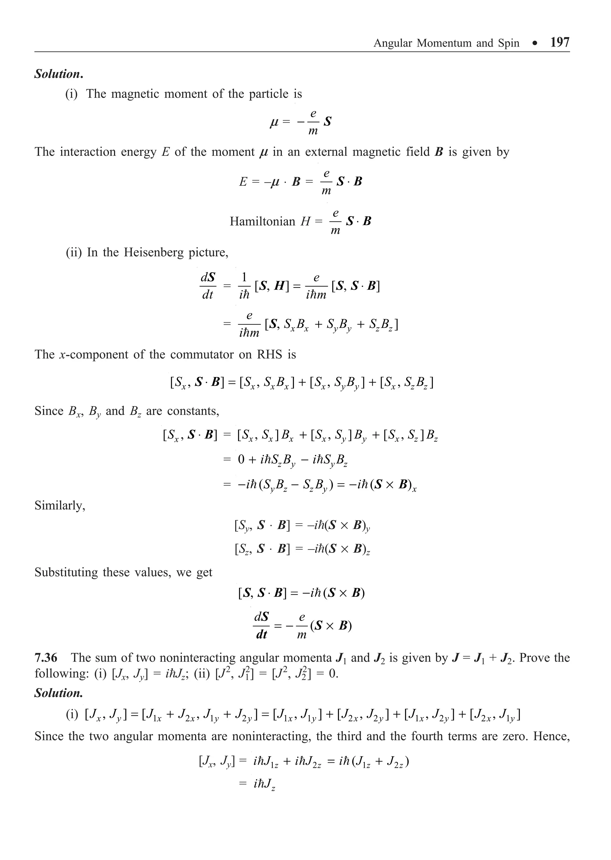 Angular Momentum and Spin ∑ 197
Solution.
(i) The magnetic moment of the particle is
m =
e
m
- S
The interaction energy E of the moment m in an external magnetic field B is given by
E = –m ◊ B =
e
m
◊
S B
Hamiltonian H =
e
m
◊
S B
(ii) In the Heisenberg picture,
d
dt
S
=
1
[ , ] [ , ]
e
i i m
= ◊
 
S H S S B
= [ , ]
x x y y z z
e
S B S B S B
i m
+ +

S
The x-component of the commutator on RHS is
[ , ] [ , ] [ , ] [ , ]
x x x x x y y x z z
S S S B S S B S S B
◊ = + +
S B
Since Bx, By and Bz are constants,
[ , ]
x
S ◊
S B = [ , ] [ , ] [ , ]
x x x x y y x z z
S S B S S B S S B
+ +
= 0 z y y z
i S B i S B
+ -
 
= ( ) ( )
y z z y x
i S B S B i
- - = - ¥
  S B
Similarly,
[Sy, S ◊ B] = –i(S ¥ B)y
[Sz, S ◊ B] = –i(S ¥ B)z
Substituting these values, we get
[ , ] ( )
i
◊ = - ¥

S S B S B
( )
d e
m
= - ¥
S
S B
dt
7.36 The sum of two noninteracting angular momenta J1 and J2 is given by J = J1 + J2. Prove the
following: (i) [Jx, Jy] = iJz; (ii) [J2
, J1
2
] = [J2
, J2
2
] = 0.
Solution.
(i) 1 2 1 2 1 1 2 2 1 2 2 1
[ , ] [ , ] [ , ] [ , ] [ , ] [ , ]
x y x x y y x y x y x y x y
J J J J J J J J J J J J J J
= + + = + + +
Since the two angular momenta are noninteracting, the third and the fourth terms are zero. Hence,
[Jx, Jy] = 1 2 1 2
( )
z z z z
i J i J i J J
+ = +
  
= z
i J

 