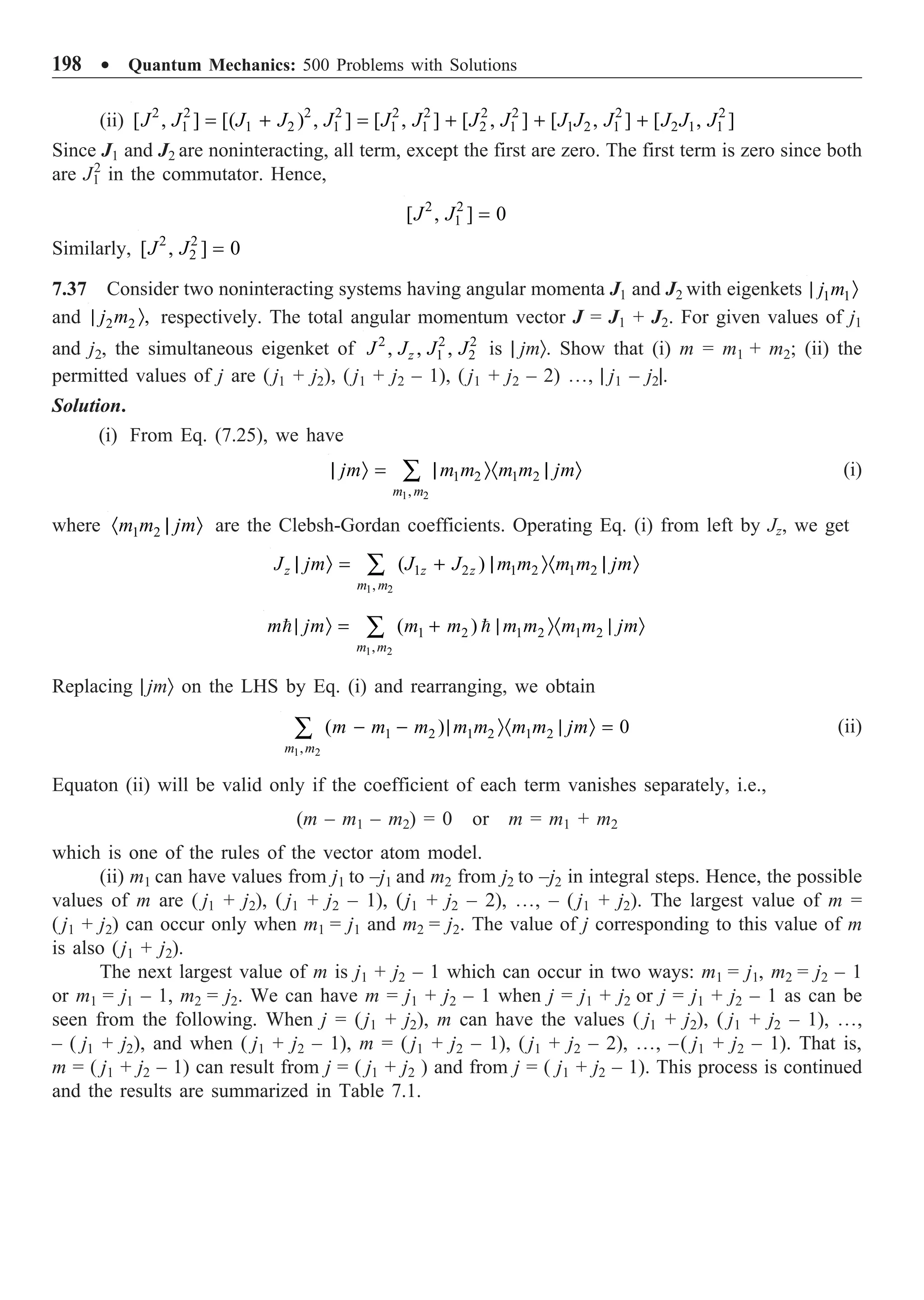 198 ∑ Quantum Mechanics: 500 Problems with Solutions
(ii) 2 2 2 2 2 2 2 2 2 2
1 1 2 1 1 1 2 1 1 2 1 2 1 1
[ , ] [( ) , ] [ , ] [ , ] [ , ] [ , ]
J J J J J J J J J J J J J J J
= + = + + +
Since J1 and J2 are noninteracting, all term, except the first are zero. The first term is zero since both
are J1
2
in the commutator. Hence,
2 2
1
[ , ] 0
J J =
Similarly, 2 2
2
[ , ] 0
J J =
7.37 Consider two noninteracting systems having angular momenta J1 and J2 with eigenkets 1 1
j m
| Ò
and 2 2 ,
j m
| Ò respectively. The total angular momentum vector J = J1 + J2. For given values of j1
and j2, the simultaneous eigenket of 2 2 2
1 2
, , ,
z
J J J J is | jmÒ. Show that (i) m = m1 + m2; (ii) the
permitted values of j are ( j1 + j2), ( j1 + j2 – 1), ( j1 + j2 – 2) º, | j1 – j2|.
Solution.
(i) From Eq. (7.25), we have
1 2
1 2 1 2
,
m m
jm m m m m jm
| Ò = | Ò· | Ò
Â (i)
where 1 2
m m jm
· | Ò are the Clebsh-Gordan coefficients. Operating Eq. (i) from left by Jz, we get
1 2
1 2 1 2 1 2
,
( )
z z z
m m
J jm J J m m m m jm
| Ò = + | Ò· | Ò
Â
1 2
1 2 1 2 1 2
,
( )
m m
m jm m m m m m m jm
| Ò = + | Ò· | Ò
Â
 
Replacing | jmÒ on the LHS by Eq. (i) and rearranging, we obtain
1 2
1 2 1 2 1 2
,
( ) 0
m m
m m m m m m m jm
- - | Ò· | Ò =
Â (ii)
Equaton (ii) will be valid only if the coefficient of each term vanishes separately, i.e.,
(m – m1 – m2) = 0 or m = m1 + m2
which is one of the rules of the vector atom model.
(ii) m1 can have values from j1 to –j1 and m2 from j2 to –j2 in integral steps. Hence, the possible
values of m are ( j1 + j2), ( j1 + j2 – 1), (j1 + j2 – 2), º, – ( j1 + j2). The largest value of m =
( j1 + j2) can occur only when m1 = j1 and m2 = j2. The value of j corresponding to this value of m
is also (j1 + j2).
The next largest value of m is j1 + j2 – 1 which can occur in two ways: m1 = j1, m2 = j2 – 1
or m1 = j1 – 1, m2 = j2. We can have m = j1 + j2 – 1 when j = j1 + j2 or j = j1 + j2 – 1 as can be
seen from the following. When j = (j1 + j2), m can have the values ( j1 + j2), ( j1 + j2 – 1), º,
– ( j1 + j2), and when ( j1 + j2 – 1), m = ( j1 + j2 – 1), ( j1 + j2 – 2), º, –( j1 + j2 – 1). That is,
m = ( j1 + j2 – 1) can result from j = ( j1 + j2 ) and from j = ( j1 + j2 – 1). This process is continued
and the results are summarized in Table 7.1.
 
