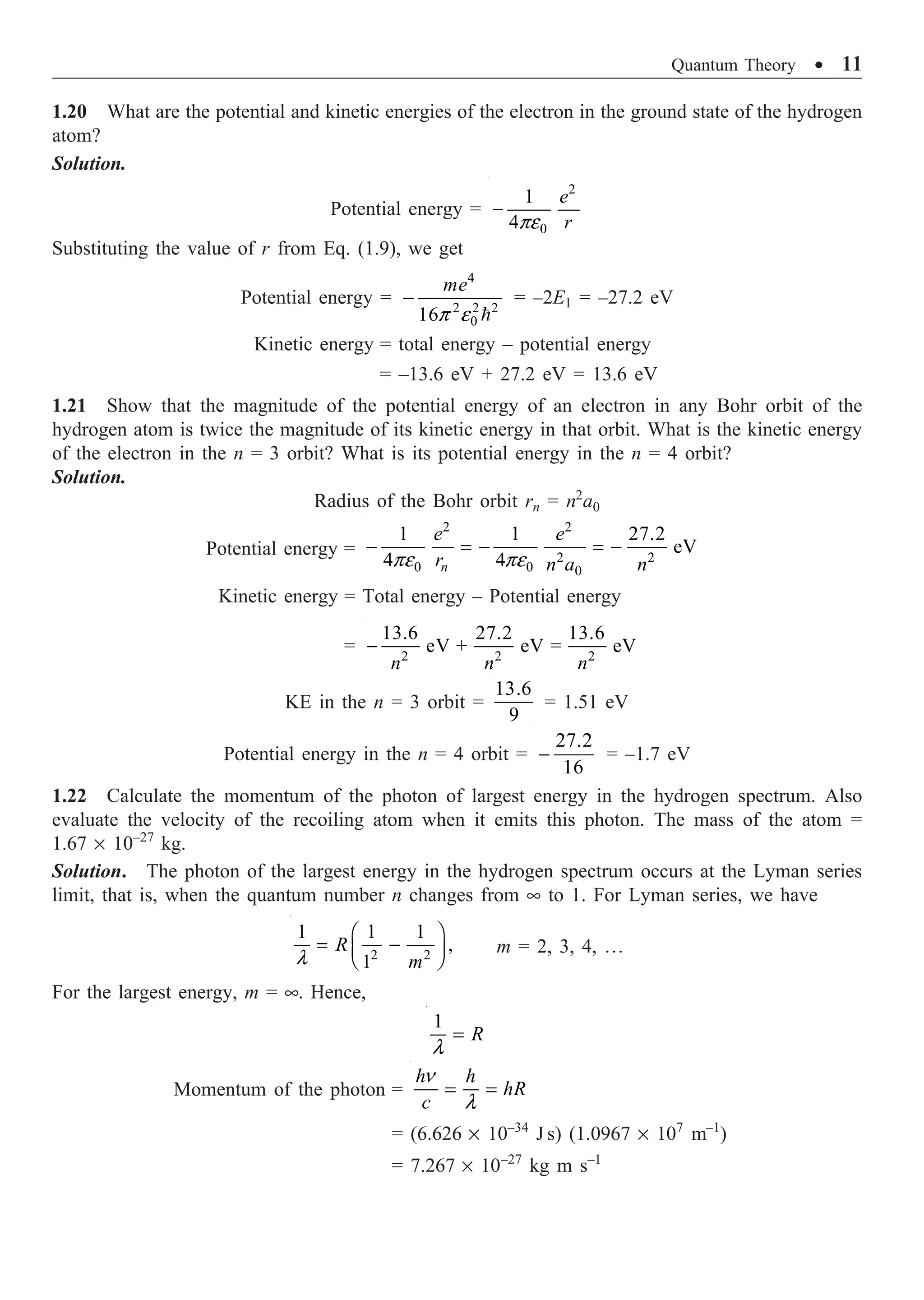 Quantum Theory ∑ 11
1.20 What are the potential and kinetic energies of the electron in the ground state of the hydrogen
atom?
Solution.
Potential energy =
2
0
1
4
e
r
pe
-
Substituting the value of r from Eq. (1.9), we get
Potential energy =
4
2 2 2
0
16
me
p e
-

= –2E1 = –27.2 eV
Kinetic energy = total energy – potential energy
= –13.6 eV + 27.2 eV = 13.6 eV
1.21 Show that the magnitude of the potential energy of an electron in any Bohr orbit of the
hydrogen atom is twice the magnitude of its kinetic energy in that orbit. What is the kinetic energy
of the electron in the n = 3 orbit? What is its potential energy in the n = 4 orbit?
Solution.
Radius of the Bohr orbit rn = n2
a0
Potential energy =
2 2
2 2
0 0 0
1 1 27.2
eV
4 4
n
e e
r n a n
pe pe
- = - = -
Kinetic energy = Total energy – Potential energy
= 2 2 2
13.6 27.2 13.6
eV + eV = eV
n n n
-
KE in the n = 3 orbit =
13.6
9
= 1.51 eV
Potential energy in the n = 4 orbit =
27.2
16
- = –1.7 eV
1.22 Calculate the momentum of the photon of largest energy in the hydrogen spectrum. Also
evaluate the velocity of the recoiling atom when it emits this photon. The mass of the atom =
1.67 ¥ 10–27
kg.
Solution. The photon of the largest energy in the hydrogen spectrum occurs at the Lyman series
limit, that is, when the quantum number n changes from • to 1. For Lyman series, we have
2 2
1 1 1
,
1
R
m
l
Ê ˆ
= -
Á ˜
Ë ¯
m = 2, 3, 4, º
For the largest energy, m = •. Hence,
1
R
l
=
Momentum of the photon =
h h
hR
c
n
l
= =
= (6.626 ¥ 10–34
J s) (1.0967 ¥ 107
m–1
)
= 7.267 ¥ 10–27
kg m s–1
 