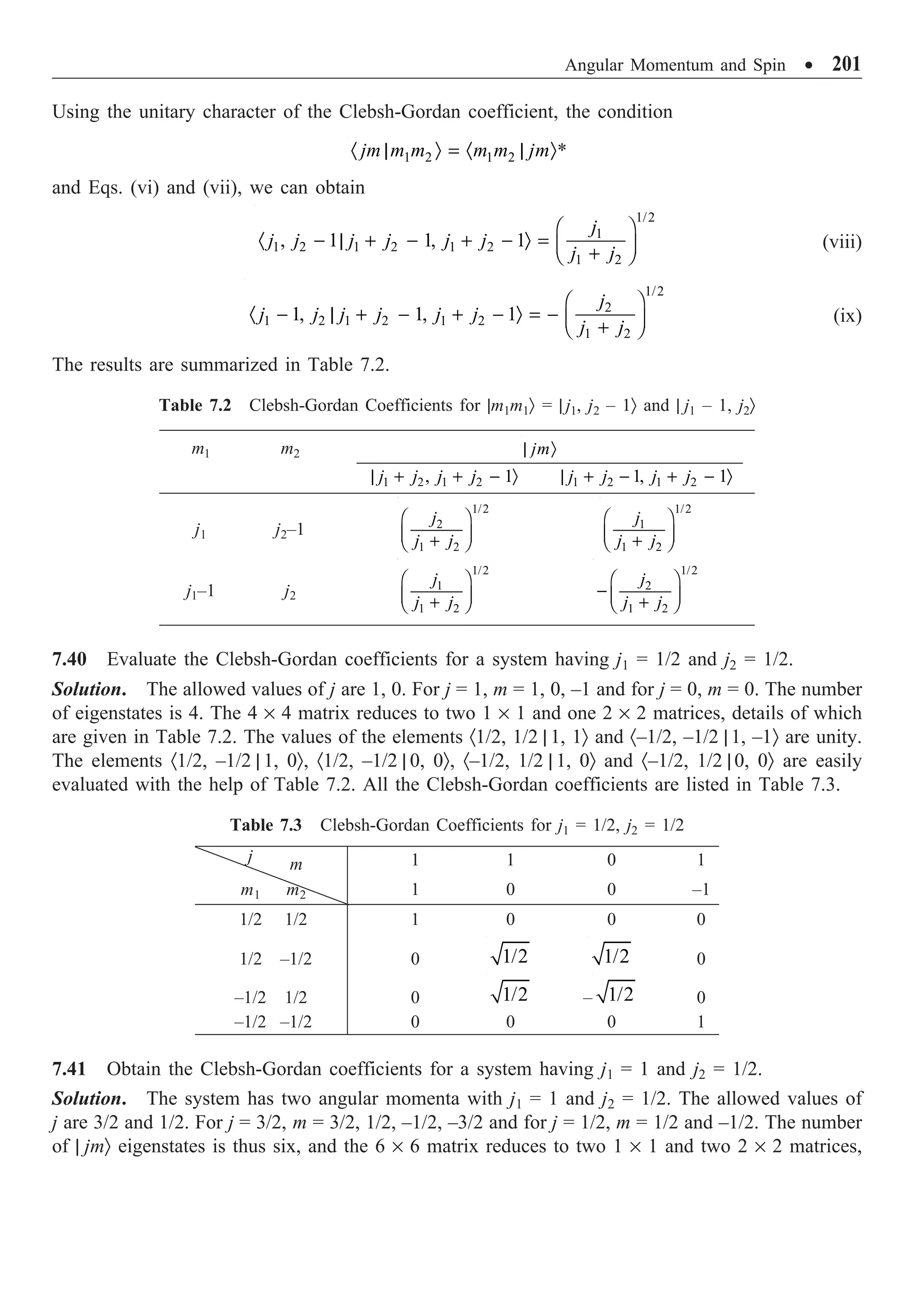 Angular Momentum and Spin ∑ 201
Using the unitary character of the Clebsh-Gordan coefficient, the condition
1 2 1 2
jm m m m m jm
· | Ò = · | Ò*
and Eqs. (vi) and (vii), we can obtain
1/2
1
1 2 1 2 1 2
1 2
, 1 1, 1
j
j j j j j j
j j
Ê ˆ
· - | + - + - Ò = Á ˜
+
Ë ¯
(viii)
1/2
2
1 2 1 2 1 2
1 2
1, 1, 1
j
j j j j j j
j j
Ê ˆ
· - | + - + - Ò = - Á ˜
+
Ë ¯
(ix)
The results are summarized in Table 7.2.
Table 7.2 Clebsh-Gordan Coefficients for |m1m1Ò = | j1, j2 – 1Ò and | j1 – 1, j2Ò
m1 m2 jm
| Ò
1 2 1 2
, 1
j j j j
| + + - Ò 1 2 1 2
1, 1
j j j j
| + - + - Ò
j1 j2–1
1/2
2
1 2
j
j j
Ê ˆ
Á ˜
+
Ë ¯
1/2
1
1 2
j
j j
Ê ˆ
Á ˜
+
Ë ¯
j1–1 j2
1/2
1
1 2
j
j j
Ê ˆ
Á ˜
+
Ë ¯
1/2
2
1 2
j
j j
Ê ˆ
- Á ˜
+
Ë ¯
7.40 Evaluate the Clebsh-Gordan coefficients for a system having j1 = 1/2 and j2 = 1/2.
Solution. The allowed values of j are 1, 0. For j = 1, m = 1, 0, –1 and for j = 0, m = 0. The number
of eigenstates is 4. The 4 ¥ 4 matrix reduces to two 1 ¥ 1 and one 2 ¥ 2 matrices, details of which
are given in Table 7.2. The values of the elements ·1/2, 1/2 | 1, 1Ò and ·–1/2, –1/2 | 1, –1Ò are unity.
The elements ·1/2, –1/2 | 1, 0Ò, ·1/2, –1/2 | 0, 0Ò, ·–1/2, 1/2 | 1, 0Ò and ·–1/2, 1/2 | 0, 0Ò are easily
evaluated with the help of Table 7.2. All the Clebsh-Gordan coefficients are listed in Table 7.3.
Table 7.3 Clebsh-Gordan Coefficients for j1 = 1/2, j2 = 1/2
j m 1 1 0 1
m1 m2 1 0 0 –1
1/2 1/2 1 0 0 0
1/2 –1/2 0 1/2 1/2 0
–1/2 1/2 0 1/2 – 1/2 0
–1/2 –1/2 0 0 0 1
7.41 Obtain the Clebsh-Gordan coefficients for a system having j1 = 1 and j2 = 1/2.
Solution. The system has two angular momenta with j1 = 1 and j2 = 1/2. The allowed values of
j are 3/2 and 1/2. For j = 3/2, m = 3/2, 1/2, –1/2, –3/2 and for j = 1/2, m = 1/2 and –1/2. The number
of | jmÒ eigenstates is thus six, and the 6 ¥ 6 matrix reduces to two 1 ¥ 1 and two 2 ¥ 2 matrices,
 