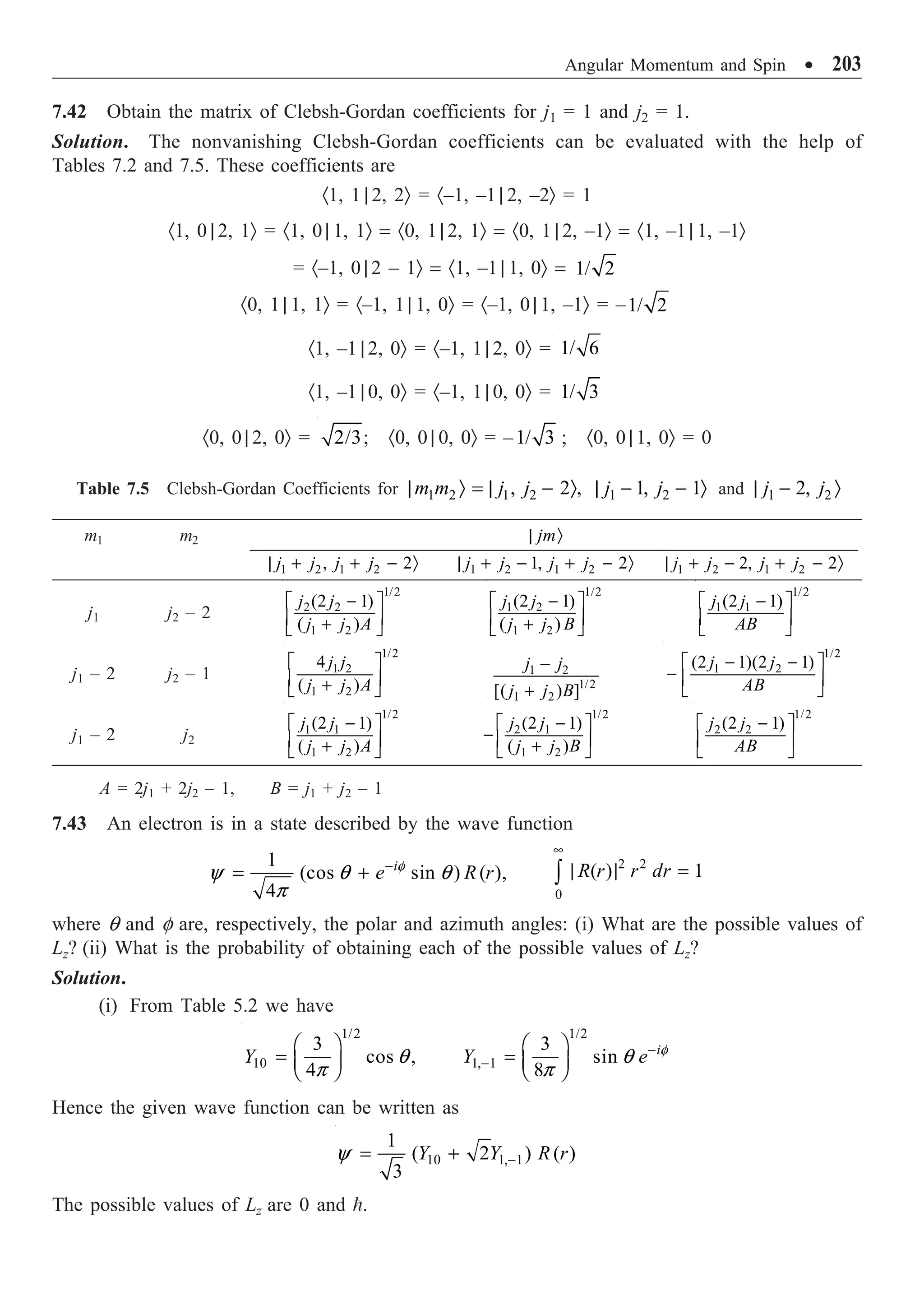Angular Momentum and Spin ∑ 203
7.42 Obtain the matrix of Clebsh-Gordan coefficients for j1 = 1 and j2 = 1.
Solution. The nonvanishing Clebsh-Gordan coefficients can be evaluated with the help of
Tables 7.2 and 7.5. These coefficients are
·1, 1 | 2, 2Ò = ·–1, –1 | 2, –2Ò = 1
·1, 0 | 2, 1Ò = ·1, 0 | 1, 1Ò = ·0, 1 | 2, 1Ò = ·0, 1 | 2, –1Ò = ·1, –1 | 1, –1Ò
= ·–1, 0 | 2 – 1Ò = ·1, –1 | 1, 0Ò = 1/ 2
·0, 1 | 1, 1Ò = ·–1, 1 | 1, 0Ò = ·–1, 0 | 1, –1Ò = –1/ 2
·1, –1 | 2, 0Ò = ·–1, 1 | 2, 0Ò = 1/ 6
·1, –1 | 0, 0Ò = ·–1, 1 | 0, 0Ò = 1/ 3
·0, 0 | 2, 0Ò = 2/3; ·0, 0 | 0, 0Ò = –1/ 3 ; ·0, 0 | 1, 0Ò = 0
Table 7.5 Clebsh-Gordan Coefficients for 1 2 1 2
, 2 ,
m m j j
| Ò = | - Ò 1 2
1, 1
j j
| - - Ò and 1 2
2,
j j
| - Ò
m1 m2 jm
| Ò
1 2 1 2
, 2
j j j j
| + + - Ò 1 2 1 2
1, 2
j j j j
| + - + - Ò 1 2 1 2
2, 2
j j j j
| + - + - Ò
j1 j2 – 2
1/2
2 2
1 2
(2 1)
( )
j j
j j A
-
È ˘
Í ˙
+
Î ˚
1/2
1 2
1 2
(2 1)
( )
j j
j j B
-
È ˘
Í ˙
+
Î ˚
1/2
1 1
(2 1)
j j
AB
-
È ˘
Í ˙
Î ˚
j1 – 2 j2 – 1
1/2
1 2
1 2
4
( )
j j
j j A
È ˘
Í ˙
+
Î ˚
1 2
1/2
1 2
[( ) ]
j j
j j B
-
+
1/2
1 2
(2 1)(2 1)
j j
AB
- -
È ˘
- Í ˙
Î ˚
j1 – 2 j2
1/2
1 1
1 2
(2 1)
( )
j j
j j A
-
È ˘
Í ˙
+
Î ˚
1/2
2 1
1 2
(2 1)
( )
j j
j j B
-
È ˘
- Í ˙
+
Î ˚
1/2
2 2
(2 1)
j j
AB
-
È ˘
Í ˙
Î ˚
A = 2j1 + 2j2 – 1, B = j1 + j2 – 1
7.43 An electron is in a state described by the wave function
1
(cos sin ) ( ),
4
i
e R r
f
y q q
p
-
= +
2 2
0
( ) 1
R r r dr
•
| | =
Ú
where q and f are, respectively, the polar and azimuth angles: (i) What are the possible values of
Lz? (ii) What is the probability of obtaining each of the possible values of Lz?
Solution.
(i) From Table 5.2 we have
1/2
10
3
cos ,
4
Y q
p
Ê ˆ
= Á ˜
Ë ¯
1/2
1, 1
3
sin
8
i
Y e f
q
p
-
-
Ê ˆ
= Á ˜
Ë ¯
Hence the given wave function can be written as
10 1, 1
1
( 2 ) ( )
3
Y Y R r
y -
= +
The possible values of Lz are 0 and .
 