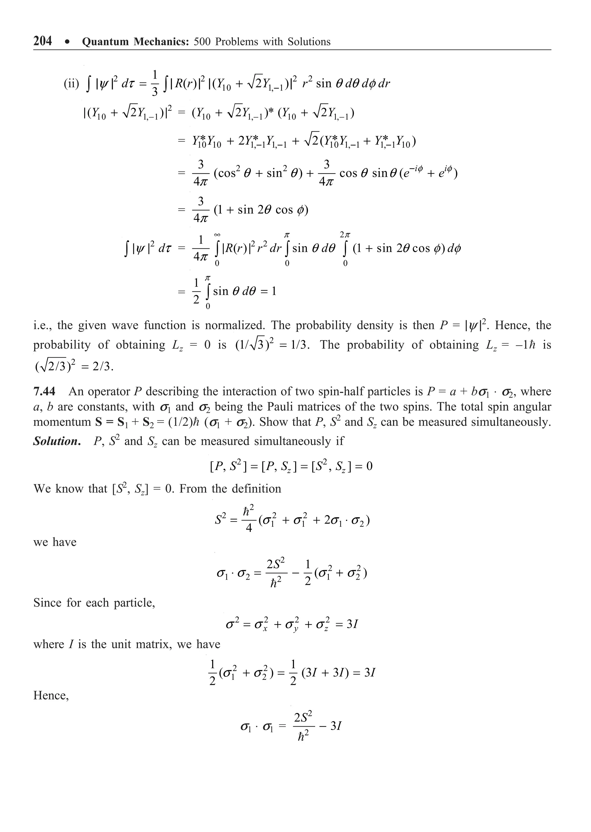 204 ∑ Quantum Mechanics: 500 Problems with Solutions
(ii) 2 2 2 2
10 1, 1
1
( ) ( 2 ) sin
3
d R r Y Y r d d dr
y t q q f
-
| | = | | | + |
Ú Ú
2
10 1, 1
( 2 )
Y Y -
| + | = 10 1, 1 10 1, 1
( 2 )* ( 2 )
Y Y Y Y
- -
+ +
= 10 10 1, 1 1, 1 10 1, 1 1, 1 10
* * * *
2 2( )
Y Y Y Y Y Y Y Y
- - - -
+ + +
= 2 2
3 3
(cos sin ) cos sin ( )
4 4
i i
e e
f f
q q q q
p p
-
+ + +
=
3
(1 sin 2 cos )
4
q f
p
+
2
d
y t
| |
Ú =
2
2 2
0 0 0
1
( ) sin (1 sin 2 cos )
4
R r r dr d d
p p
q q q f f
p
•
| | +
Ú Ú Ú
=
0
1
sin 1
2
d
p
q q =
Ú
i.e., the given wave function is normalized. The probability density is then P = |y |2
. Hence, the
probability of obtaining Lz = 0 is 2
(1/ 3) 1/3.
= The probability of obtaining Lz = –1 is
2
( 2/3) 2/3.
=
7.44 An operator P describing the interaction of two spin-half particles is P = a + bs1 ◊ s2, where
a, b are constants, with s1 and s2 being the Pauli matrices of the two spins. The total spin angular
momentum S = S1 + S2 = (1/2) (s1 + s2). Show that P, S2
and Sz can be measured simultaneously.
Solution. P, S2
and Sz can be measured simultaneously if
2 2
[ , ] [ , ] [ , ] 0
z z
P S P S S S
= = =
We know that [S2
, Sz] = 0. From the definition
2
2 2 2
1 1 1 2
( 2 )
4
S s s s s
= + + ◊

we have
2
2 2
1 2 1 2
2
2 1
( )
2
S
s s s s
◊ = - +

Since for each particle,
2 2 2 2
3
x y z I
s s s s
= + + =
where I is the unit matrix, we have
2 2
1 2
1 1
( ) (3 3 ) 3
2 2
I I I
s s
+ = + =
Hence,
s1 ◊ s1 =

2
2
2
3
S
I
-
 