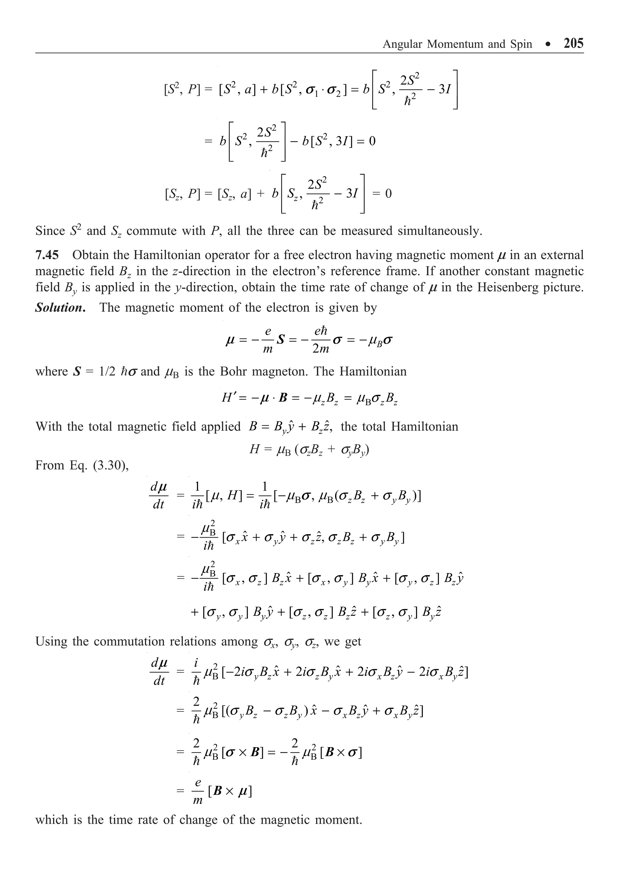 Angular Momentum and Spin ∑ 205
[S2
, P] =
2
2 2 2
1 2 2
2
[ , ] [ , ] , 3
S
S a b S b S I
È ˘
+ ◊ = -
Í ˙
Í ˙
Î ˚

s s
=
2
2 2
2
2
, [ , 3 ] 0
S
b S b S I
È ˘
- =
Í ˙
Í ˙
Î ˚

[Sz, P] = [Sz, a] +
2
2
2
, 3
z
S
b S I
È ˘
-
Í ˙
Í ˙
Î ˚

= 0
Since S2
and Sz commute with P, all the three can be measured simultaneously.
7.45 Obtain the Hamiltonian operator for a free electron having magnetic moment m in an external
magnetic field Bz in the z-direction in the electron’s reference frame. If another constant magnetic
field By is applied in the y-direction, obtain the time rate of change of m in the Heisenberg picture.
Solution. The magnetic moment of the electron is given by
2 B
e e
m m
m
= - = - = -

m s s
S
where S = 1/2 s and mB is the Bohr magneton. The Hamiltonian
B
z z z z
H B B
m m s
¢ = - ◊ = - =
m B
With the total magnetic field applied ˆ ˆ,
y z
B B y B z
= + the total Hamiltonian
H = mB (szBz + syBy)
From Eq. (3.30),
d
dt
m
= B B
1 1
[ , ] [ , ( )]
z z y y
H B B
i i
m m m s s
= - +
 
s
=
2
B ˆ ˆ ˆ
[ , ]
x y z z z y y
x y z B B
i
m
s s s s s
- + + +

=
2
B ˆ ˆ ˆ
[ , ] [ , ] [ , ]
x z z x y y y z z
B x B x B y
i
m
s s s s s s
- + +

ˆ ˆ ˆ
[ , ] [ , ] [ , ]
y y y z z z z y y
B y B z B z
s s s s s s
+ + +
Using the commutation relations among sx, sy, sz, we get
d
dt
m
= 2
B ˆ ˆ ˆ ˆ
[ 2 2 2 2 ]
y z z y x z x y
i
i B x i B x i B y i B z
m s s s s
- + + -

= 2
B
2
ˆ ˆ ˆ
[( ) ]
y z z y x z x y
B B x B y B z
m s s s s
- - +

= 2 2
B B
2 2
[ ] [ ]
m m
¥ = - ¥
 
s s
B B
= [ ]
e
m
¥ m
B
which is the time rate of change of the magnetic moment.
 
