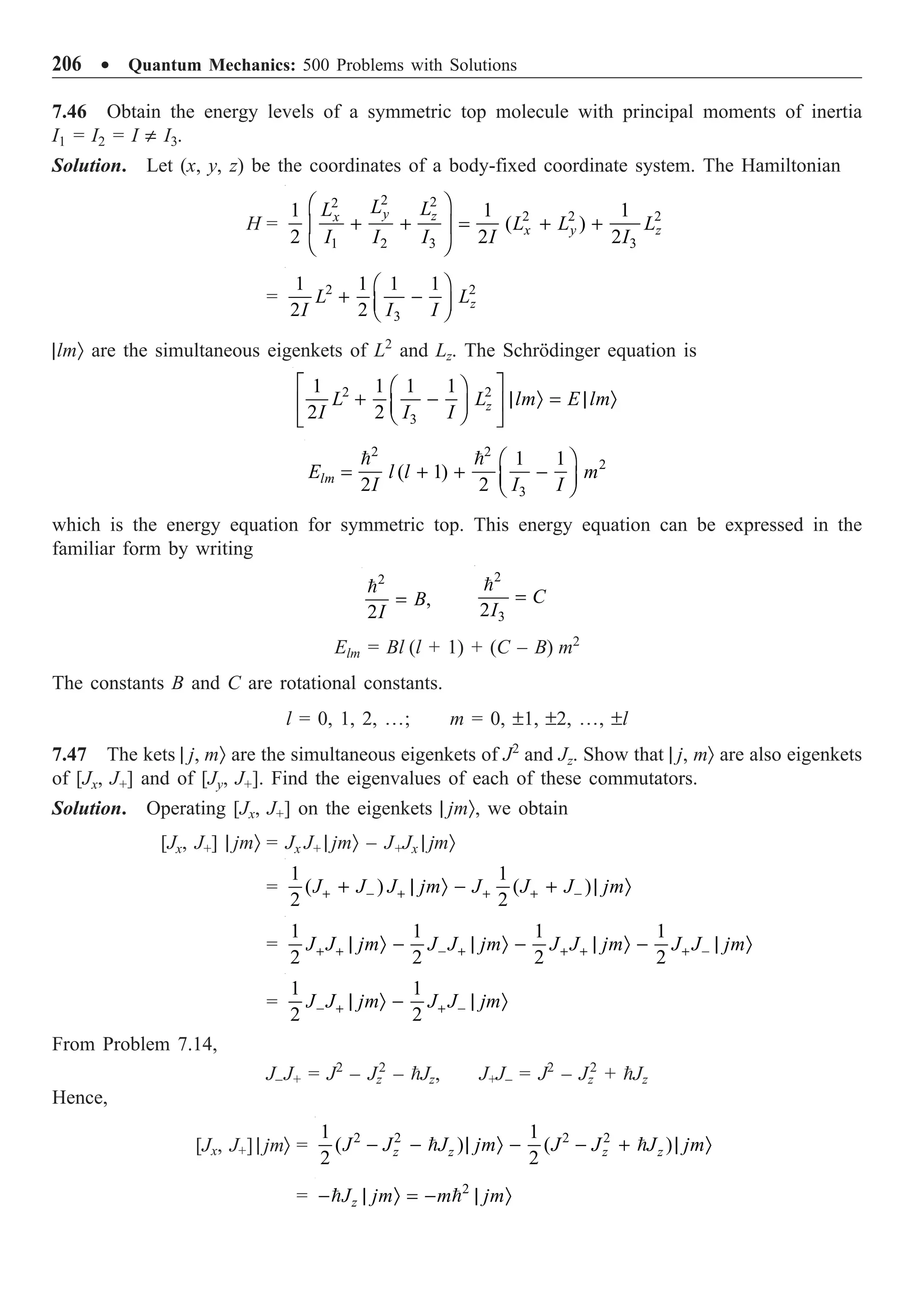 206 ∑ Quantum Mechanics: 500 Problems with Solutions
7.46 Obtain the energy levels of a symmetric top molecule with principal moments of inertia
I1 = I2 = I π I3.
Solution. Let (x, y, z) be the coordinates of a body-fixed coordinate system. The Hamiltonian
H =
2 2
2
2 2 2
1 2 3 3
1 1 1
( )
2 2 2
y z
x
x y z
L L
L
L L L
I I I I I
Ê ˆ
+ + = + +
Á ˜
Ë ¯
= 2 2
3
1 1 1 1
2 2 z
L L
I I I
Ê ˆ
+ -
Á ˜
Ë ¯
|lmÒ are the simultaneous eigenkets of L2
and Lz. The Schrödinger equation is
2 2
3
1 1 1 1
2 2 z
L L lm E lm
I I I
È ˘
Ê ˆ
+ - | Ò = | Ò
Í ˙
Á ˜
Ë ¯
Î ˚
2 2
2
3
1 1
( 1)
2 2
lm
E l l m
I I I
Ê ˆ
= + + -
Á ˜
Ë ¯
 
which is the energy equation for symmetric top. This energy equation can be expressed in the
familiar form by writing
2
,
2
B
I
=

2
3
2
C
I
=

Elm = Bl (l + 1) + (C – B) m2
The constants B and C are rotational constants.
l = 0, 1, 2, º; m = 0, ±1, ±2, º, ±l
7.47 The kets | j, mÒ are the simultaneous eigenkets of J2
and Jz. Show that | j, mÒ are also eigenkets
of [Jx, J+] and of [Jy, J+]. Find the eigenvalues of each of these commutators.
Solution. Operating [Jx, J+] on the eigenkets | jmÒ, we obtain
[Jx, J+] | jmÒ = Jx J+ | jmÒ – J+Jx | jmÒ
=
1 1
( ) ( )
2 2
J J J jm J J J jm
+ - + + + -
+ | Ò - + | Ò
=
1 1 1 1
2 2 2 2
J J jm J J jm J J jm J J jm
+ + - + + + + -
| Ò - | Ò - | Ò - | Ò
=
1 1
2 2
J J jm J J jm
- + + -
| Ò - | Ò
From Problem 7.14,
J–J+ = J2
– Jz
2
– Jz, J+J– = J2
– Jz
2
+ Jz
Hence,
[Jx, J+] | jmÒ = 2 2 2 2
1 1
( ) ( )
2 2
z z z z
J J J jm J J J jm
- - | Ò - - + | Ò
 
= 2
z
J jm m jm
- | Ò = - | Ò
 
 