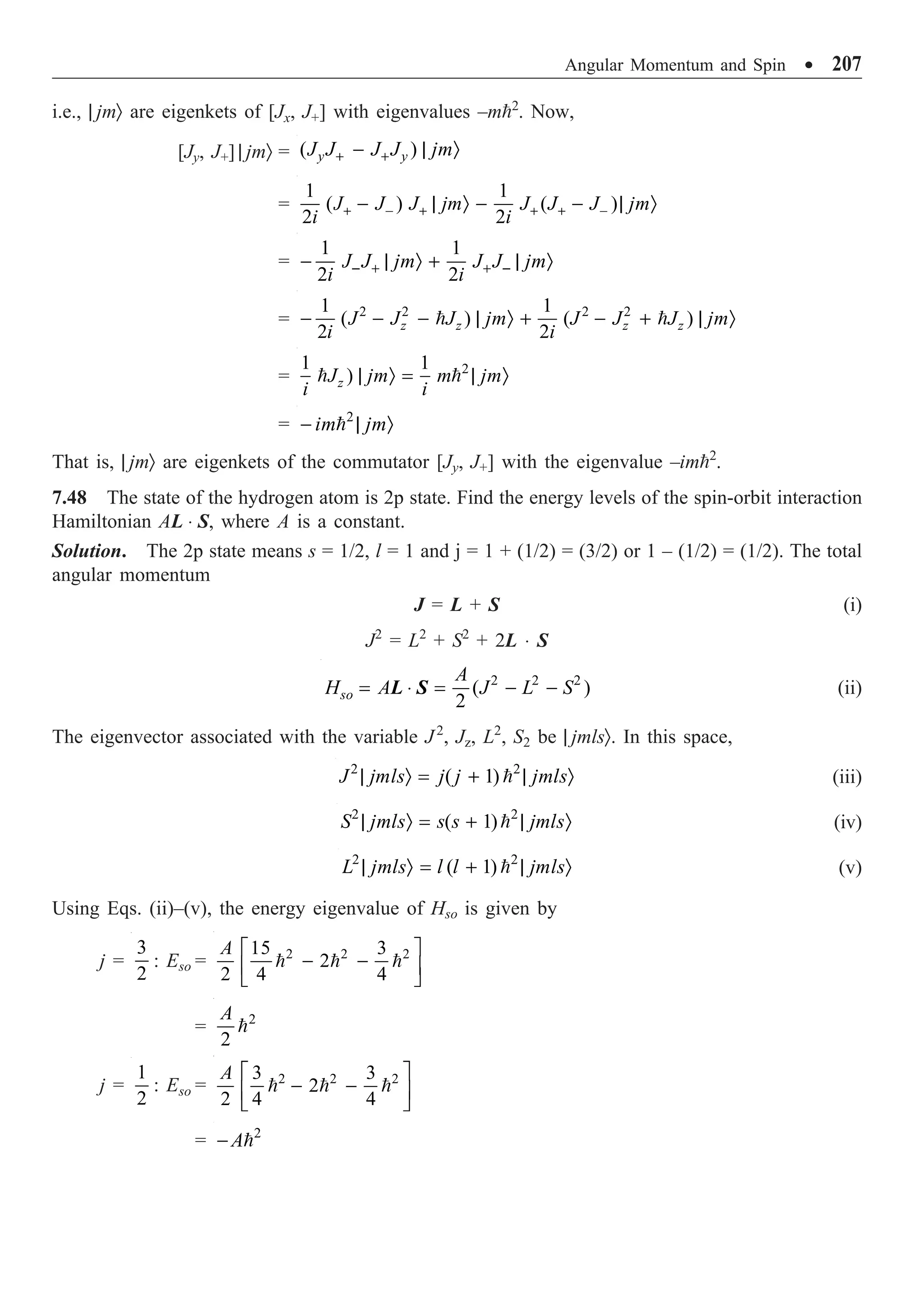 Angular Momentum and Spin ∑ 207
i.e., | jmÒ are eigenkets of [Jx, J+] with eigenvalues –m2
. Now,
[Jy, J+] | jmÒ = ( )
y y
J J J J jm
+ +
- | Ò
=
1 1
( ) ( )
2 2
J J J jm J J J jm
i i
+ - + + + -
- | Ò - - | Ò
=
1 1
2 2
J J jm J J jm
i i
- + + -
- | Ò + | Ò
= 2 2 2 2
1 1
( ) ( )
2 2
z z z z
J J J jm J J J jm
i i
- - - | Ò + - + | Ò
 
= 2
1 1
)
z
J jm m jm
i i
| Ò = | Ò
 
= 2
im jm
- | Ò

That is, | jmÒ are eigenkets of the commutator [Jy, J+] with the eigenvalue –im2
.
7.48 The state of the hydrogen atom is 2p state. Find the energy levels of the spin-orbit interaction
Hamiltonian AL ◊ S, where A is a constant.
Solution. The 2p state means s = 1/2, l = 1 and j = 1 + (1/2) = (3/2) or 1 – (1/2) = (1/2). The total
angular momentum
J = L + S (i)
J2
= L2
+ S2
+ 2L ◊ S
2 2 2
( )
2
so
A
H A J L S
= ◊ = - -
L S (ii)
The eigenvector associated with the variable J2
, Jz, L2
, S2 be | jmlsÒ. In this space,
2 2
( 1)
J jmls j j jmls
| Ò = + | Ò
 (iii)
2 2
( 1)
S jmls s s jmls
| Ò = + | Ò
 (iv)
2 2
( 1)
L jmls l l jmls
| Ò = + | Ò
 (v)
Using Eqs. (ii)–(v), the energy eigenvalue of Hso is given by
j =
3
2
: Eso = 2 2 2
15 3
2
2 4 4
A È ˘
- -
Í ˙
Î ˚
  
= 2
2
A

j =
1
2
: Eso = 2 2 2
3 3
2
2 4 4
A È ˘
- -
Í ˙
Î ˚
  
= 2
A
- 
 