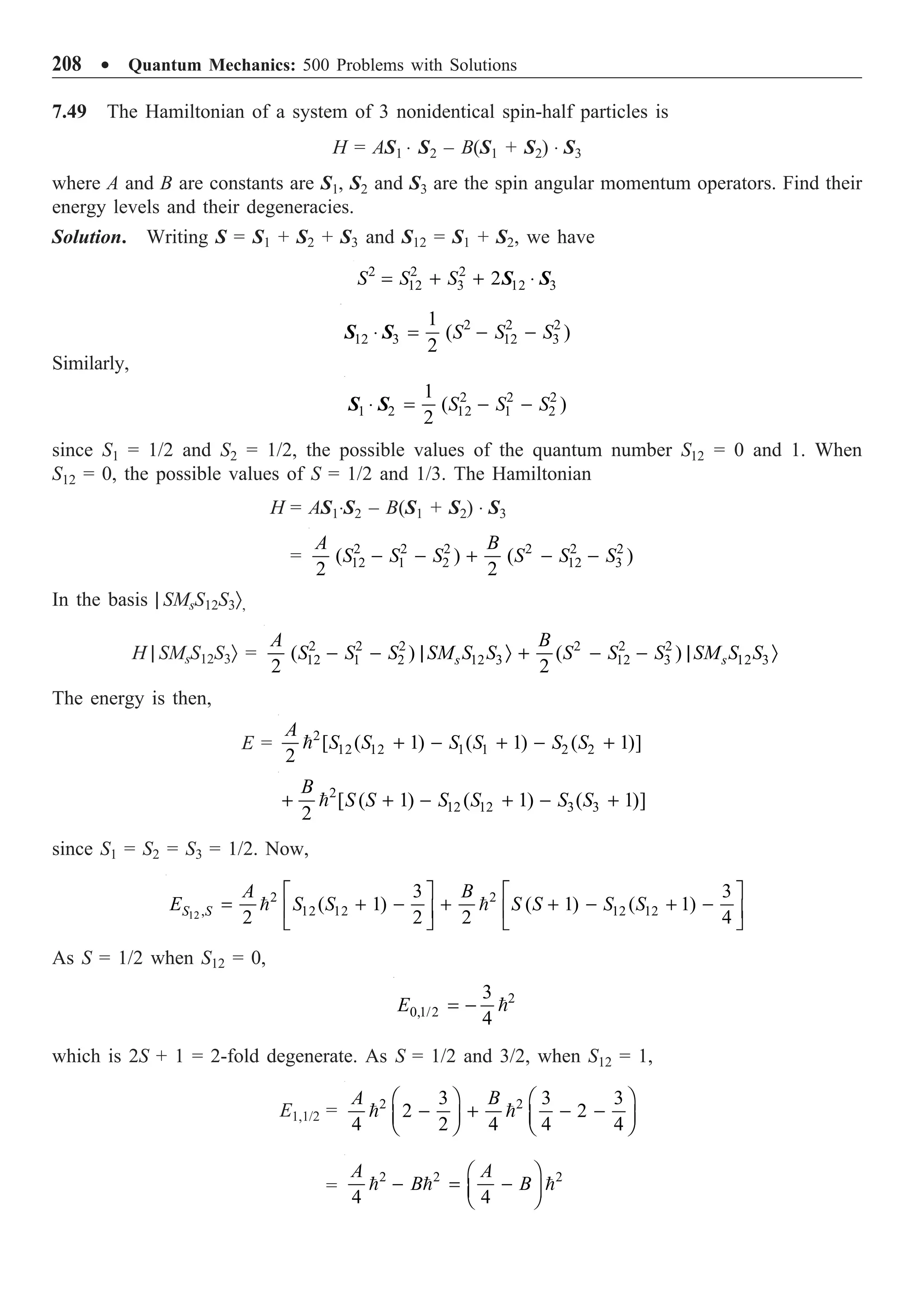 208 ∑ Quantum Mechanics: 500 Problems with Solutions
7.49 The Hamiltonian of a system of 3 nonidentical spin-half particles is
H = AS1 ◊ S2 – B(S1 + S2) ◊ S3
where A and B are constants are S1, S2 and S3 are the spin angular momentum operators. Find their
energy levels and their degeneracies.
Solution. Writing S = S1 + S2 + S3 and S12 = S1 + S2, we have
2 2 2
12 3 12 3
2
S S S
= + + ◊
S S
2 2 2
12 3 12 3
1
( )
2
S S S
◊ = - -
S S
Similarly,
2 2 2
1 2 12 1 2
1
( )
2
S S S
◊ = - -
S S
since S1 = 1/2 and S2 = 1/2, the possible values of the quantum number S12 = 0 and 1. When
S12 = 0, the possible values of S = 1/2 and 1/3. The Hamiltonian
H = AS1◊S2 – B(S1 + S2) ◊ S3
= 2 2 2 2 2 2
12 1 2 12 3
( ) ( )
2 2
A B
S S S S S S
- - + - -
In the basis | SMsS12S3Ò,
H | SMsS12S3Ò = 2 2 2 2 2 2
12 1 2 12 3 12 3 12 3
( ) ( )
2 2
s s
A B
S S S SM S S S S S SM S S
- - | Ò + - - | Ò
The energy is then,
E = 2
12 12 1 1 2 2
[ ( 1) ( 1) ( 1)]
2
A
S S S S S S
+ - + - +

2
12 12 3 3
[ ( 1) ( 1) ( 1)]
2
B
S S S S S S
+ + - + - +

since S1 = S2 = S3 = 1/2. Now,
12
2 2
, 12 12 12 12
3 3
( 1) ( 1) ( 1)
2 2 2 4
S S
A B
E S S S S S S
È ˘ È ˘
= + - + + - + -
Í ˙ Í ˙
Î ˚ Î ˚
 
As S = 1/2 when S12 = 0,
2
0,1/2
3
4
E = - 
which is 2S + 1 = 2-fold degenerate. As S = 1/2 and 3/2, when S12 = 1,
E1,1/2 = 2 2
3 3 3
2 2
4 2 4 4 4
A B
Ê ˆ Ê ˆ
- + - -
Á ˜ Á ˜
Ë ¯ Ë ¯
 
=
2 2 2
4 4
A A
B B
Ê ˆ
- = -
Á ˜
Ë ¯
  
 