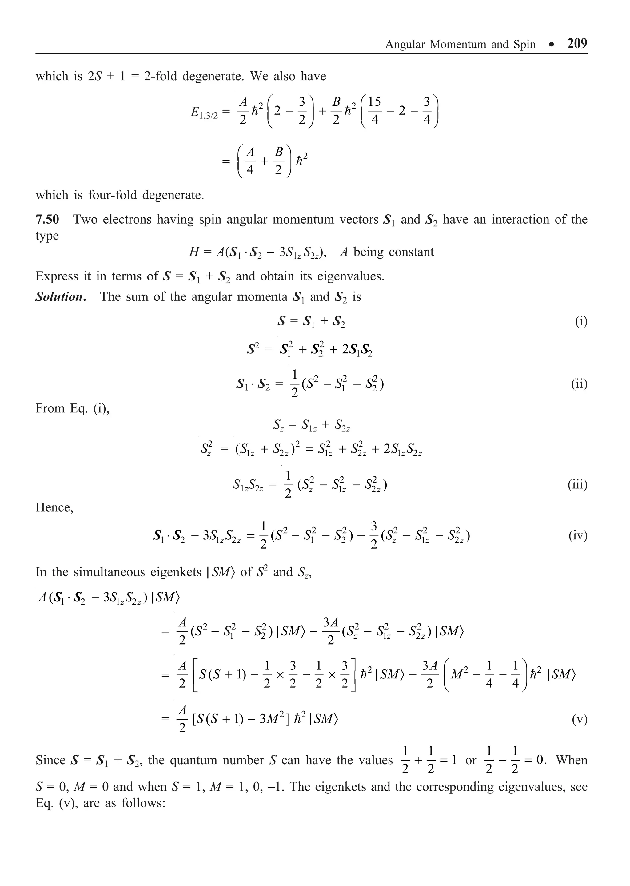 Angular Momentum and Spin ∑ 209
which is 2S + 1 = 2-fold degenerate. We also have
E1,3/2 =
2 2
3 15 3
2 2
2 2 2 4 4
A B
Ê ˆ Ê ˆ
- + - -
Á ˜ Á ˜
Ë ¯ Ë ¯
 
=
2
4 2
A B
Ê ˆ
+
Á ˜
Ë ¯

which is four-fold degenerate.
7.50 Two electrons having spin angular momentum vectors S1 and S2 have an interaction of the
type
H = A(S1 ◊ S2 – 3S1z S2z), A being constant
Express it in terms of S = S1 + S2 and obtain its eigenvalues.
Solution. The sum of the angular momenta S1 and S2 is
S = S1 + S2 (i)
S2
= 2 2
1 2 1 2
2
+ +
S S S S
S1 ◊ S2 = 2 2 2
1 2
1
( )
2
S S S
- - (ii)
From Eq. (i),
Sz = S1z + S2z
2
z
S = 2 2 2
1 2 1 2 1 2
( ) 2
z z z z z z
S S S S S S
+ = + +
S1zS2z = 2 2 2
1 2
1
( )
2 z z z
S S S
- - (iii)
Hence,
2 2 2 2 2 2
1 2 1 2 1 2 1 2
1 3
3 ( ) ( )
2 2
z z z z z
S S S S S S S S
◊ - = - - - - -
S S (iv)
In the simultaneous eigenkets | SMÒ of S2
and Sz,
1 2 1 2
( 3 )
z z
A S S SM
◊ - | Ò
S S
= 2 2 2 2 2 2
1 2 1 2
3
( ) ( )
2 2 z z z
A A
S S S SM S S S SM
- - | Ò - - - | Ò
=
2 2 2
1 3 1 3 3 1 1
( 1)
2 2 2 2 2 2 4 4
A A
S S SM M SM
È ˘ Ê ˆ
+ - ¥ - ¥ | Ò - - - | Ò
Á ˜
Í ˙ Ë ¯
Î ˚
 
= 2 2
[ ( 1) 3 ]
2
A
S S M SM
+ - | Ò
 (v)
Since S = S1 + S2, the quantum number S can have the values
1 1
1
2 2
+ = or
1 1
0.
2 2
- = When
S = 0, M = 0 and when S = 1, M = 1, 0, –1. The eigenkets and the corresponding eigenvalues, see
Eq. (v), are as follows:
 