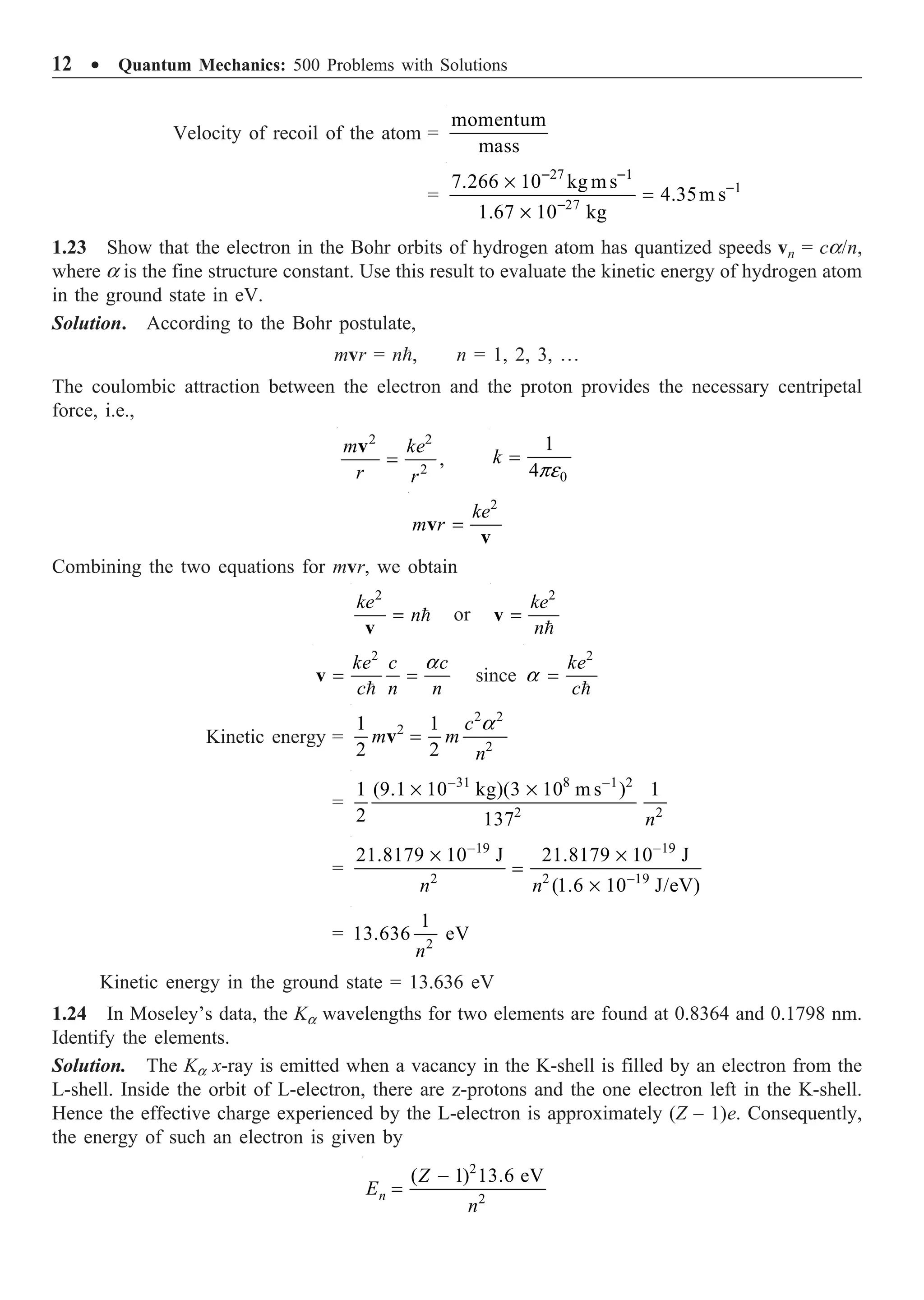 12 ∑ Quantum Mechanics: 500 Problems with Solutions
Velocity of recoil of the atom =
momentum
mass
=
27 1
1
27
7.266 10 kg ms
4.35m s
1.67 10 kg
- -
-
-
¥
=
¥
1.23 Show that the electron in the Bohr orbits of hydrogen atom has quantized speeds vn = ca/n,
where a is the fine structure constant. Use this result to evaluate the kinetic energy of hydrogen atom
in the ground state in eV.
Solution. According to the Bohr postulate,
mvr = n, n = 1, 2, 3, º
The coulombic attraction between the electron and the proton provides the necessary centripetal
force, i.e.,
=
2 2
2
,
m ke
r r
v
0
1
4
k
pe
=
=
2
ke
m r
v
v
Combining the two equations for mvr, we obtain
= 
2
ke
n
v
or =

2
ke
n
v
a
= =

2
ke c c
c n n
v since
2
ke
c
a =

Kinetic energy =
a
=
2 2
2
2
1 1
2 2
c
m m
n
v
=
31 8 1 2
2 2
1 (9.1 10 kg)(3 10 m s ) 1
2 137
- -
¥ ¥
n
=
19 19
2 2 19
21.8179 10 J 21.8179 10 J
(1.6 10 J/eV)
n n
- -
-
¥ ¥
=
¥
= 2
1
13.636 eV
n
Kinetic energy in the ground state = 13.636 eV
1.24 In Moseley’s data, the Ka wavelengths for two elements are found at 0.8364 and 0.1798 nm.
Identify the elements.
Solution. The Ka x-ray is emitted when a vacancy in the K-shell is filled by an electron from the
L-shell. Inside the orbit of L-electron, there are z-protons and the one electron left in the K-shell.
Hence the effective charge experienced by the L-electron is approximately (Z – 1)e. Consequently,
the energy of such an electron is given by
2
2
( 1) 13.6 eV
-
=
n
Z
E
n
 