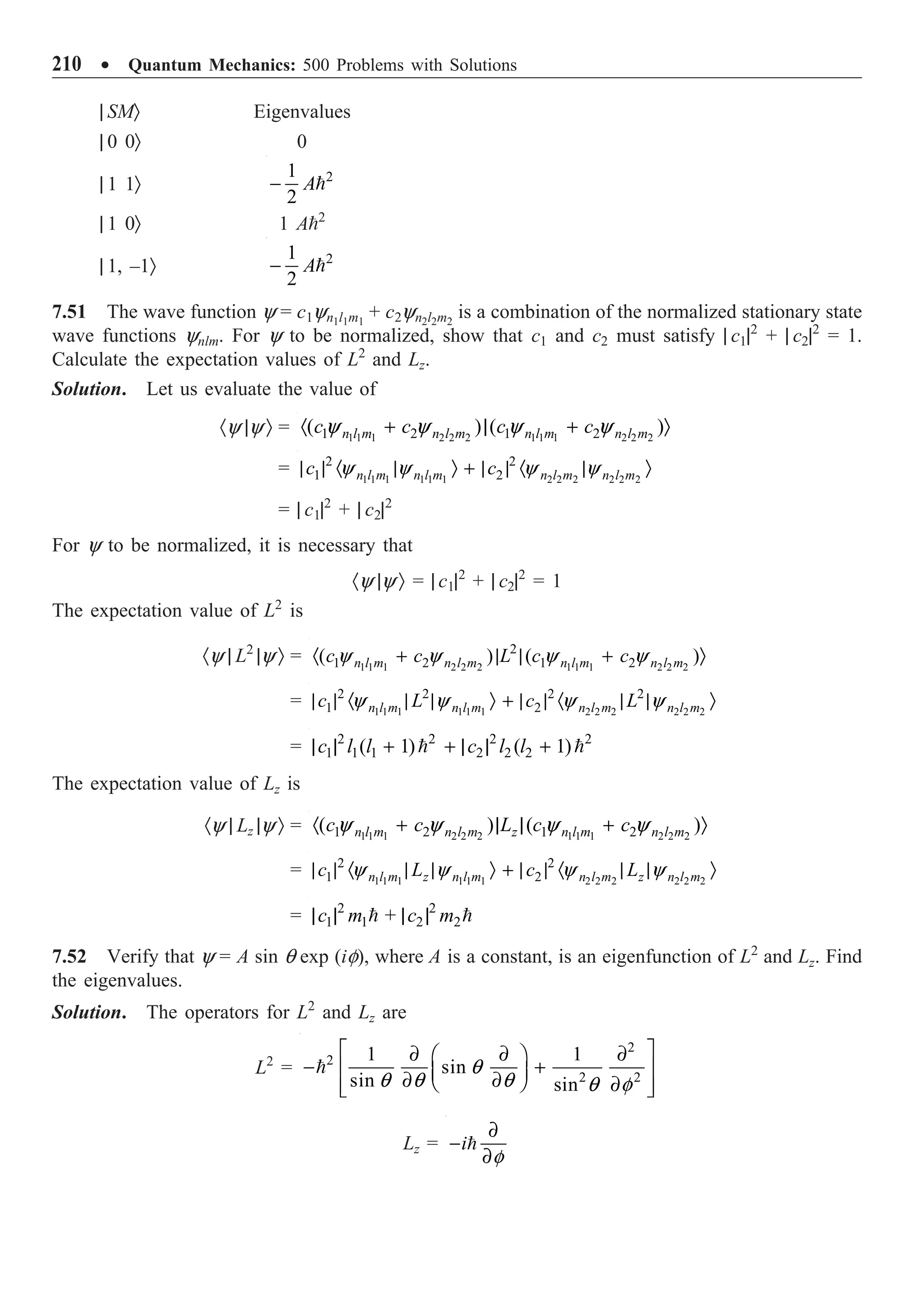 210 ∑ Quantum Mechanics: 500 Problems with Solutions
| SMÒ Eigenvalues
| 0 0Ò 0
| 1 1Ò 2
1
2
A
- 
| 1 0Ò 1 A2
| 1, –1Ò 2
1
2
A
- 
7.51 The wave function y = c1yn1l1m1
+ c2yn2l2m2
is a combination of the normalized stationary state
wave functions ynlm. For y to be normalized, show that c1 and c2 must satisfy | c1|2
+ | c2|2
= 1.
Calculate the expectation values of L2
and Lz.
Solution. Let us evaluate the value of
·y |y Ò = 1 1 1 2 2 2 1 1 1 2 2 2
1 2 1 2
( ) ( )
n l m n l m n l m n l m
c c c c
y y y y
· + | + Ò
= 1 1 1 1 1 1 2 2 2 2 2 2
2 2
1 2
n l m n l m n l m n l m
c c
y y y y
| | · | Ò + | | · | Ò
= | c1|2
+ | c2|2
For y to be normalized, it is necessary that
·y |y Ò = | c1|2
+ | c2|2
= 1
The expectation value of L2
is
·y | L2
|y Ò = 1 1 1 2 2 2 1 1 1 2 2 2
2
1 2 1 2
( ) ( )
n l m n l m n l m n l m
c c L c c
y y y y
· + | | + Ò
= 1 1 1 1 1 1 2 2 2 2 2 2
2 2 2 2
1 2
n l m n l m n l m n l m
c L c L
y y y y
| | · | | Ò + | | · | | Ò
= 2 2 2 2
1 1 1 2 2 2
( 1) ( 1)
c l l c l l
| | + + | | +
 
The expectation value of Lz is
·y | Lz |y Ò = 1 1 1 2 2 2 1 1 1 2 2 2
1 2 1 2
( ) ( )
n l m n l m z n l m n l m
c c L c c
y y y y
· + | | + Ò
= 1 1 1 1 1 1 2 2 2 2 2 2
2 2
1 2
n l m z n l m n l m z n l m
c L c L
y y y y
| | · | | Ò + | | · | | Ò
= 2 2
1 1 2 2
c m + c m
| | | |
 
7.52 Verify that y = A sin q exp (if), where A is a constant, is an eigenfunction of L2
and Lz. Find
the eigenvalues.
Solution. The operators for L2
and Lz are
L2
=
2
2
2 2
1 1
sin
sin sin
q
q q q q f
È ˘
∂ ∂ ∂
Ê ˆ
- +
Í ˙
Á ˜
∂ ∂
Ë ¯ ∂
Í ˙
Î ˚

Lz = i
f
∂
-
∂

 
