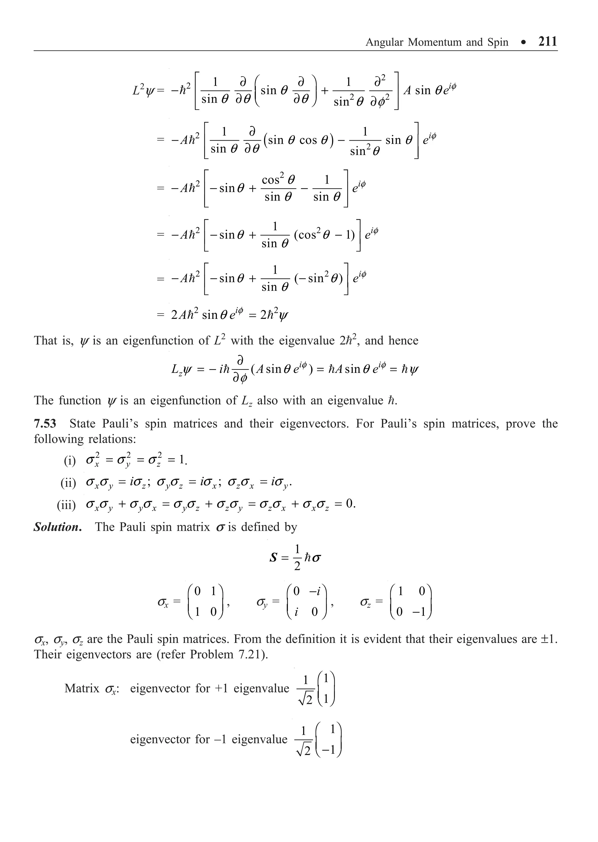 Angular Momentum and Spin ∑ 211
L2
y =
2
2
2 2
1 1
sin sin
sin sin
i
A e f
q q
q q q q f
È ˘
∂ ∂ ∂
Ê ˆ
- +
Í ˙
Á ˜
∂ ∂
Ë ¯ ∂
Í ˙
Î ˚

= ( )
2
2
1 1
sin cos sin
sin sin
i
A e f
q q q
q q q
È ˘
∂
- -
Í ˙
∂
Í ˙
Î ˚

=
2
2 cos 1
sin
sin sin
i
A e f
q
q
q q
È ˘
- - + -
Í ˙
Í ˙
Î ˚

= 2 2
1
sin (cos 1)
sin
i
A e f
q q
q
È ˘
- - + -
Í ˙
Î ˚

=
2 2
1
sin ( sin )
sin
i
A e f
q q
q
È ˘
- - + -
Í ˙
Î ˚

= 2 2
2 sin 2
i
A e f
q y
=
 
That is, y is an eigenfunction of L2
with the eigenvalue 22
, and hence
( sin ) sin
i i
z
L i A e A e
f f
y q q y
f
∂
= - = =
∂
  
The function y is an eigenfunction of Lz also with an eigenvalue .
7.53 State Pauli’s spin matrices and their eigenvectors. For Pauli’s spin matrices, prove the
following relations:
(i)
2 2 2
1
x y z
s s s
= = = .
(ii) ; ; .
x y z y z x z x y
i i i
s s s s s s s s s
= = =
(iii) 0.
x y y x y z z y z x x z
s s s s s s s s s s s s
+ = + = + =
Solution. The Pauli spin matrix s is defined by
1
2
= 
S s
sx =
0 1
1 0
Ê ˆ
Á ˜
Ë ¯
, sy =
0
0
i
i
-
Ê ˆ
Á ˜
Ë ¯
, sz =
1 0
0 1
Ê ˆ
Á ˜
-
Ë ¯
sx, sy, sz are the Pauli spin matrices. From the definition it is evident that their eigenvalues are ±1.
Their eigenvectors are (refer Problem 7.21).
Matrix sx: eigenvector for +1 eigenvalue
1
1
1
2
Ê ˆ
Á ˜
Ë ¯
eigenvector for –1 eigenvalue
1
1
1
2
Ê ˆ
Á ˜
-
Ë ¯
 