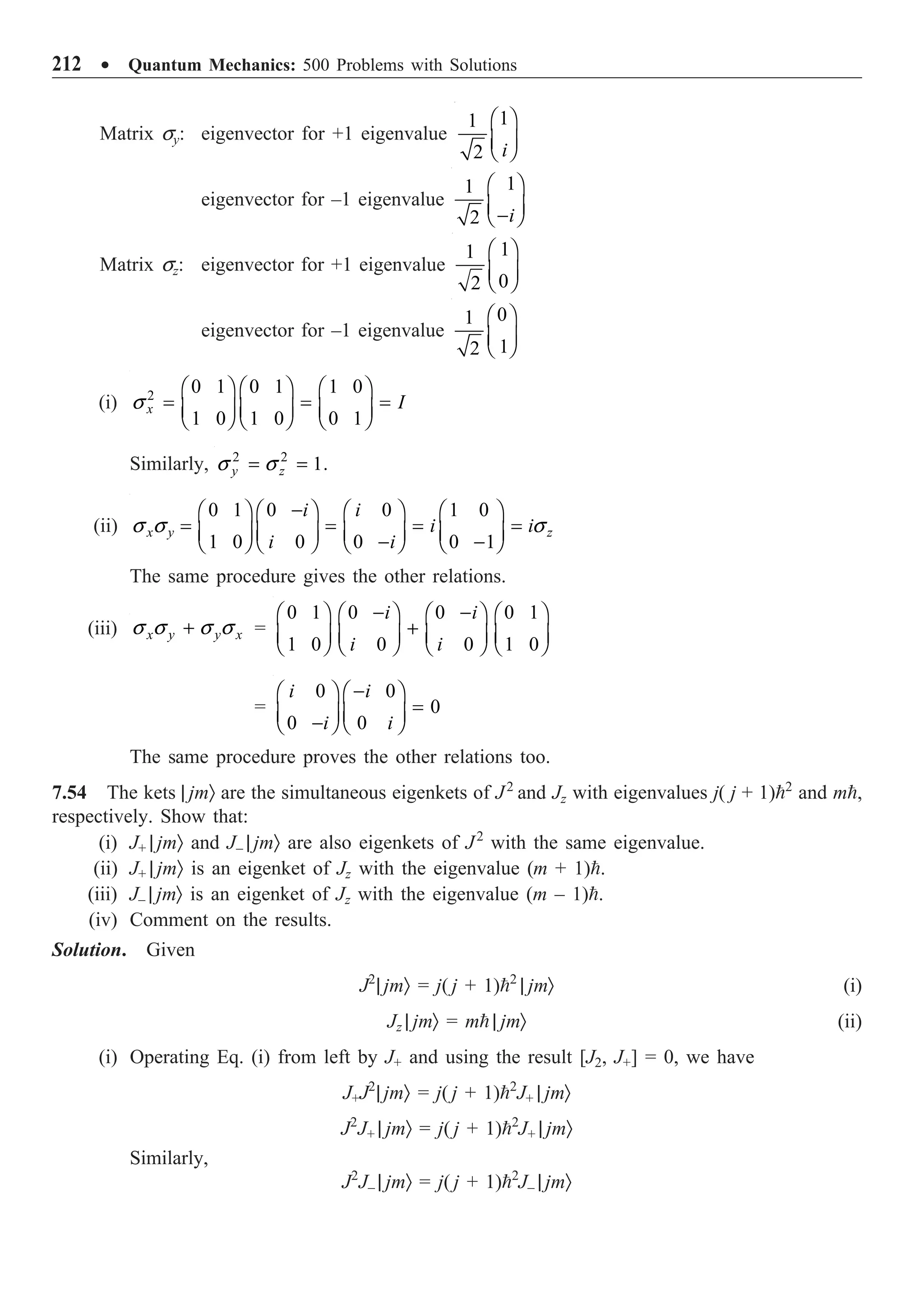 212 ∑ Quantum Mechanics: 500 Problems with Solutions
Matrix sy: eigenvector for +1 eigenvalue
1
1
2 i
Ê ˆ
Á ˜
Ë ¯
eigenvector for –1 eigenvalue
1
1
2 i
Ê ˆ
Á ˜
-
Ë ¯
Matrix sz: eigenvector for +1 eigenvalue
1
1
0
2
Ê ˆ
Á ˜
Ë ¯
eigenvector for –1 eigenvalue
0
1
1
2
Ê ˆ
Á ˜
Ë ¯
(i) 2
0 1 0 1 1 0
1 0 1 0 0 1
x I
s
Ê ˆ Ê ˆ Ê ˆ
= = =
Á ˜ Á ˜ Á ˜
Ë ¯ Ë ¯ Ë ¯
Similarly, 2 2
1.
y z
s s
= =
(ii)
0 1 0 0 1 0
1 0 0 0 0 1
x y z
i i
i i
i i
s s s
-
Ê ˆ Ê ˆ Ê ˆ Ê ˆ
= = = =
Á ˜ Á ˜ Á ˜ Á ˜
- -
Ë ¯ Ë ¯ Ë ¯ Ë ¯
The same procedure gives the other relations.
(iii) x y y x
s s s s
+ =
0 1 0 0 0 1
1 0 0 0 1 0
i i
i i
- -
Ê ˆ Ê ˆ Ê ˆ Ê ˆ
+
Á ˜ Á ˜ Á ˜ Á ˜
Ë ¯ Ë ¯ Ë ¯ Ë ¯
=
0 0
0
0 0
i i
i i
-
Ê ˆ Ê ˆ
=
Á ˜ Á ˜
-
Ë ¯ Ë ¯
The same procedure proves the other relations too.
7.54 The kets | jmÒ are the simultaneous eigenkets of J2
and Jz with eigenvalues j( j + 1)2
and m,
respectively. Show that:
(i) J+ | jmÒ and J– | jmÒ are also eigenkets of J2
with the same eigenvalue.
(ii) J+ | jmÒ is an eigenket of Jz with the eigenvalue (m + 1).
(iii) J– | jmÒ is an eigenket of Jz with the eigenvalue (m – 1).
(iv) Comment on the results.
Solution. Given
J2
| jmÒ = j( j + 1)2
| jmÒ (i)
Jz | jmÒ = m | jmÒ (ii)
(i) Operating Eq. (i) from left by J+ and using the result [J2, J+] = 0, we have
J+J2
| jmÒ = j( j + 1)2
J+ | jmÒ
J2
J+ | jmÒ = j( j + 1)2
J+ | jmÒ
Similarly,
J2
J– | jmÒ = j( j + 1)2
J– | jmÒ
 