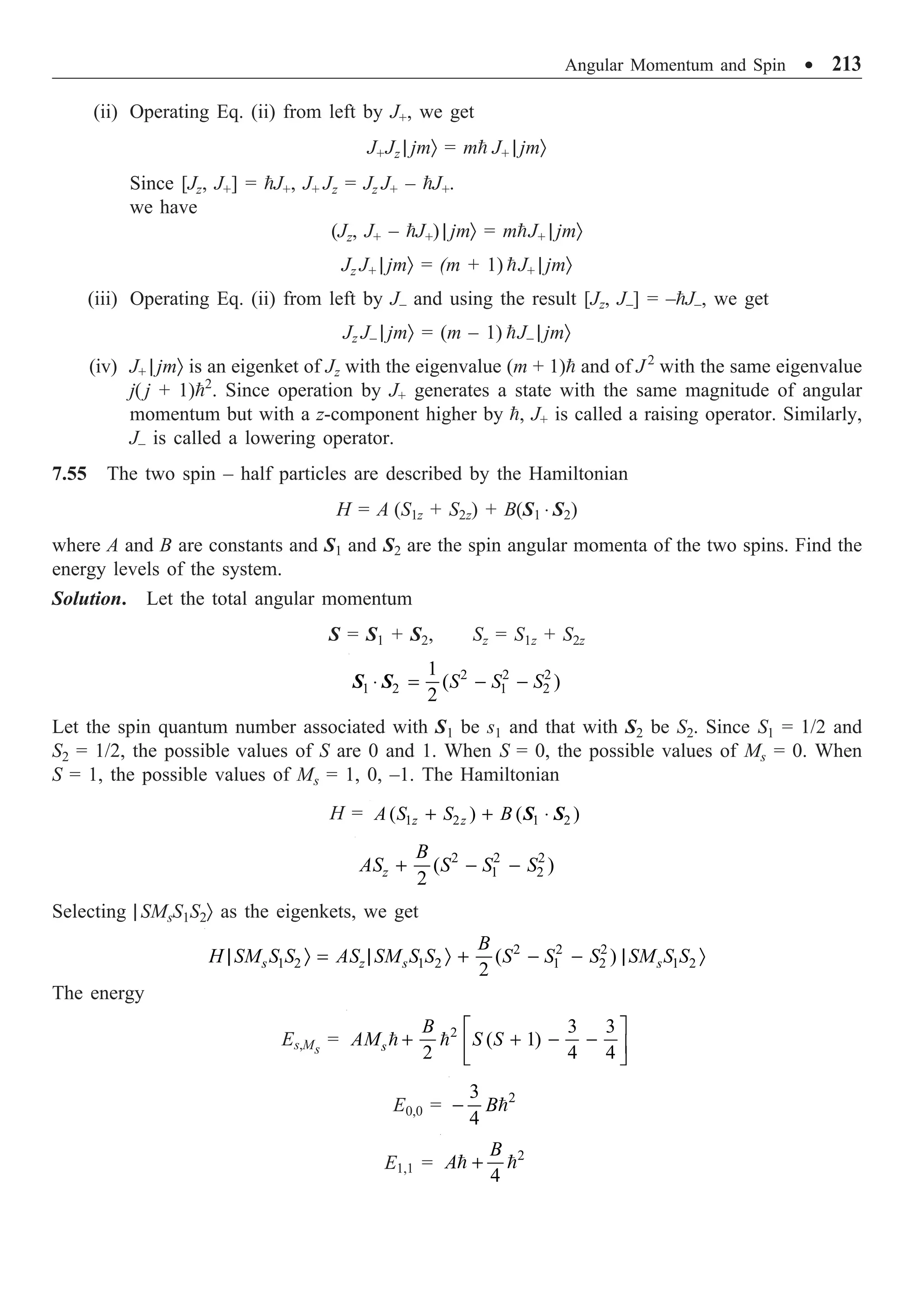 Angular Momentum and Spin ∑ 213
(ii) Operating Eq. (ii) from left by J+, we get
J+Jz | jmÒ = m J+ | jmÒ
Since [Jz, J+] = J+, J+ Jz = Jz J+ – J+.
we have
(Jz, J+ – J+) | jmÒ = mJ+ | jmÒ
Jz J+ | jmÒ = (m + 1) J+ | jmÒ
(iii) Operating Eq. (ii) from left by J– and using the result [Jz, J–] = –J–, we get
Jz J– | jmÒ = (m – 1) J– | jmÒ
(iv) J+ | jmÒ is an eigenket of Jz with the eigenvalue (m + 1) and of J2
with the same eigenvalue
j( j + 1)2
. Since operation by J+ generates a state with the same magnitude of angular
momentum but with a z-component higher by , J+ is called a raising operator. Similarly,
J– is called a lowering operator.
7.55 The two spin – half particles are described by the Hamiltonian
H = A (S1z + S2z) + B(S1 ◊ S2)
where A and B are constants and S1 and S2 are the spin angular momenta of the two spins. Find the
energy levels of the system.
Solution. Let the total angular momentum
S = S1 + S2, Sz = S1z + S2z
2 2 2
1 2 1 2
1
( )
2
S S S
◊ = - -
S S
Let the spin quantum number associated with S1 be s1 and that with S2 be S2. Since S1 = 1/2 and
S2 = 1/2, the possible values of S are 0 and 1. When S = 0, the possible values of Ms = 0. When
S = 1, the possible values of Ms = 1, 0, –1. The Hamiltonian
H = 1 2 1 2
( ) ( )
z z
A S S B
+ + ◊
S S
2 2 2
1 2
( )
2
z
B
AS S S S
+ - -
Selecting | SMsS1S2Ò as the eigenkets, we get
2 2 2
1 2 1 2 1 2 1 2
( )
2
s z s s
B
H SM S S AS SM S S S S S SM S S
| Ò = | Ò + - - | Ò
The energy
Es,Ms
= 2 3 3
( 1)
2 4 4
s
B
AM S S
È ˘
+ + - -
Í ˙
Î ˚
 
E0,0 = 2
3
4
B
- 
E1,1 = 2
4
B
A +
 
 