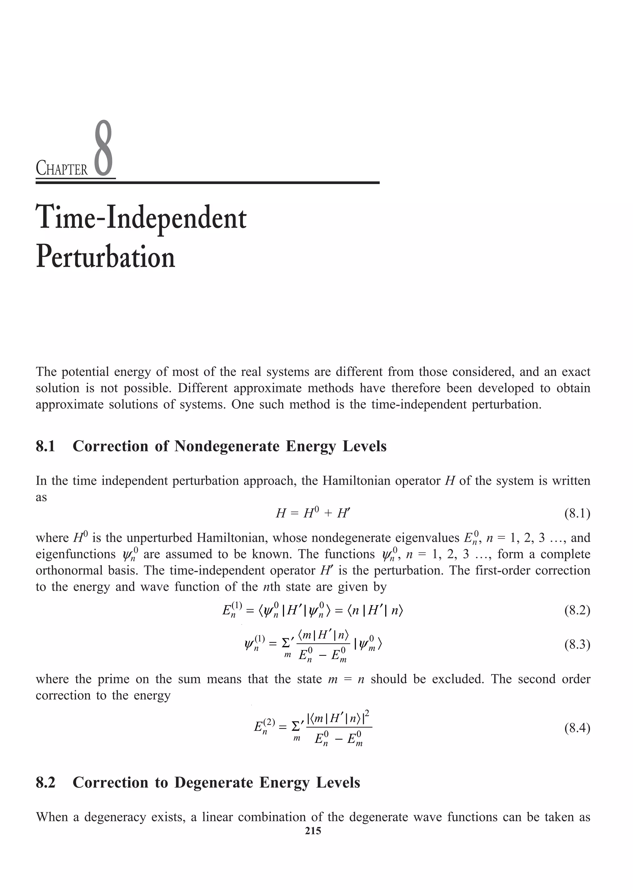 215
The potential energy of most of the real systems are different from those considered, and an exact
solution is not possible. Different approximate methods have therefore been developed to obtain
approximate solutions of systems. One such method is the time-independent perturbation.
8.1 Correction of Nondegenerate Energy Levels
In the time independent perturbation approach, the Hamiltonian operator H of the system is written
as
H = H0
+ H¢ (8.1)
where H0
is the unperturbed Hamiltonian, whose nondegenerate eigenvalues En
0
, n = 1, 2, 3 º, and
eigenfunctions yn
0
are assumed to be known. The functions yn
0
, n = 1, 2, 3 º, form a complete
orthonormal basis. The time-independent operator H¢ is the perturbation. The first-order correction
to the energy and wave function of the nth state are given by
y y
¢ ¢
= · | | Ò = · | | Ò
(1) 0 0
n n n
E H n H n (8.2)
y y
¢
· | | Ò
¢
= S | Ò
-
(1) 0
0 0
n m
m
n m
m H n
E E
(8.3)
where the prime on the sum means that the state m = n should be excluded. The second order
correction to the energy
¢
|· | | Ò |
¢
= S
-
2
(2)
0 0
n
m
n m
m H n
E
E E
(8.4)
8.2 Correction to Degenerate Energy Levels
When a degeneracy exists, a linear combination of the degenerate wave functions can be taken as
Time-Independent
Perturbation
CHAPTER 8
 