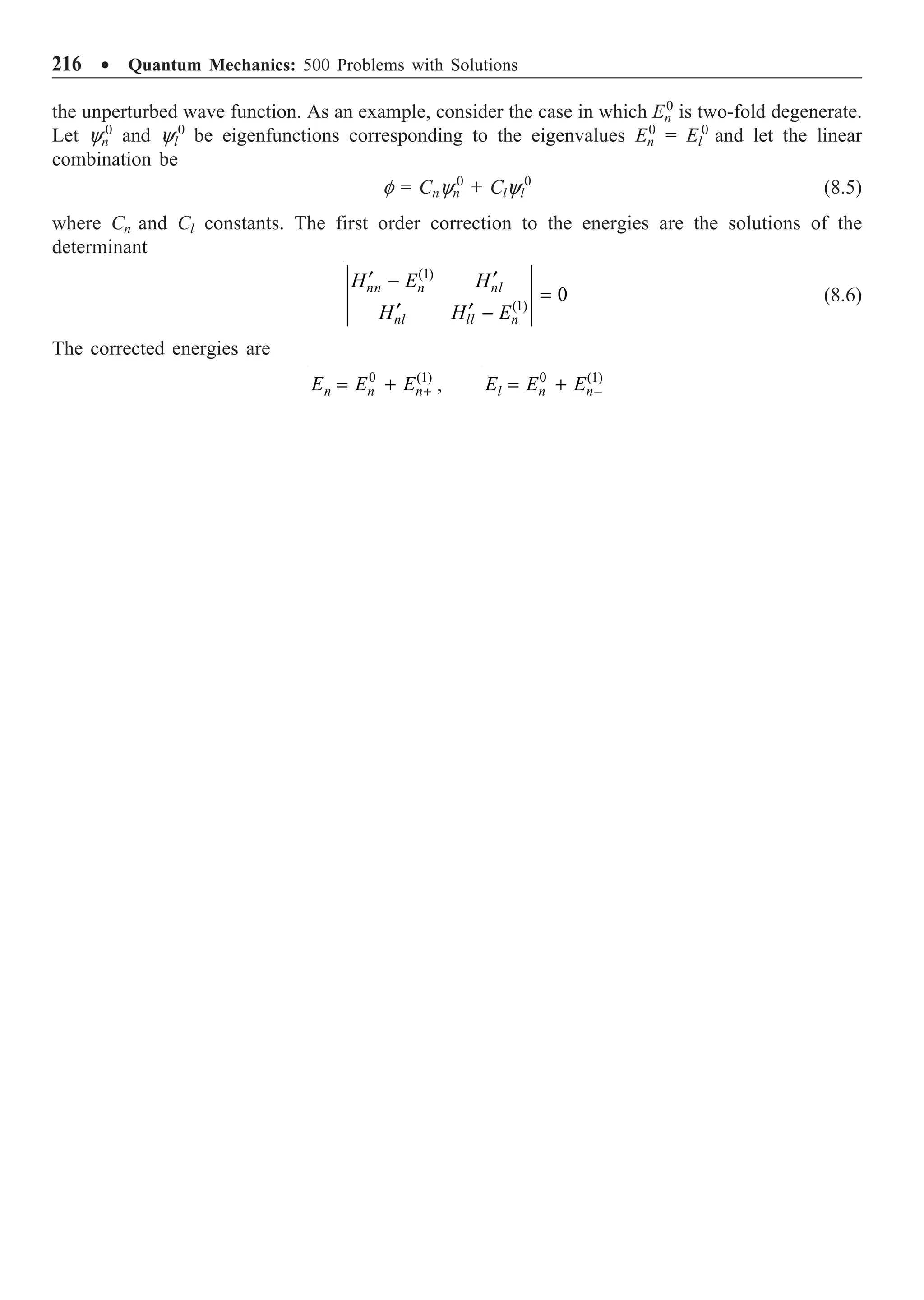 216 ∑ Quantum Mechanics: 500 Problems with Solutions
the unperturbed wave function. As an example, consider the case in which En
0
is two-fold degenerate.
Let yn
0
and yl
0
be eigenfunctions corresponding to the eigenvalues En
0
= El
0
and let the linear
combination be
f = Cnyn
0
+ Clyl
0
(8.5)
where Cn and Cl constants. The first order correction to the energies are the solutions of the
determinant
(1)
(1)
0
nn n nl
nl ll n
H E H
H H E
¢ ¢
-
=
¢ ¢ -
(8.6)
The corrected energies are
+
= +
0 (1)
n n n
E E E , -
= +
0 (1)
l n n
E E E
 
