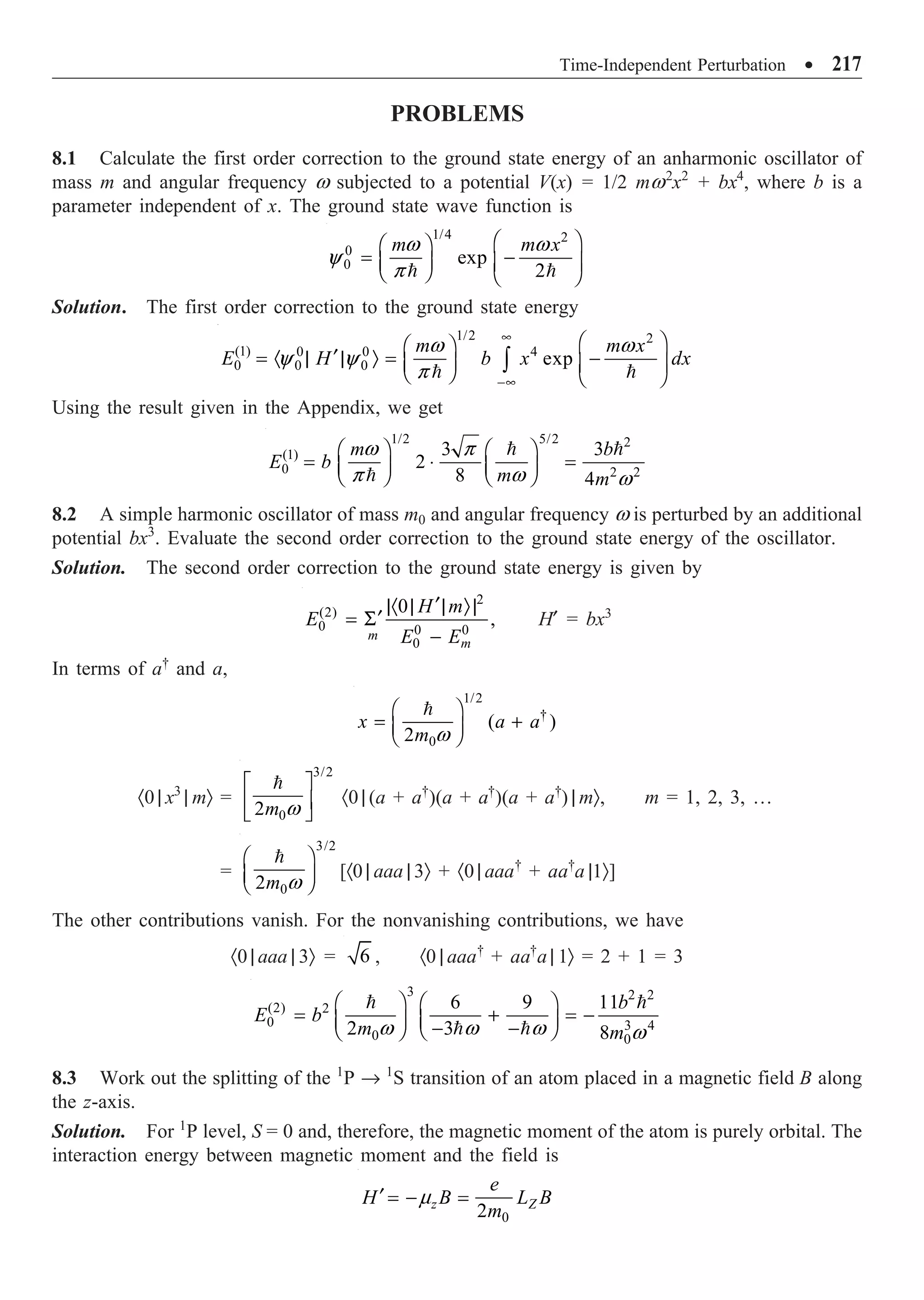 Time-Independent Perturbation ∑ 217
PROBLEMS
8.1 Calculate the first order correction to the ground state energy of an anharmonic oscillator of
mass m and angular frequency w subjected to a potential V(x) = 1/2 mw2
x2
+ bx4
, where b is a
parameter independent of x. The ground state wave function is
1/4 2
0
0 exp
2
m m x
w w
y
p
Ê ˆ
Ê ˆ
= -
Á ˜ Á ˜
Ë ¯ Ë ¯
 
Solution. The first order correction to the ground state energy
1/2 2
(1) 0 0 4
0 0
0 exp
m m x
E H b x dx
w w
y y
p
•
-•
Ê ˆ
Ê ˆ
¢
= · | | Ò = -
Á ˜ Á ˜
Ë ¯ Ë ¯
Ú
 
Using the result given in the Appendix, we get
1/2 5/2 2
(1)
0 2 2
3 3
2
8 4
m b
E b
m m
w p
p w w
Ê ˆ Ê ˆ
= ◊ =
Á ˜ Á ˜
Ë ¯ Ë ¯
 

8.2 A simple harmonic oscillator of mass m0 and angular frequency w is perturbed by an additional
potential bx3
. Evaluate the second order correction to the ground state energy of the oscillator.
Solution. The second order correction to the ground state energy is given by
2
(2)
0 0 0
0
0
,
m
m
H m
E
E E
¢
|· | | Ò|
¢
= S
-
H¢ = bx3
In terms of a†
and a,
1/2
†
0
( )
2
x a a
m w
Ê ˆ
= +
Á ˜
Ë ¯

·0 | x3
| mÒ =
3/2
0
2m w
È ˘
Í ˙
Î ˚

·0 | (a + a†
)(a + a†
)(a + a†
) | mÒ, m = 1, 2, 3, …
=
3/2
0
2m w
Ê ˆ
Á ˜
Ë ¯

[·0 | aaa | 3Ò + ·0 | aaa†
+ aa†
a |1Ò]
The other contributions vanish. For the nonvanishing contributions, we have
·0 | aaa | 3Ò = 6 , ·0 | aaa†
+ aa†
a | 1Ò = 2 + 1 = 3
3 2 2
(2) 2
0 3 4
0 0
6 9 11
2 3 8
b
E b
m m
w w w w
Ê ˆ Ê ˆ
= + = -
Á ˜
Á ˜ - -
Ë ¯
Ë ¯
 
 
8.3 Work out the splitting of the 1
P Æ 1
S transition of an atom placed in a magnetic field B along
the z-axis.
Solution. For 1
P level, S = 0 and, therefore, the magnetic moment of the atom is purely orbital. The
interaction energy between magnetic moment and the field is
0
2
z Z
e
H B L B
m
m
¢ = - =
 