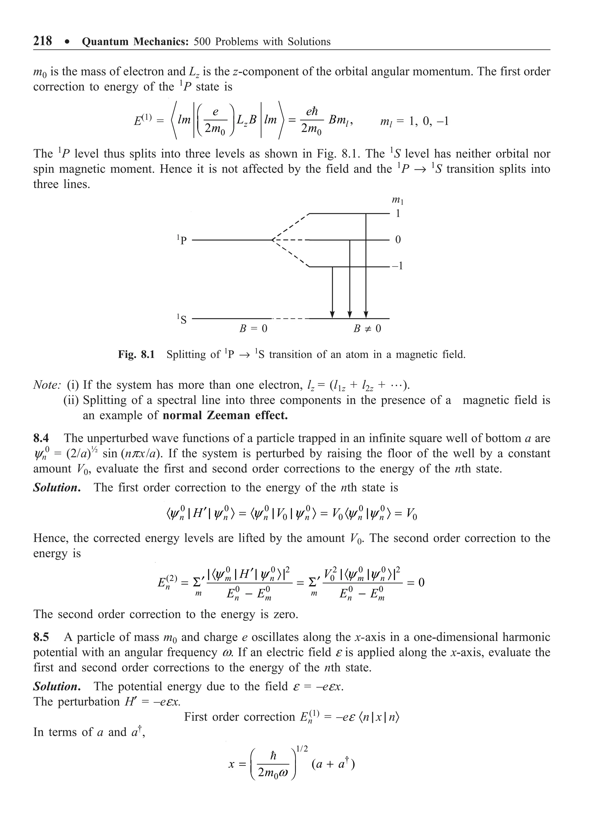 218 ∑ Quantum Mechanics: 500 Problems with Solutions
m0 is the mass of electron and Lz is the z-component of the orbital angular momentum. The first order
correction to energy of the 1
P state is
E(1)
=
0 0
,
2 2
z l
e e
lm L B lm Bm
m m
Ê ˆ
=
Á ˜
Ë ¯

ml = 1, 0, –1
The 1
P level thus splits into three levels as shown in Fig. 8.1. The 1
S level has neither orbital nor
spin magnetic moment. Hence it is not affected by the field and the 1
P Æ 1
S transition splits into
three lines.
m1
1
0
–1
B π 0
B = 0
1
S
1
P
Fig. 8.1 Splitting of 1
P Æ 1
S transition of an atom in a magnetic field.
Note: (i) If the system has more than one electron, lz = (l1z + l2z + …).
(ii) Splitting of a spectral line into three components in the presence of a magnetic field is
an example of normal Zeeman effect.
8.4 The unperturbed wave functions of a particle trapped in an infinite square well of bottom a are
yn
0
= (2/a)½
sin (npx/a). If the system is perturbed by raising the floor of the well by a constant
amount V0, evaluate the first and second order corrections to the energy of the nth state.
Solution. The first order correction to the energy of the nth state is
0 0 0 0 0 0
0 0 0
n n n n n n
H V V V
y y y y y y
¢
· | | Ò = · | | Ò = · | Ò =
Hence, the corrected energy levels are lifted by the amount V0. The second order correction to the
energy is
0 0 2 2 0 0 2
(2) 0
0 0 0 0
0
m n m n
n
m m
n m n m
H V
E
E E E E
y y y y
¢
|· | | Ò| |· | Ò|
¢ ¢
= S = S =
- -
The second order correction to the energy is zero.
8.5 A particle of mass m0 and charge e oscillates along the x-axis in a one-dimensional harmonic
potential with an angular frequency w. If an electric field e is applied along the x-axis, evaluate the
first and second order corrections to the energy of the nth state.
Solution. The potential energy due to the field e = –eex.
The perturbation H¢ = –eex.
First order correction En
(1)
= –ee ·n | x | nÒ
In terms of a and a†
,
1/2
†
0
( )
2
x a a
m w
Ê ˆ
= +
Á ˜
Ë ¯

 