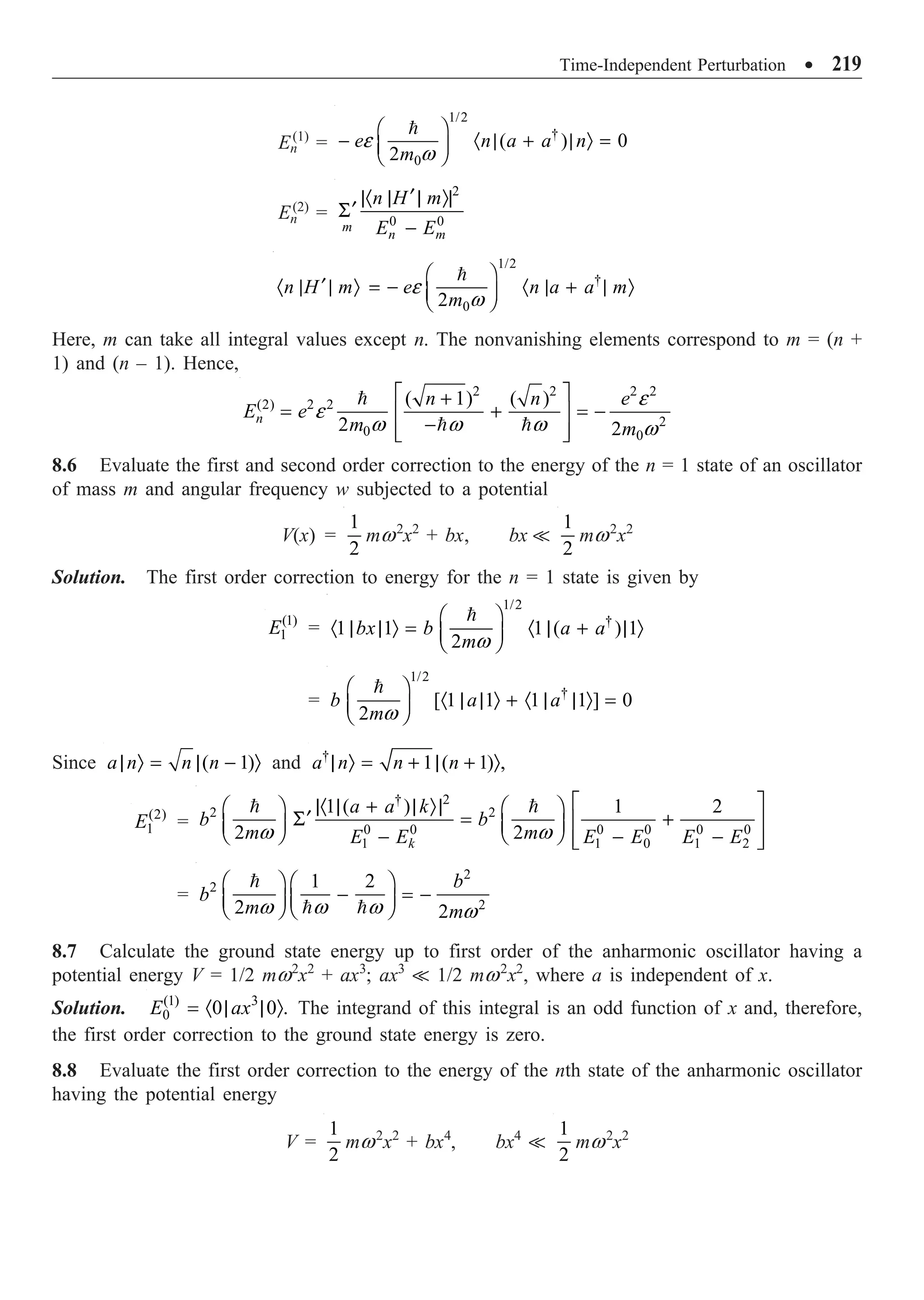 Time-Independent Perturbation ∑ 219
En
(1)
=
1/2
†
0
( ) 0
2
e n a a n
m
e
w
Ê ˆ
- · | + | Ò =
Á ˜
Ë ¯

En
(2)
=
2
0 0
m
n m
n H m
E E
¢
|· | | Ò|
¢
S
-
1/2
†
0
2
n H m e n a a m
m
e
w
Ê ˆ
¢
· | | Ò = - · | + | Ò
Á ˜
Ë ¯

Here, m can take all integral values except n. The nonvanishing elements correspond to m = (n +
1) and (n – 1). Hence,
2 2 2 2
(2) 2 2
2
0 0
( 1) ( )
2 2
n
n n e
E e
m m
e
e
w w w w
È ˘
+
= + = -
Í ˙
-
Í ˙
Î ˚

 
8.6 Evaluate the first and second order correction to the energy of the n = 1 state of an oscillator
of mass m and angular frequency w subjected to a potential
V(x) =
1
2
mw2
x2
+ bx, bx 
1
2
mw2
x2
Solution. The first order correction to energy for the n = 1 state is given by
(1)
1
E =
1/2
†
1 1 1 ( ) 1
2
bx b a a
mw
Ê ˆ
· | | Ò = · | + | Ò
Á ˜
Ë ¯

=
1/2
†
[ 1 1 1 1 ] 0
2
b a a
mw
Ê ˆ
· | | Ò + · | | Ò =
Á ˜
Ë ¯

Since ( 1)
a n n n
| Ò = | - Ò and †
1 ( 1) ,
a n n n
| Ò = + | + Ò
(2)
1
E =
† 2
2 2
0 0 0 0 0 0
1 1 0 1 2
1 ( ) 1 2
2 2
k
a a k
b b
m m
E E E E E E
w w
È ˘
|· | + | Ò|
Ê ˆ Ê ˆ
¢
S = +
Í ˙
Á ˜ Á ˜
Ë ¯ Ë ¯
- - -
Í ˙
Î ˚
 
=
2
2
2
1 2
2 2
b
b
m m
w w w w
Ê ˆ Ê ˆ
- = -
Á ˜ Á ˜
Ë ¯ Ë ¯

 
8.7 Calculate the ground state energy up to first order of the anharmonic oscillator having a
potential energy V = 1/2 mw2
x2
+ ax3
; ax3
 1/2 mw2
x2
, where a is independent of x.
Solution. (1) 3
0 0 0 .
E ax
= · | | Ò The integrand of this integral is an odd function of x and, therefore,
the first order correction to the ground state energy is zero.
8.8 Evaluate the first order correction to the energy of the nth state of the anharmonic oscillator
having the potential energy
V =
1
2
mw2
x2
+ bx4
, bx4

1
2
mw2
x2
 