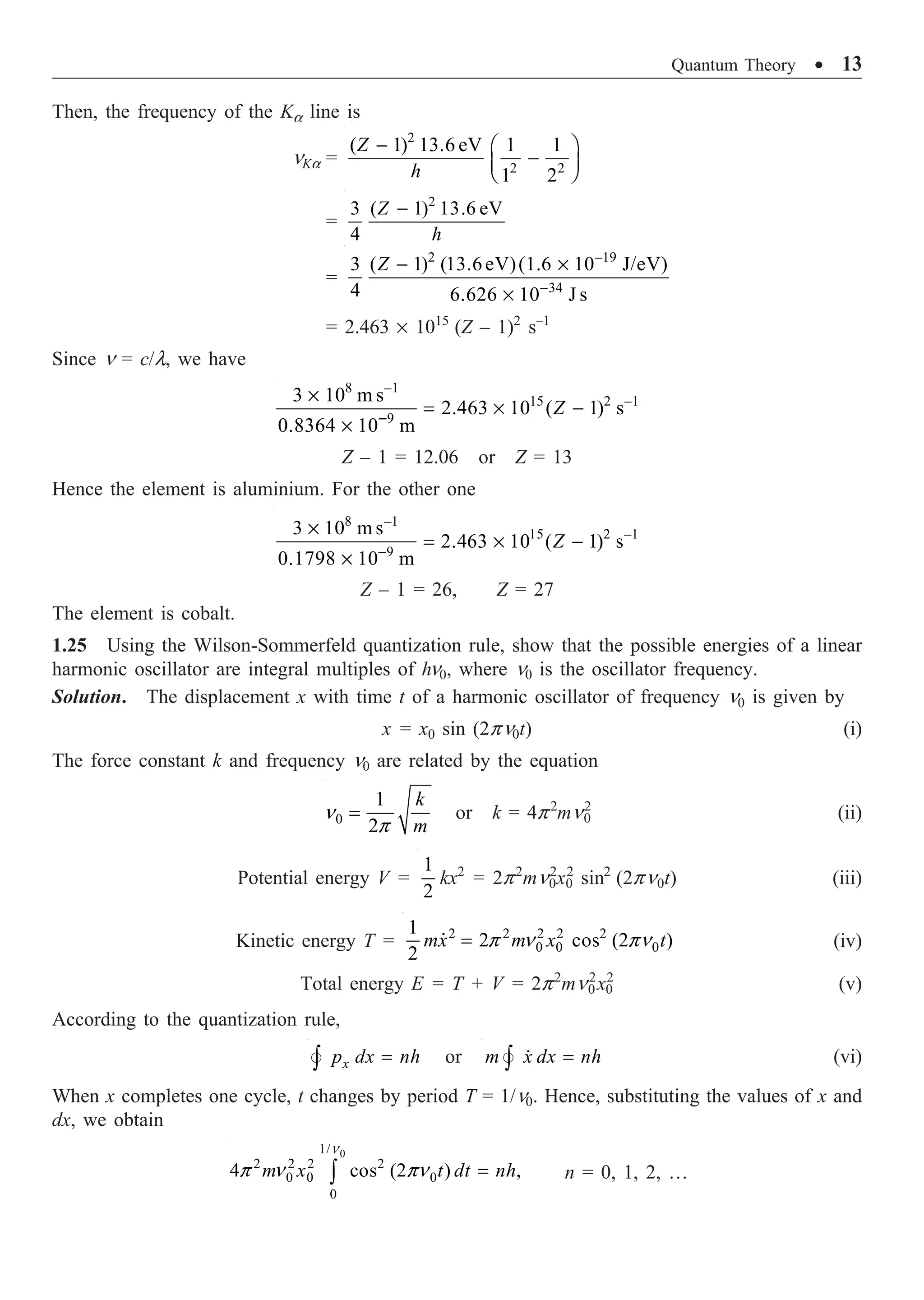 Quantum Theory ∑ 13
Then, the frequency of the Ka line is
nKa =
2
2 2
( 1) 13.6 eV 1 1
1 2
Z
h
- Ê ˆ
-
Á ˜
Ë ¯
=
2
3 ( 1) 13.6 eV
4
Z
h
-
=
2 –19
34
3 ( 1) (13.6eV)(1.6 10 J/eV)
4 6.626 10 J s
-
- ¥
¥
Z
= 2.463 ¥ 1015
(Z – 1)2
s–1
Since n = c/l, we have
8 –1
15 2 –1
9
3 10 m s
2.463 10 ( 1) s
0.8364 10 m
-
¥
= ¥ -
¥
Z
Z – 1 = 12.06 or Z = 13
Hence the element is aluminium. For the other one
8 –1
15 2 –1
9
3 10 m s
2.463 10 ( 1) s
0.1798 10 m
-
¥
= ¥ -
¥
Z
Z – 1 = 26, Z = 27
The element is cobalt.
1.25 Using the Wilson-Sommerfeld quantization rule, show that the possible energies of a linear
harmonic oscillator are integral multiples of hn0, where n0 is the oscillator frequency.
Solution. The displacement x with time t of a harmonic oscillator of frequency n0 is given by
x = x0 sin (2pn0t) (i)
The force constant k and frequency n0 are related by the equation
0
1
2
k
m
n
p
= or k = 4p2
mn0
2
(ii)
Potential energy V =
1
2
kx2
= 2p2
mn0
2
x0
2
sin2
(2pn0t) (iii)
Kinetic energy T = 2 2 2 2 2
0 0 0
1
2 cos (2 )
2
mx m x t
p n pn
=
 (iv)
Total energy E = T + V = 2p2
mn0
2
x0
2
(v)
According to the quantization rule,
x
p dx nh
=
Ú
 or m x dx nh
=
Ú 
 (vi)
When x completes one cycle, t changes by period T = 1/n0. Hence, substituting the values of x and
dx, we obtain
0
1/
2 2 2 2
0 0 0
0
4 cos (2 ) ,
m x t dt nh
n
p n pn =
Ú n = 0, 1, 2, …
 
