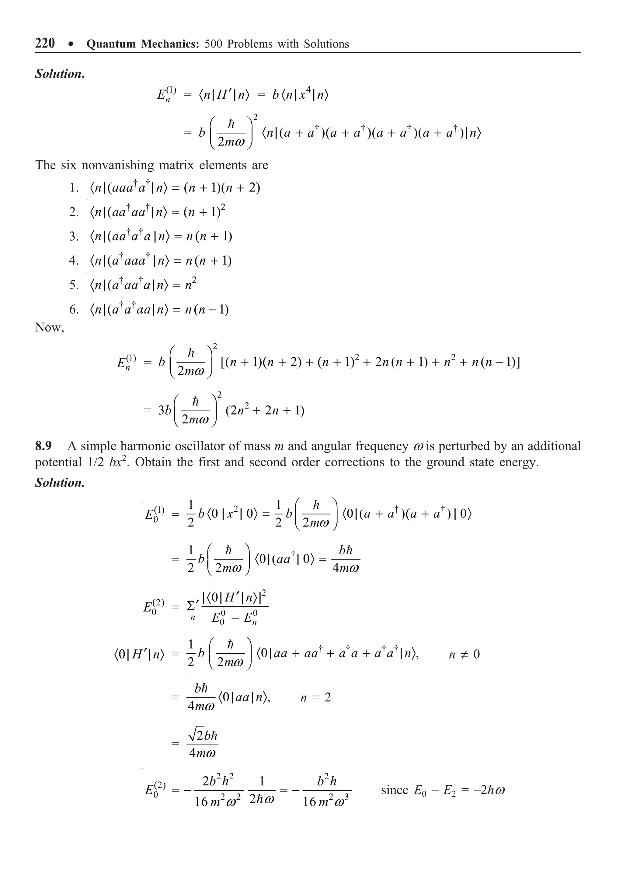 220 ∑ Quantum Mechanics: 500 Problems with Solutions
Solution.
(1)
n
E = n H n
¢
· | | Ò = 4
b n x n
· | | Ò
=
2
† † † †
( )( )( )( )
2
b n a a a a a a a a n
mw
Ê ˆ
· | + + + + | Ò
Á ˜
Ë ¯

The six nonvanishing matrix elements are
1. † †
( ( 1)( 2)
n aaa a n n n
· | | Ò = + +
2. † † 2
( ( 1)
n aa aa n n
· | | Ò = +
3. † †
( ( 1)
n aa a a n n n
· | | Ò = +
4. † †
( ( 1)
n a aaa n n n
· | | Ò = +
5. † † 2
(
n a aa a n n
· | | Ò =
6. † †
( ( 1)
n a a aa n n n
· | | Ò = -
Now,
(1)
n
E =
2
2 2
[( 1)( 2) ( 1) 2 ( 1) ( 1)]
2
b n n n n n n n n
mw
Ê ˆ
+ + + + + + + + -
Á ˜
Ë ¯

=
2
2
3 (2 2 1)
2
b n n
mw
Ê ˆ
+ +
Á ˜
Ë ¯

8.9 A simple harmonic oscillator of mass m and angular frequency w is perturbed by an additional
potential 1/2 bx2
. Obtain the first and second order corrections to the ground state energy.
Solution.
(1)
0
E =
2 † †
1 1
0 0 0 ( )( ) 0
2 2 2
b x b a a a a
mw
Ê ˆ
· | | Ò = · | + + | Ò
Á ˜
Ë ¯

=
†
1
0 ( 0
2 2 4
b
b aa
m m
w w
Ê ˆ
· | | Ò =
Á ˜
Ë ¯
 
(2)
0
E =
2
0 0
0
0
n
n
H n
E E
¢
|· | | Ò|
¢
S
-
0 H n
¢
· | | Ò =
† † † †
1
0 ,
2 2
b aa aa a a a a n
mw
Ê ˆ
· | + + + | Ò
Á ˜
Ë ¯

n π 0
= 0 ,
4
b
aa n
mw
· | | Ò

n = 2
=
2
4
b
mw

2 2 2
(2)
0 2 2 2 3
2 1
2
16 16
b b
E
m m
w
w w
= - = -
 

since E0 – E2 = –2w
 