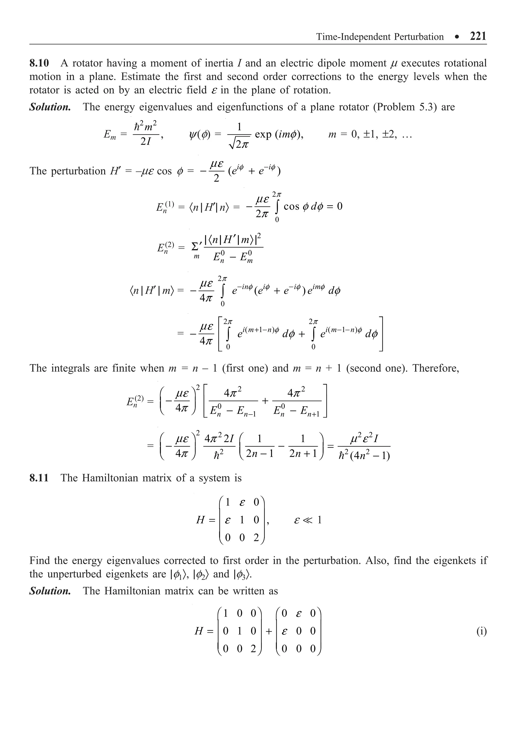 Time-Independent Perturbation ∑ 221
8.10 A rotator having a moment of inertia I and an electric dipole moment m executes rotational
motion in a plane. Estimate the first and second order corrections to the energy levels when the
rotator is acted on by an electric field e in the plane of rotation.
Solution. The energy eigenvalues and eigenfunctions of a plane rotator (Problem 5.3) are
Em =
2 2
,
2
m
I

y(f) =
1
exp ( ),
2
imf
p
m = 0, ±1, ±2, …
The perturbation H¢ = –me cos f = ( )
2
i i
e e
f f
me -
- +
En
(1)
= ·n | H¢| nÒ =
2
0
cos 0
2
d
p
me
f f
p
- =
Ú
En
(2)
=
2
0 0
m
n m
n H m
E E
¢
|· | | Ò|
¢
S
-
·n | H¢ | mÒ =
2
0
( )
4
in i i im
e e e e d
p
f f f f
me
f
p
- -
- +
Ú
=
2 2
( 1 ) ( 1 )
0 0
4
i m n i m n
e d e d
p p
f f
me
f f
p
+ - - -
È ˘
- +
Í ˙
Í ˙
Î ˚
Ú Ú
The integrals are finite when m = n – 1 (first one) and m = n + 1 (second one). Therefore,
En
(2)
=
2 2 2
0 0
1 1
4 4
4 n n n n
E E E E
me p p
p - +
È ˘
Ê ˆ
- +
Í ˙
Á ˜
Ë ¯ - -
Í ˙
Î ˚
=
2 2 2 2
2 2 2
4 2 1 1
4 2 1 2 1 (4 1)
I I
n n n
me p m e
p
Ê ˆ Ê ˆ
- - =
Á ˜ Á ˜
- +
Ë ¯ Ë ¯ -
 
8.11 The Hamiltonian matrix of a system is
1 0
1 0 ,
0 0 2
H
e
e
Ê ˆ
Á ˜
=
Á ˜
Á ˜
Ë ¯
e  1
Find the energy eigenvalues corrected to first order in the perturbation. Also, find the eigenkets if
the unperturbed eigenkets are |f1Ò, |f2Ò and |f3Ò.
Solution. The Hamiltonian matrix can be written as
1 0 0 0 0
0 1 0 0 0
0 0 2 0 0 0
H
e
e
Ê ˆ Ê ˆ
Á ˜ Á ˜
= +
Á ˜ Á ˜
Á ˜ Á ˜
Ë ¯ Ë ¯
(i)
 