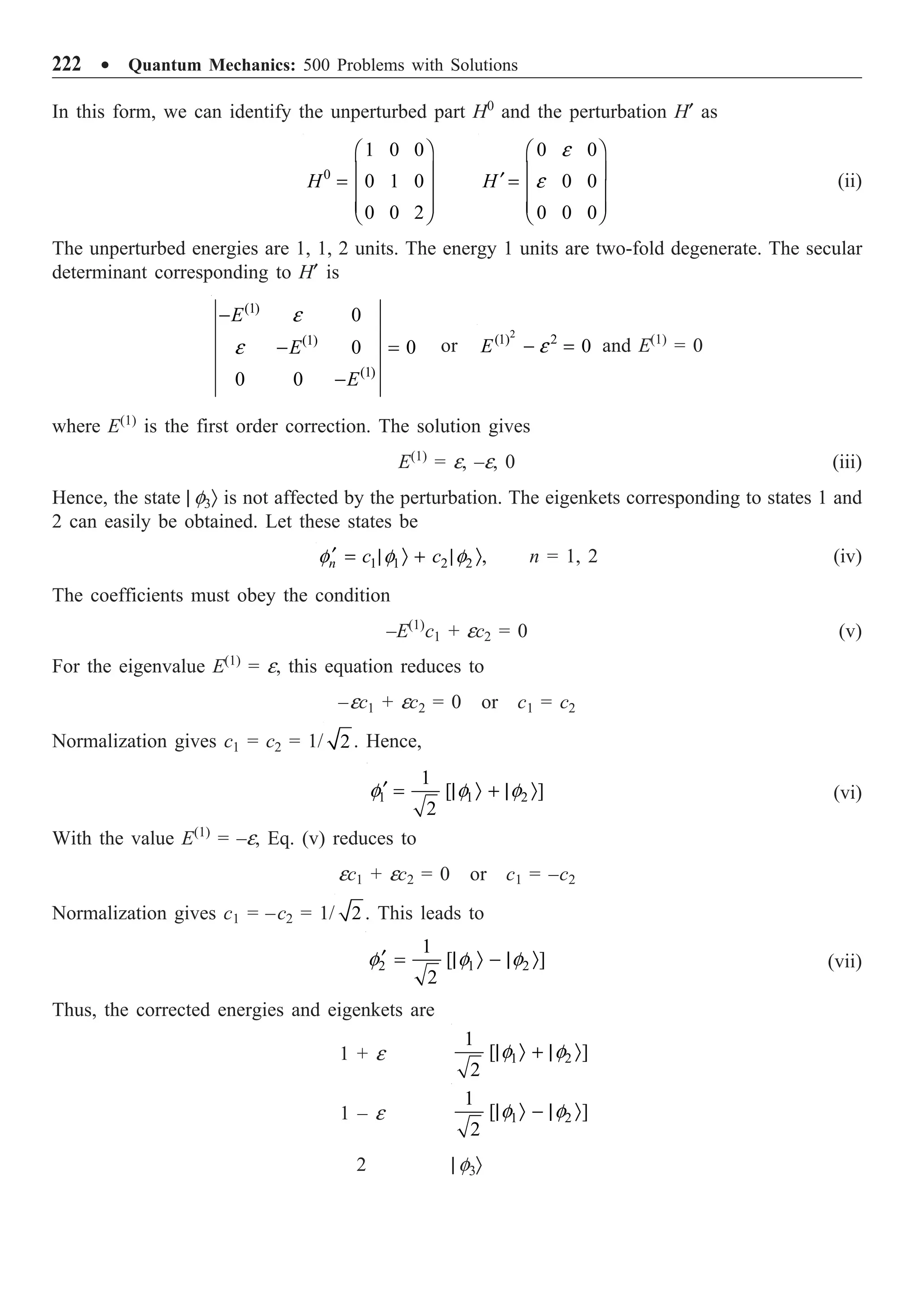 222 ∑ Quantum Mechanics: 500 Problems with Solutions
In this form, we can identify the unperturbed part H0
and the perturbation H¢ as
0
1 0 0
0 1 0
0 0 2
H
Ê ˆ
Á ˜
=
Á ˜
Á ˜
Ë ¯
0 0
0 0
0 0 0
H
e
e
Ê ˆ
Á ˜
¢ =
Á ˜
Á ˜
Ë ¯
(ii)
The unperturbed energies are 1, 1, 2 units. The energy 1 units are two-fold degenerate. The secular
determinant corresponding to H¢ is
(1)
(1)
(1)
0
0 0
0 0
E
E
E
e
e
-
- =
-
or
2
(1) 2
0
E e
- = and E(1)
= 0
where E(1)
is the first order correction. The solution gives
E(1)
= e, –e, 0 (iii)
Hence, the state | f3Ò is not affected by the perturbation. The eigenkets corresponding to states 1 and
2 can easily be obtained. Let these states be
1 1 2 2 ,
n c c
f f f
¢ = | Ò + | Ò n = 1, 2 (iv)
The coefficients must obey the condition
–E(1)
c1 + ec2 = 0 (v)
For the eigenvalue E(1)
= e, this equation reduces to
–ec1 + ec2 = 0 or c1 = c2
Normalization gives c1 = c2 = 1/ 2 . Hence,
1 1 2
1
[ ]
2
f f f
¢ = | Ò + | Ò (vi)
With the value E(1)
= –e, Eq. (v) reduces to
ec1 + ec2 = 0 or c1 = –c2
Normalization gives c1 = –c2 = 1/ 2 . This leads to
2 1 2
1
[ ]
2
f f f
¢ = | Ò - | Ò (vii)
Thus, the corrected energies and eigenkets are
1 + e 1 2
1
[ ]
2
f f
| Ò + | Ò
1 – e 1 2
1
[ ]
2
f f
| Ò - | Ò
2 | f3Ò
 