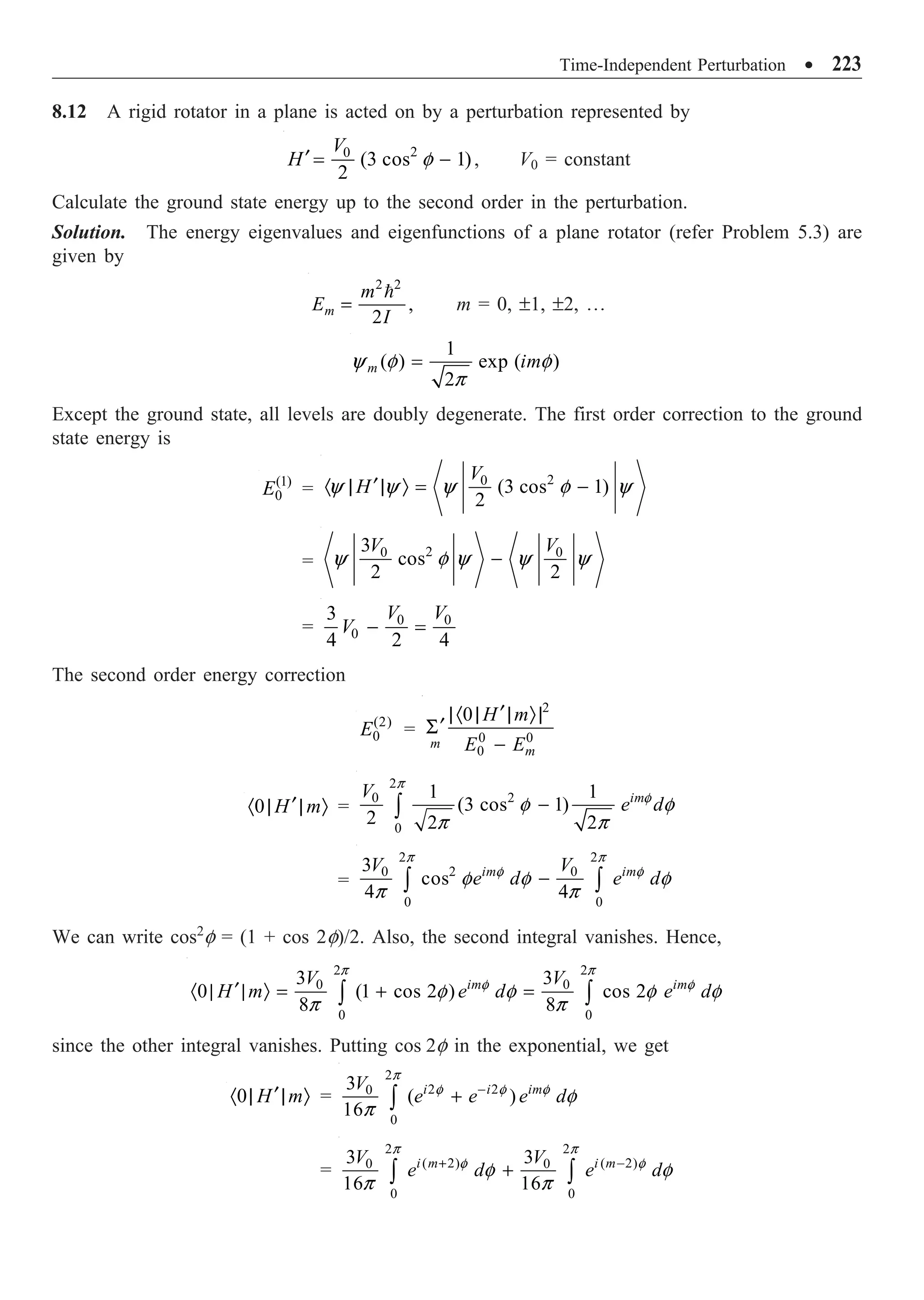 Time-Independent Perturbation ∑ 223
8.12 A rigid rotator in a plane is acted on by a perturbation represented by
2
0
(3 cos 1)
2
V
H f
¢ = - , V0 = constant
Calculate the ground state energy up to the second order in the perturbation.
Solution. The energy eigenvalues and eigenfunctions of a plane rotator (refer Problem 5.3) are
given by
2 2
,
2
m
m
E
I
=

m = 0, ±1, ±2, º
1
( ) exp ( )
2
m im
y f f
p
=
Except the ground state, all levels are doubly degenerate. The first order correction to the ground
state energy is
(1)
0
E =
2
0
(3 cos 1)
2
V
H
y y y f y
¢
· | | Ò = -
=
2
0 0
3
cos
2 2
V V
y f y y y
-
= 0 0
0
3
4 2 4
V V
V - =
The second order energy correction
(2)
0
E =
2
0 0
0
0
m
m
H m
E E
¢
|· | | Ò|
¢
S
-
0 H m
¢
· | | Ò =
2
2
0
0
1 1
(3 cos 1)
2 2 2
im
V
e d
p
f
f f
p p
-
Ú
=
2 2
2
0 0
0 0
3
cos
4 4
im im
V V
e d e d
p p
f f
f f f
p p
-
Ú Ú
We can write cos2
f = (1 + cos 2f)/2. Also, the second integral vanishes. Hence,
2 2
0 0
0 0
3 3
0 (1 cos 2 ) cos 2
8 8
im im
V V
H m e d e d
p p
f f
f f f f
p p
¢
· | | Ò = + =
Ú Ú
since the other integral vanishes. Putting cos 2f in the exponential, we get
0 H m
¢
· | | Ò =
2
2 2
0
0
3
( )
16
i i im
V
e e e d
p
f f f
f
p
-
+
Ú
=
2 2
( 2) ( 2)
0 0
0 0
3 3
16 16
i m i m
V V
e d e d
p p
f f
f f
p p
+ -
+
Ú Ú
 