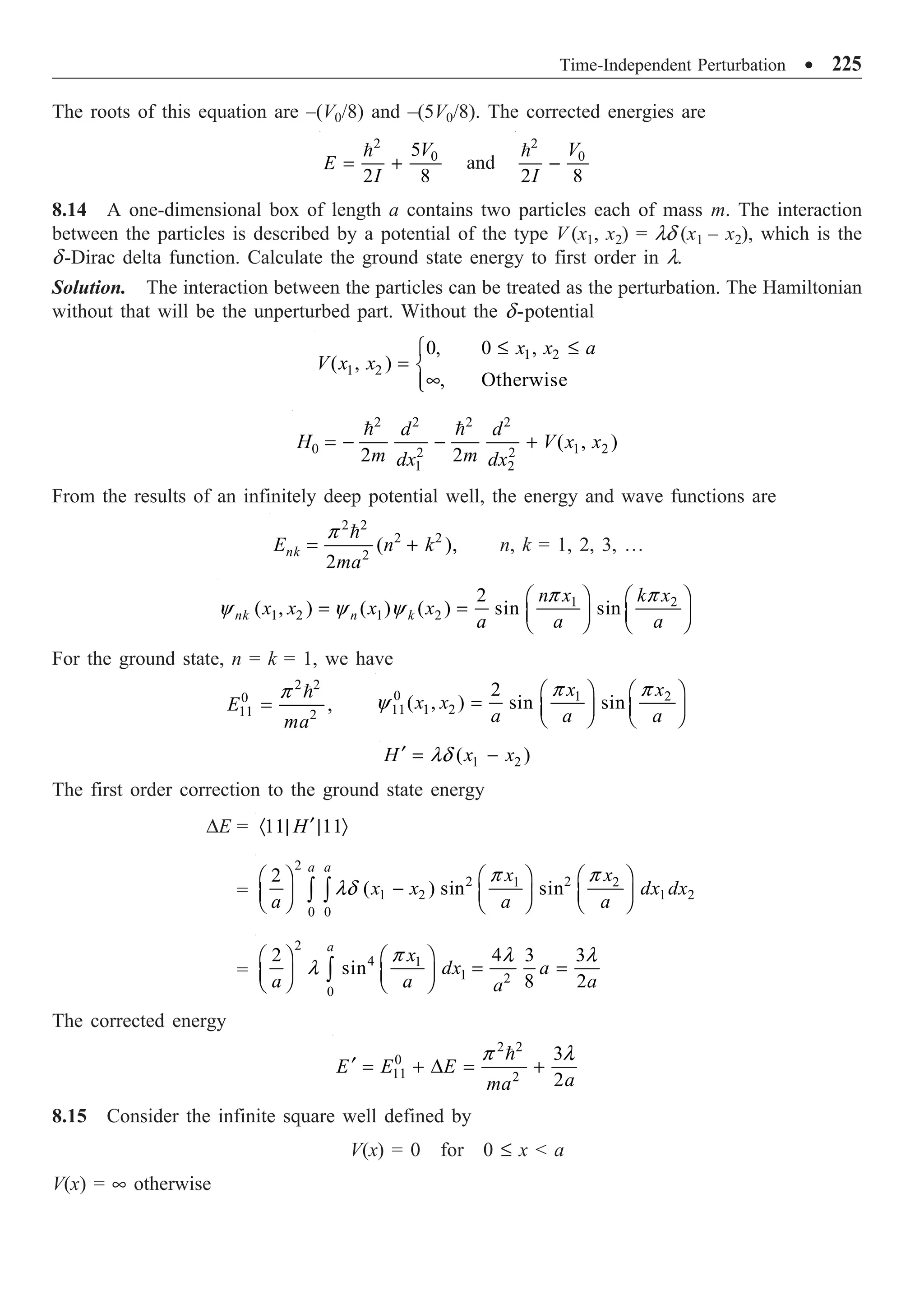 Time-Independent Perturbation ∑ 225
The roots of this equation are –(V0/8) and –(5V0/8). The corrected energies are
2
0
5
2 8
V
E
I
= +

and
2
0
2 8
V
I
-

8.14 A one-dimensional box of length a contains two particles each of mass m. The interaction
between the particles is described by a potential of the type V (x1, x2) = ld (x1 – x2), which is the
d-Dirac delta function. Calculate the ground state energy to first order in l.
Solution. The interaction between the particles can be treated as the perturbation. The Hamiltonian
without that will be the unperturbed part. Without the d-potential
1 2
1 2
0, 0 ,
( , )
, Otherwise
x x a
V x x
£ £
Ï
= Ì
•
Ô
Ó
2 2 2 2
0 1 2
2 2
1 2
( , )
2 2
d d
H V x x
m m
dx dx
= - - +
 
From the results of an infinitely deep potential well, the energy and wave functions are
2 2
2 2
2
( ),
2
nk
E n k
ma
p
= +

n, k = 1, 2, 3, º
1 2
1 2 1 2
2
( , ) ( ) ( ) sin sin
nk n k
n x k x
x x x x
a a a
p p
y y y
Ê ˆ Ê ˆ
= = Á ˜ Á ˜
Ë ¯ Ë ¯
For the ground state, n = k = 1, we have
2 2
0
11 2
,
E
ma
p
=
 0 1 2
11 1 2
2
( , ) sin sin
x x
x x
a a a
p p
y
Ê ˆ Ê ˆ
= Á ˜ Á ˜
Ë ¯ Ë ¯
1 2
( )
H x x
ld
¢ = -
The first order correction to the ground state energy
DE = 11 11
H¢
· | | Ò
=
2
2 2
1 2
1 2 1 2
0 0
2
( ) sin sin
a a
x x
x x dx dx
a a a
p p
ld
Ê ˆ Ê ˆ
Ê ˆ
-
Á ˜ Á ˜ Á ˜
Ë ¯ Ë ¯ Ë ¯
Ú Ú
=
2
4 1
1 2
0
2 4 3 3
sin
8 2
a
x
dx a
a a a
a
p l l
l
Ê ˆ
Ê ˆ
= =
Á ˜ Á ˜
Ë ¯ Ë ¯
Ú
The corrected energy
2 2
0
11 2
3
2
E E E
a
ma
p l
¢ = + D = +

8.15 Consider the infinite square well defined by
V(x) = 0 for 0 £ x  a
V(x) = • otherwise
 