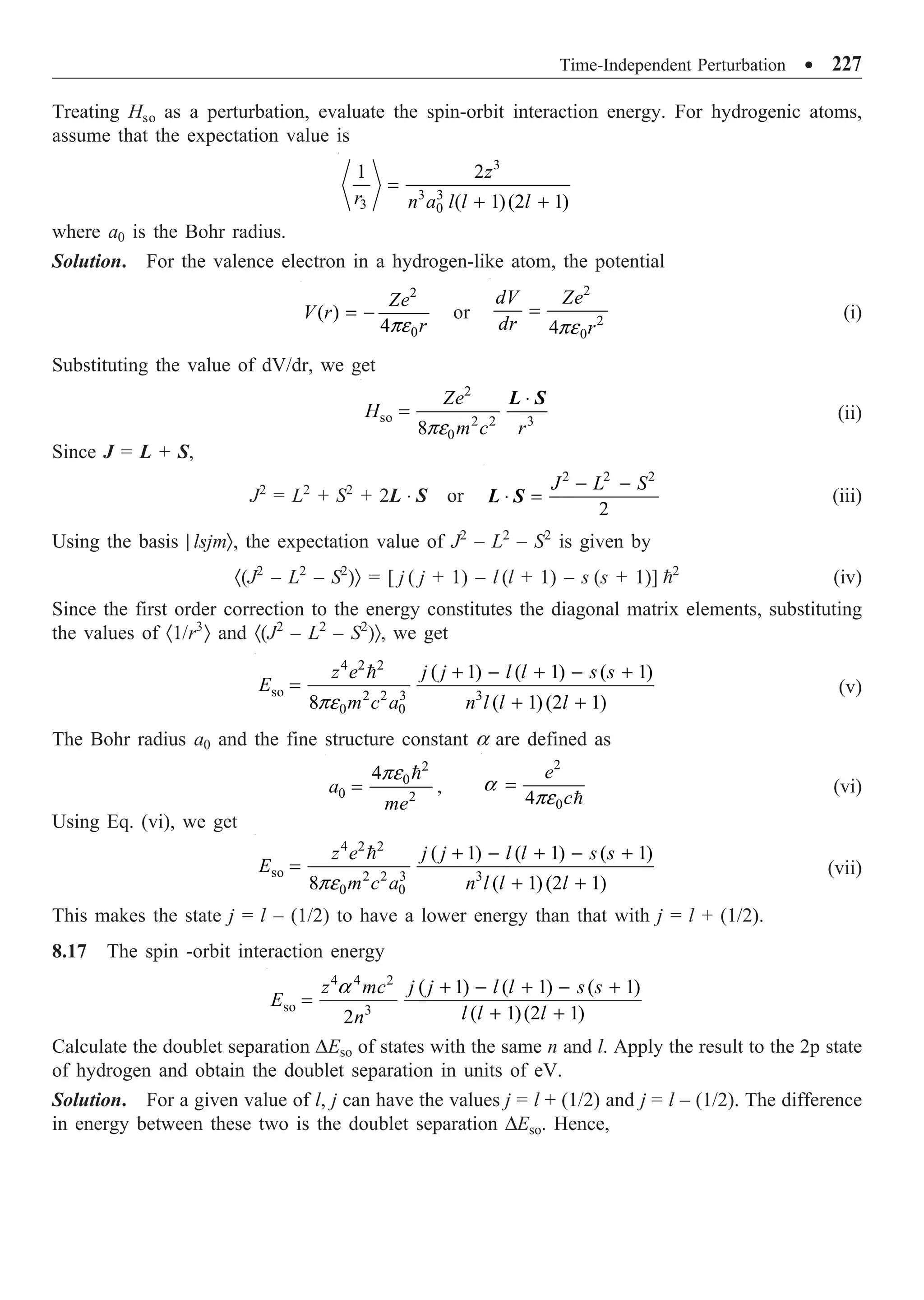 Time-Independent Perturbation ∑ 227
Treating Hso as a perturbation, evaluate the spin-orbit interaction energy. For hydrogenic atoms,
assume that the expectation value is
3
3 3
3 0
1 2
( 1)(2 1)
z
r n a l l l
=
+ +
where a0 is the Bohr radius.
Solution. For the valence electron in a hydrogen-like atom, the potential
2
0
( )
4
Ze
V r
r
pe
= - or
2
2
0
4
dV Ze
dr r
pe
= (i)
Substituting the value of dV/dr, we get
2
so 2 2 3
0
8
Ze
H
m c r
pe
◊
=
L S
(ii)
Since J = L + S,
J2
= L2
+ S2
+ 2L ◊ S or
2 2 2
2
J L S
- -
◊ =
L S (iii)
Using the basis | lsjmÒ, the expectation value of J2
– L2
– S2
is given by
·(J2
– L2
– S2
)Ò = [ j ( j + 1) – l (l + 1) – s (s + 1)] 2
(iv)
Since the first order correction to the energy constitutes the diagonal matrix elements, substituting
the values of ·1/r3
Ò and ·(J2
– L2
– S2
)Ò, we get
4 2 2
so 2 2 3 3
0 0
( 1) ( 1) ( 1)
8 ( 1)(2 1)
z e j j l l s s
E
m c a n l l l
pe
+ - + - +
=
+ +

(v)
The Bohr radius a0 and the fine structure constant a are defined as
2
0
0 2
4
a
me
pe
=

,
2
0
4
e
c
a
pe
=

(vi)
Using Eq. (vi), we get
4 2 2
so 2 2 3 3
0 0
( 1) ( 1) ( 1)
8 ( 1)(2 1)
z e j j l l s s
E
m c a n l l l
pe
+ - + - +
=
+ +

(vii)
This makes the state j = l – (1/2) to have a lower energy than that with j = l + (1/2).
8.17 The spin -orbit interaction energy
4 4 2
so 3
( 1) ( 1) ( 1)
( 1)(2 1)
2
z mc j j l l s s
E
l l l
n
a + - + - +
=
+ +
Calculate the doublet separation DEso of states with the same n and l. Apply the result to the 2p state
of hydrogen and obtain the doublet separation in units of eV.
Solution. For a given value of l, j can have the values j = l + (1/2) and j = l – (1/2). The difference
in energy between these two is the doublet separation DEso. Hence,
 