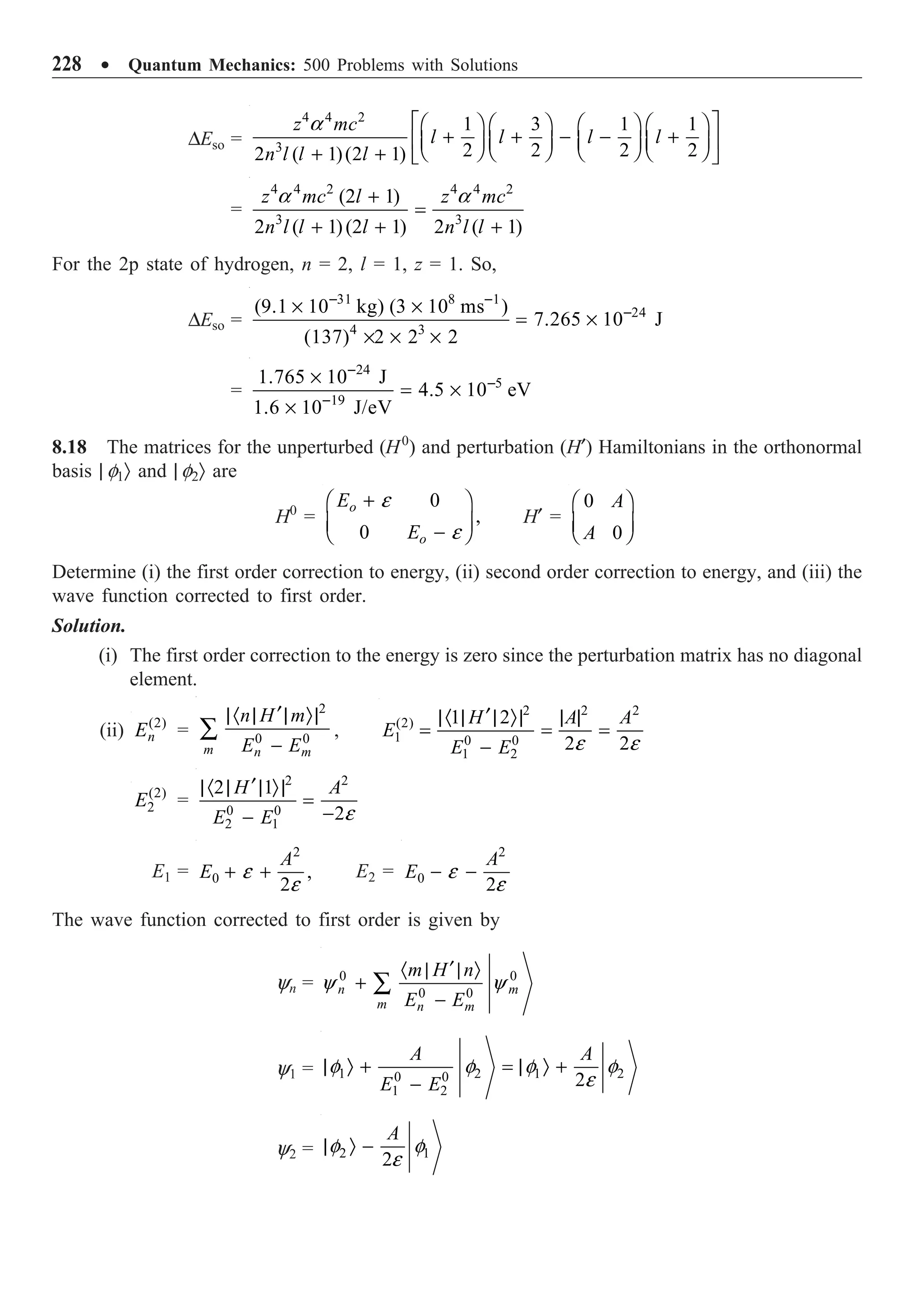 228 ∑ Quantum Mechanics: 500 Problems with Solutions
DEso =
4 4 2
3
1 3 1 1
2 2 2 2
2 ( 1)(2 1)
z mc
l l l l
n l l l
a È ˘
Ê ˆ Ê ˆ Ê ˆ Ê ˆ
+ + - - +
Í ˙
Á ˜ Á ˜ Á ˜ Á ˜
Ë ¯ Ë ¯ Ë ¯ Ë ¯
+ + Î ˚
=
4 4 2 4 4 2
3 3
(2 1)
2 ( 1)(2 1) 2 ( 1)
z mc l z mc
n l l l n l l
a a
+
=
+ + +
For the 2p state of hydrogen, n = 2, l = 1, z = 1. So,
DEso =
31 8 1
24
4 3
(9.1 10 kg) (3 10 ms )
7.265 10 J
(137) 2 2 2
- -
-
¥ ¥
= ¥
¥ ¥ ¥
=
24
5
19
1.765 10 J
4.5 10 eV
1.6 10 J/eV
-
-
-
¥
= ¥
¥
8.18 The matrices for the unperturbed (H0
) and perturbation (H¢) Hamiltonians in the orthonormal
basis | f1Ò and | f2Ò are
H0
=
0
,
0
o
o
E
E
e
e
+
Ê ˆ
Á ˜
-
Ë ¯
H¢ =
0
0
A
A
Ê ˆ
Á ˜
Ë ¯
Determine (i) the first order correction to energy, (ii) second order correction to energy, and (iii) the
wave function corrected to first order.
Solution.
(i) The first order correction to the energy is zero since the perturbation matrix has no diagonal
element.
(ii) (2)
n
E =
2
0 0
m n m
n H m
E E
¢
|· | | Ò|
-
Â ,
2 2 2
(2)
1 0 0
1 2
1 2
2 2
H A A
E
E E e e
¢
|· | | Ò| | |
= = =
-
(2)
2
E =
2 2
0 0
2 1
2 1
2
H A
E E e
¢
|· | | Ò|
=
-
-
E1 =
2
0 ,
2
A
E e
e
+ + E2 =
2
0
2
A
E e
e
- -
The wave function corrected to first order is given by
yn = 0 0
0 0
n m
m n m
m H n
E E
y y
¢
· | | Ò
+
-
Â
y1 = 1 2 1 2
0 0
1 2
2
A A
E E
f f f f
e
| Ò + = | Ò +
-
y2 = 2 1
2
A
f f
e
| Ò -
 