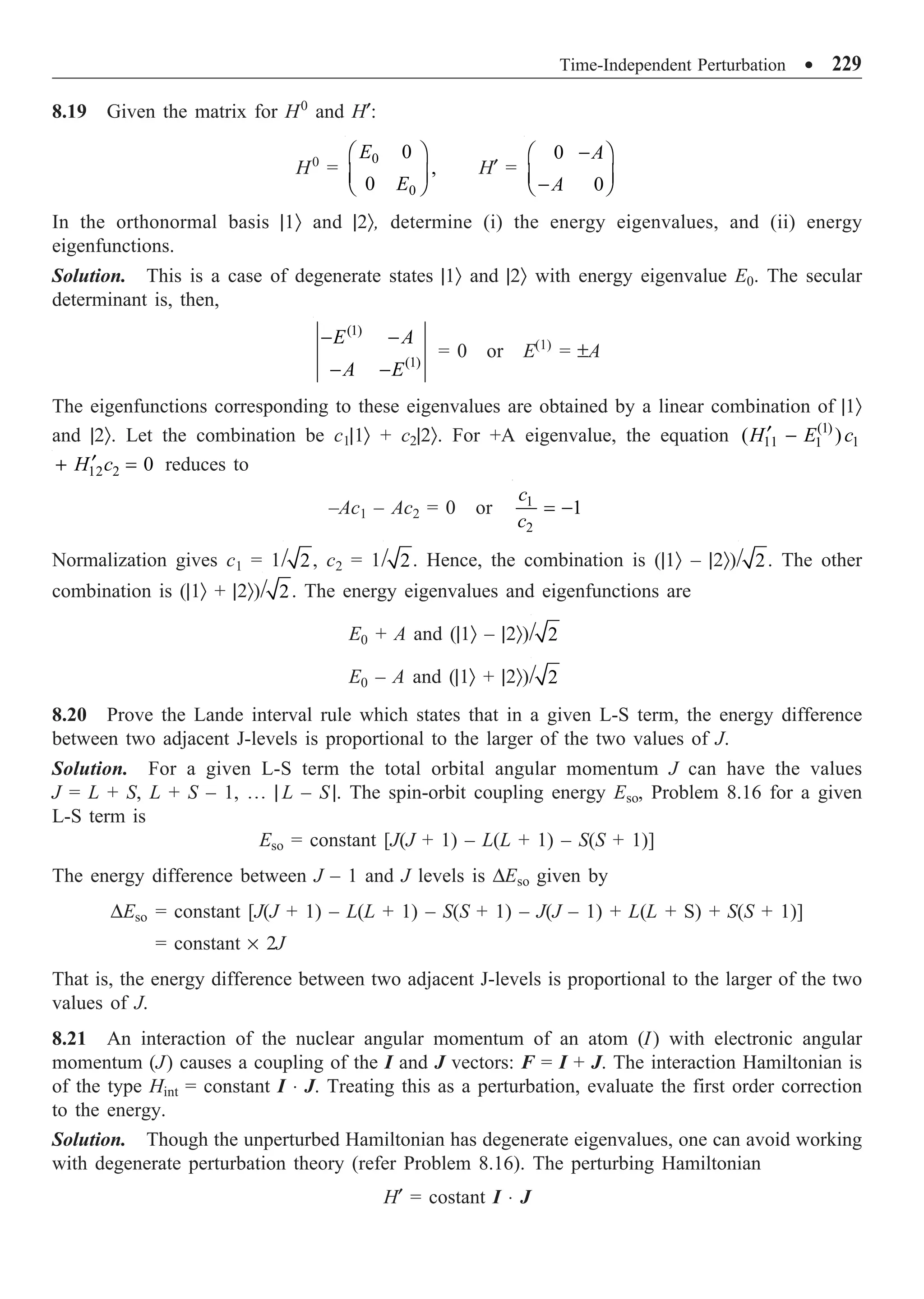 Time-Independent Perturbation ∑ 229
8.19 Given the matrix for H0
and H¢:
H0
=
0
0
0
,
0
E
E
Ê ˆ
Á ˜
Ë ¯
H¢ =
0
0
A
A
-
Ê ˆ
Á ˜
-
Ë ¯
In the orthonormal basis |1Ò and |2Ò, determine (i) the energy eigenvalues, and (ii) energy
eigenfunctions.
Solution. This is a case of degenerate states |1Ò and |2Ò with energy eigenvalue E0. The secular
determinant is, then,
(1)
(1)
E A
A E
- -
- -
= 0 or E(1)
= ±A
The eigenfunctions corresponding to these eigenvalues are obtained by a linear combination of |1Ò
and |2Ò. Let the combination be c1|1Ò + c2|2Ò. For +A eigenvalue, the equation (1)
11 1
1
( )
H E c
¢ -
12 2 0
H c
¢
+ = reduces to
–Ac1 – Ac2 = 0 or 1
2
1
c
c
= -
Normalization gives c1 = 1/ 2, c2 = 1/ 2. Hence, the combination is (|1Ò – |2Ò)/ 2. The other
combination is (|1Ò + |2Ò)/ 2. The energy eigenvalues and eigenfunctions are
E0 + A and (|1Ò – |2Ò)/ 2
E0 – A and (|1Ò + |2Ò)/ 2
8.20 Prove the Lande interval rule which states that in a given L-S term, the energy difference
between two adjacent J-levels is proportional to the larger of the two values of J.
Solution. For a given L-S term the total orbital angular momentum J can have the values
J = L + S, L + S – 1, º | L – S |. The spin-orbit coupling energy Eso, Problem 8.16 for a given
L-S term is
Eso = constant [J(J + 1) – L(L + 1) – S(S + 1)]
The energy difference between J – 1 and J levels is DEso given by
DEso = constant [J(J + 1) – L(L + 1) – S(S + 1) – J(J – 1) + L(L + S) + S(S + 1)]
= constant ¥ 2J
That is, the energy difference between two adjacent J-levels is proportional to the larger of the two
values of J.
8.21 An interaction of the nuclear angular momentum of an atom (I) with electronic angular
momentum (J) causes a coupling of the I and J vectors: F = I + J. The interaction Hamiltonian is
of the type Hint = constant I ◊ J. Treating this as a perturbation, evaluate the first order correction
to the energy.
Solution. Though the unperturbed Hamiltonian has degenerate eigenvalues, one can avoid working
with degenerate perturbation theory (refer Problem 8.16). The perturbing Hamiltonian
H¢ = costant I ◊ J
 