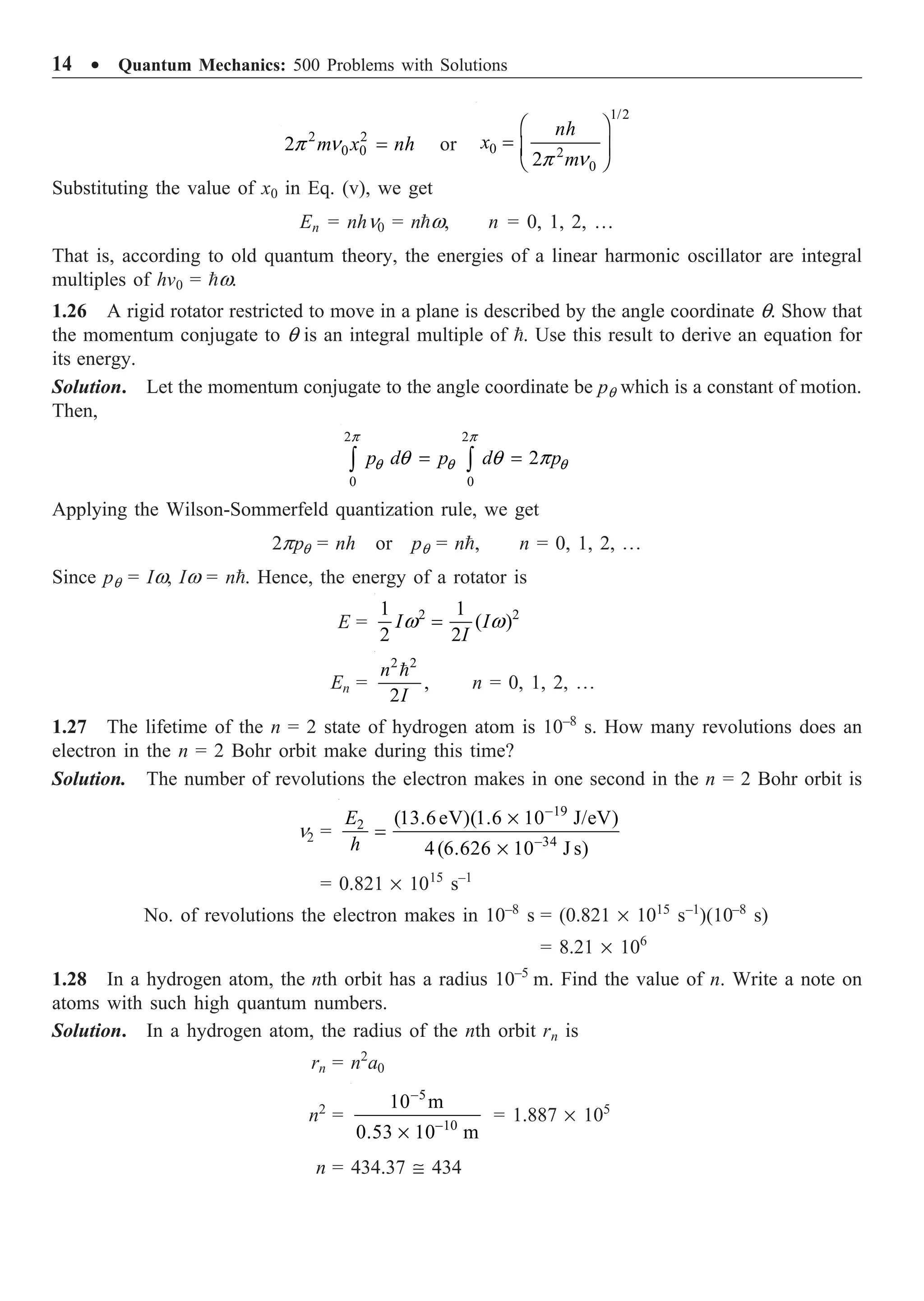 14 ∑ Quantum Mechanics: 500 Problems with Solutions
2 2
0 0
2 m x nh
p n = or
1/2
0 2
0
2
nh
x
m
p n
Ê ˆ
= Á ˜
Ë ¯
Substituting the value of x0 in Eq. (v), we get
En = nhn0 = nw, n = 0, 1, 2, …
That is, according to old quantum theory, the energies of a linear harmonic oscillator are integral
multiples of hv0 = w.
1.26 A rigid rotator restricted to move in a plane is described by the angle coordinate q. Show that
the momentum conjugate to q is an integral multiple of . Use this result to derive an equation for
its energy.
Solution. Let the momentum conjugate to the angle coordinate be pq which is a constant of motion.
Then,
2 2
0 0
2
p d p d p
p p
q q q
q q p
= =
Ú Ú
Applying the Wilson-Sommerfeld quantization rule, we get
2ppq = nh or pq = n, n = 0, 1, 2, º
Since pq = Iw, Iw = n. Hence, the energy of a rotator is
E = 2 2
1 1
( )
2 2
I I
I
w w
=
En =
2 2
,
2
n
I

n = 0, 1, 2, º
1.27 The lifetime of the n = 2 state of hydrogen atom is 10–8
s. How many revolutions does an
electron in the n = 2 Bohr orbit make during this time?
Solution. The number of revolutions the electron makes in one second in the n = 2 Bohr orbit is
n2 =
19
2
34
(13.6eV)(1.6 10 J/eV)
4(6.626 10 J s)
E
h
-
-
¥
=
¥
= 0.821 ¥ 1015
s–1
No. of revolutions the electron makes in 10–8
s = (0.821 ¥ 1015
s–1
)(10–8
s)
= 8.21 ¥ 106
1.28 In a hydrogen atom, the nth orbit has a radius 10–5
m. Find the value of n. Write a note on
atoms with such high quantum numbers.
Solution. In a hydrogen atom, the radius of the nth orbit rn is
rn = n2
a0
n2
=
5
–10
10 m
0.53 10 m
-
¥
= 1.887 ¥ 105
n = 434.37 @ 434
 