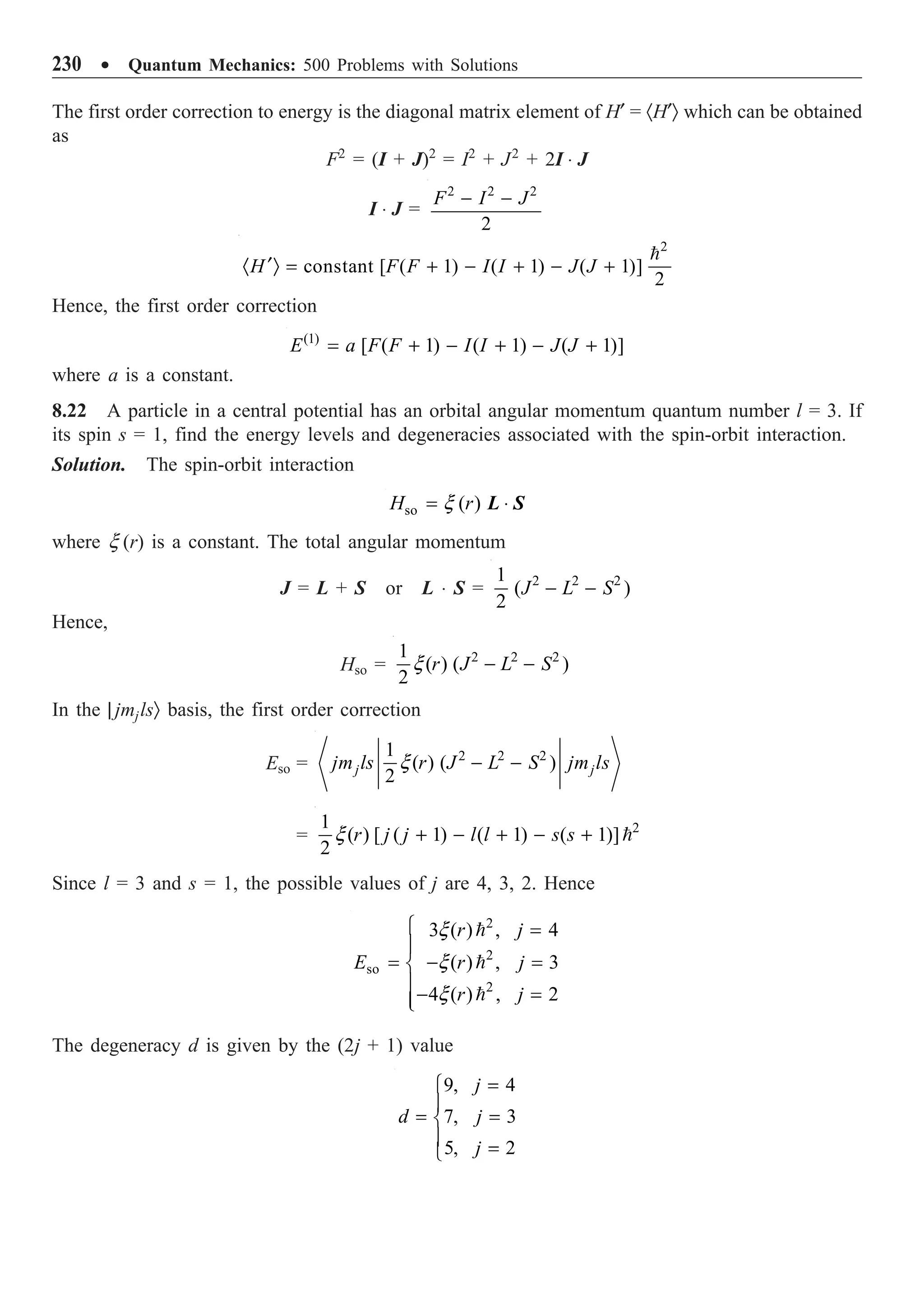230 ∑ Quantum Mechanics: 500 Problems with Solutions
The first order correction to energy is the diagonal matrix element of H¢ = ·H¢Ò which can be obtained
as
F2
= (I + J)2
= I2
+ J2
+ 2I ◊ J
I ◊ J =
2 2 2
2
F I J
- -
2
constant [ ( 1) ( 1) ( 1)]
2
H F F I I J J
¢
· Ò = + - + - +

Hence, the first order correction
(1)
[ ( 1) ( 1) ( 1)]
E a F F I I J J
= + - + - +
where a is a constant.
8.22 A particle in a central potential has an orbital angular momentum quantum number l = 3. If
its spin s = 1, find the energy levels and degeneracies associated with the spin-orbit interaction.
Solution. The spin-orbit interaction
so ( )
H r
x
= ◊
L S
where x (r) is a constant. The total angular momentum
J = L + S or L ◊ S = 2 2 2
1
( )
2
J L S
- -
Hence,
Hso = 2 2 2
1
( ) ( )
2
r J L S
x - -
In the | jmjlsÒ basis, the first order correction
Eso = 2 2 2
1
( ) ( )
2
j j
jm ls r J L S jm ls
x - -
= 2
1
( ) [ ( 1) ( 1) ( 1)]
2
r j j l l s s
x + - + - + 
Since l = 3 and s = 1, the possible values of j are 4, 3, 2. Hence
2
2
so
2
3 ( ) , 4
( ) , 3
4 ( ) , 2
r j
E r j
r j
x
x
x
Ï =
Ô
= - =
Ì
Ô- =
Ô
Ó



The degeneracy d is given by the (2j + 1) value
9, 4
7, 3
5, 2
j
d j
j
=
Ï
Ô
= =
Ì
Ô =
Ó
 