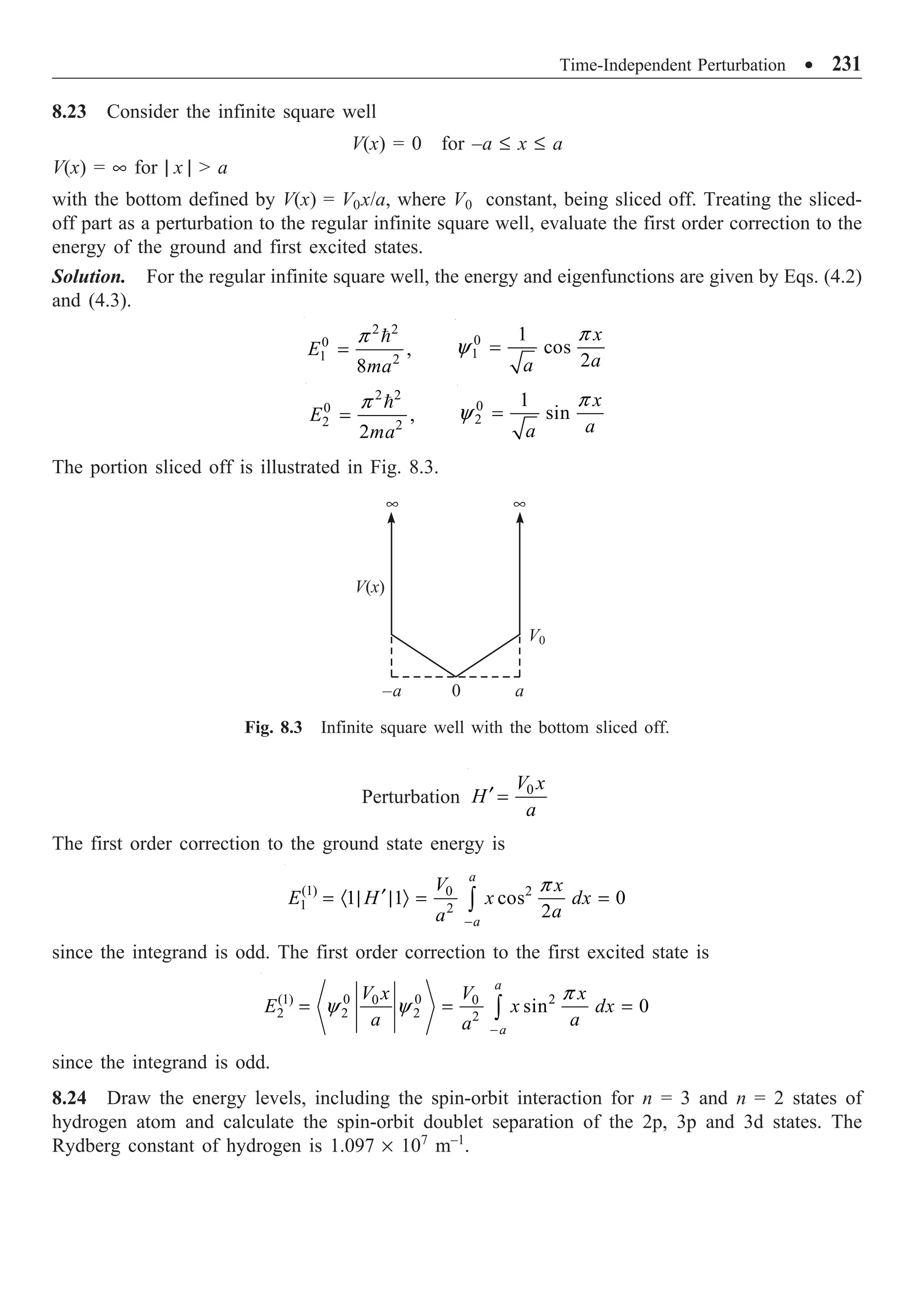 Time-Independent Perturbation ∑ 231
8.23 Consider the infinite square well
V(x) = 0 for –a £ x £ a
V(x) = • for | x |  a
with the bottom defined by V(x) = V0x/a, where V0 constant, being sliced off. Treating the sliced-
off part as a perturbation to the regular infinite square well, evaluate the first order correction to the
energy of the ground and first excited states.
Solution. For the regular infinite square well, the energy and eigenfunctions are given by Eqs. (4.2)
and (4.3).
2 2
0
1 2
,
8
E
ma
p
=
 0
1
1
cos
2
x
a
a
p
y =
2 2
0
2 2
,
2
E
ma
p
=
 0
2
1
sin
x
a
a
p
y =
The portion sliced off is illustrated in Fig. 8.3.
0
–a a
• •
V(x)
V0
Fig. 8.3 Infinite square well with the bottom sliced off.
Perturbation 0
V x
H
a
¢ =
The first order correction to the ground state energy is
(1) 2
0
1 2
1 1 cos 0
2
a
a
V x
E H x dx
a
a
p
-
¢
= · | | Ò = =
Ú
since the integrand is odd. The first order correction to the first excited state is
(1) 0 0 2
0 0
2 2
2 2
sin 0
a
a
V x V x
E x dx
a a
a
p
y y
-
= = =
Ú
since the integrand is odd.
8.24 Draw the energy levels, including the spin-orbit interaction for n = 3 and n = 2 states of
hydrogen atom and calculate the spin-orbit doublet separation of the 2p, 3p and 3d states. The
Rydberg constant of hydrogen is 1.097 ¥ 107
m–1
.
 